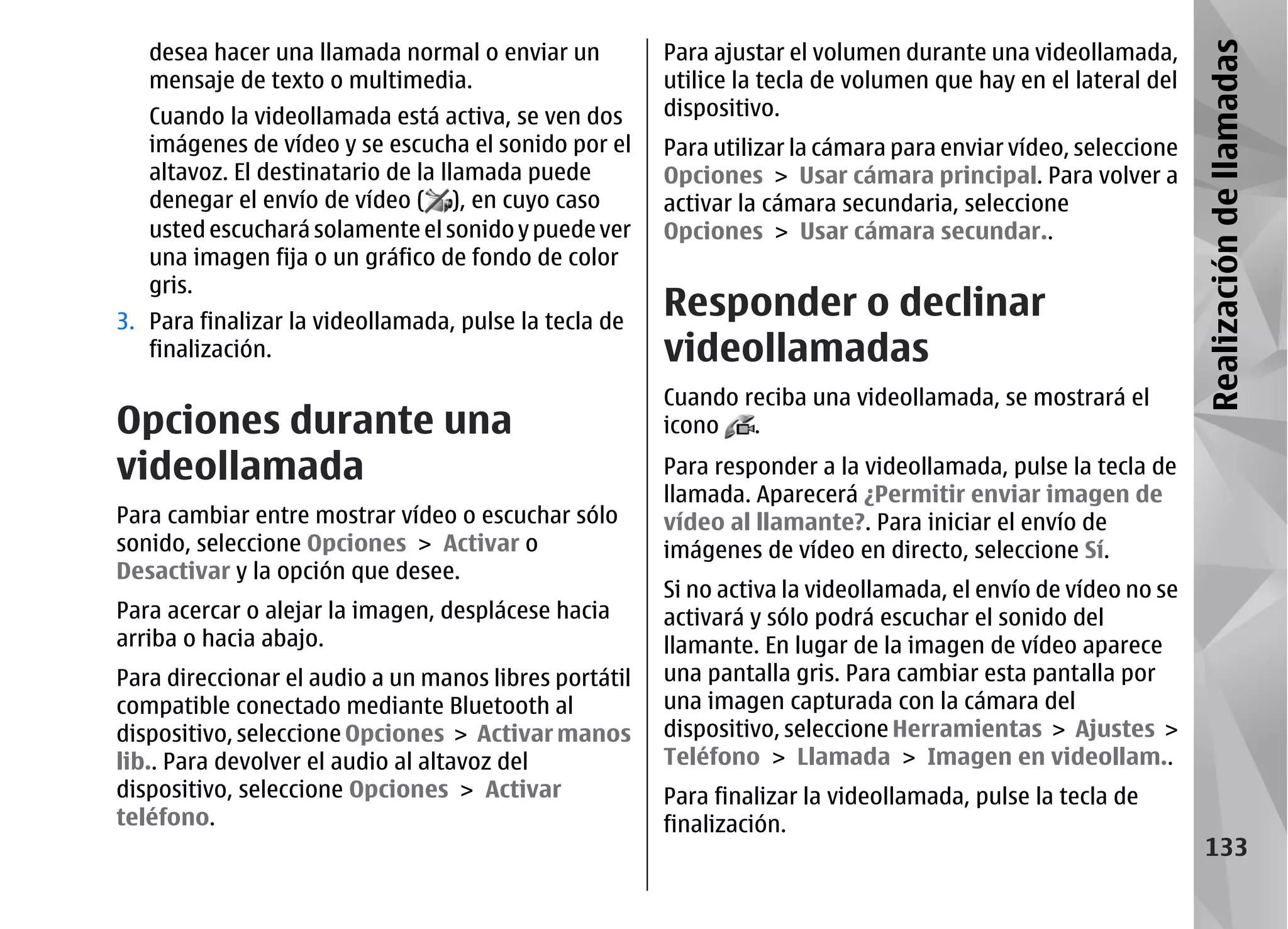 desea hacer una llamada normal o enviar un          Para ajustar el volumen durante una videollamada,




                                                                                                               Realización de llamadas
   mensaje de texto o multimedia.                      utilice la tecla de volumen que hay en el lateral del
   Cuando la videollamada está activa, se ven dos      dispositivo.
   imágenes de vídeo y se escucha el sonido por el     Para utilizar la cámara para enviar vídeo, seleccione
   altavoz. El destinatario de la llamada puede        Opciones > Usar cámara principal. Para volver a
   denegar el envío de vídeo ( ), en cuyo caso         activar la cámara secundaria, seleccione
   usted escuchará solamente el sonido y puede ver     Opciones > Usar cámara secundar..
   una imagen fija o un gráfico de fondo de color
   gris.
3. Para finalizar la videollamada, pulse la tecla de
                                                       Responder o declinar
   finalización.                                       videollamadas
                                                       Cuando reciba una videollamada, se mostrará el
Opciones durante una                                   icono   .
videollamada                                           Para responder a la videollamada, pulse la tecla de
                                                       llamada. Aparecerá ¿Permitir enviar imagen de
Para cambiar entre mostrar vídeo o escuchar sólo       vídeo al llamante?. Para iniciar el envío de
sonido, seleccione Opciones > Activar o                imágenes de vídeo en directo, seleccione Sí.
Desactivar y la opción que desee.
                                                       Si no activa la videollamada, el envío de vídeo no se
Para acercar o alejar la imagen, desplácese hacia      activará y sólo podrá escuchar el sonido del
arriba o hacia abajo.                                  llamante. En lugar de la imagen de vídeo aparece
Para direccionar el audio a un manos libres portátil   una pantalla gris. Para cambiar esta pantalla por
compatible conectado mediante Bluetooth al             una imagen capturada con la cámara del
dispositivo, seleccione Opciones > Activar manos       dispositivo, seleccione Herramientas > Ajustes >
lib.. Para devolver el audio al altavoz del            Teléfono > Llamada > Imagen en videollam..
dispositivo, seleccione Opciones > Activar             Para finalizar la videollamada, pulse la tecla de
teléfono.                                              finalización.
                                                                                                                 133
 