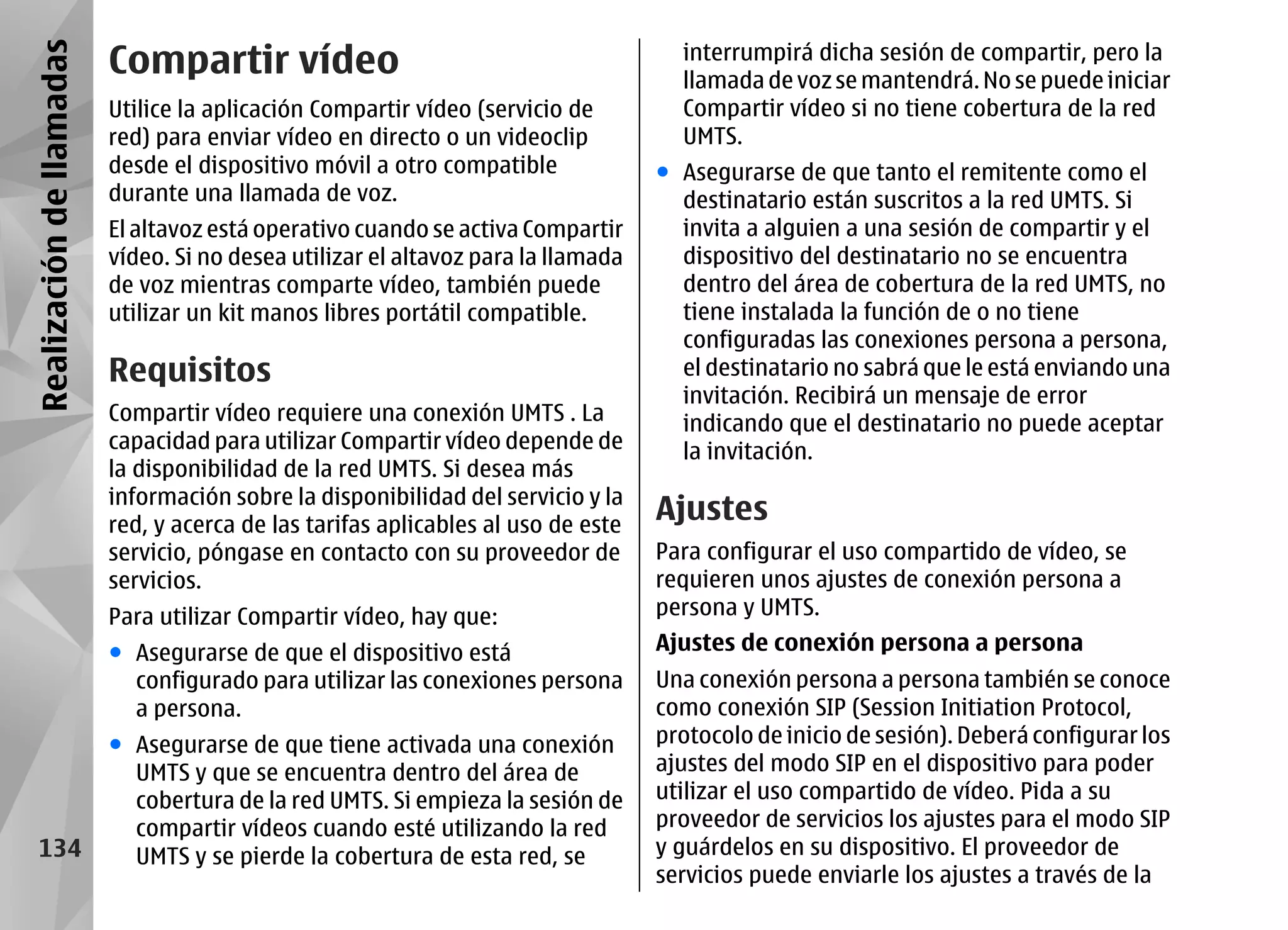 Realización de llamadas   Compartir vídeo                                            interrumpirá dicha sesión de compartir, pero la
                                                                                     llamada de voz se mantendrá. No se puede iniciar
                          Utilice la aplicación Compartir vídeo (servicio de         Compartir vídeo si no tiene cobertura de la red
                          red) para enviar vídeo en directo o un videoclip           UMTS.
                          desde el dispositivo móvil a otro compatible             ● Asegurarse de que tanto el remitente como el
                          durante una llamada de voz.                                destinatario están suscritos a la red UMTS. Si
                          El altavoz está operativo cuando se activa Compartir       invita a alguien a una sesión de compartir y el
                          vídeo. Si no desea utilizar el altavoz para la llamada     dispositivo del destinatario no se encuentra
                          de voz mientras comparte vídeo, también puede              dentro del área de cobertura de la red UMTS, no
                          utilizar un kit manos libres portátil compatible.          tiene instalada la función de o no tiene
                                                                                     configuradas las conexiones persona a persona,
                          Requisitos                                                 el destinatario no sabrá que le está enviando una
                                                                                     invitación. Recibirá un mensaje de error
                          Compartir vídeo requiere una conexión UMTS . La            indicando que el destinatario no puede aceptar
                          capacidad para utilizar Compartir vídeo depende de         la invitación.
                          la disponibilidad de la red UMTS. Si desea más
                          información sobre la disponibilidad del servicio y la
                          red, y acerca de las tarifas aplicables al uso de este
                                                                                   Ajustes
                          servicio, póngase en contacto con su proveedor de        Para configurar el uso compartido de vídeo, se
                          servicios.                                               requieren unos ajustes de conexión persona a
                          Para utilizar Compartir vídeo, hay que:                  persona y UMTS.
                          ● Asegurarse de que el dispositivo está                  Ajustes de conexión persona a persona
                            configurado para utilizar las conexiones persona       Una conexión persona a persona también se conoce
                            a persona.                                             como conexión SIP (Session Initiation Protocol,
                          ● Asegurarse de que tiene activada una conexión          protocolo de inicio de sesión). Deberá configurar los
                            UMTS y que se encuentra dentro del área de             ajustes del modo SIP en el dispositivo para poder
                            cobertura de la red UMTS. Si empieza la sesión de      utilizar el uso compartido de vídeo. Pida a su
                            compartir vídeos cuando esté utilizando la red         proveedor de servicios los ajustes para el modo SIP
    134                     UMTS y se pierde la cobertura de esta red, se          y guárdelos en su dispositivo. El proveedor de
                                                                                   servicios puede enviarle los ajustes a través de la
 