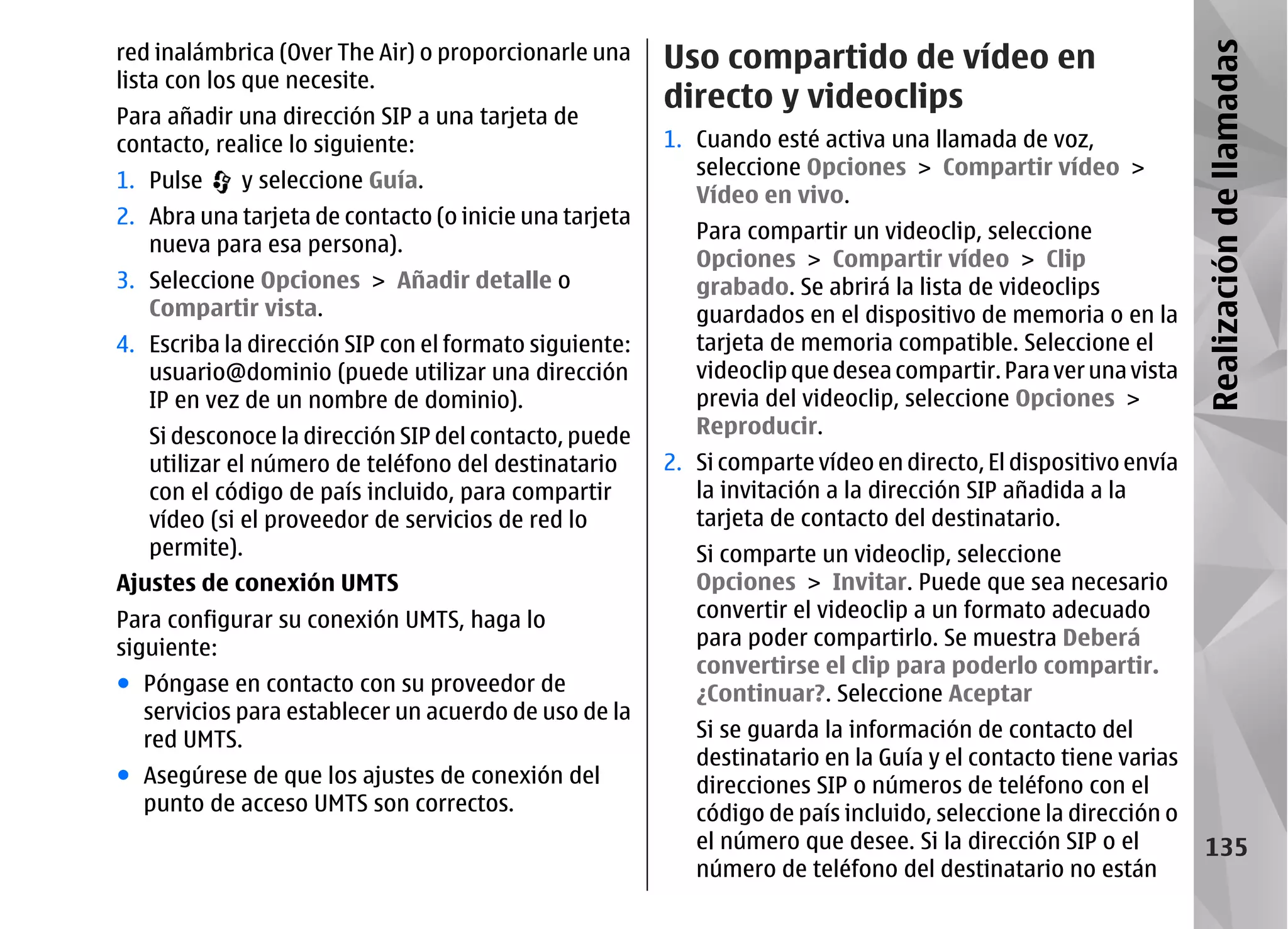red inalámbrica (Over The Air) o proporcionarle una     Uso compartido de vídeo en




                                                                                                                Realización de llamadas
lista con los que necesite.
                                                        directo y videoclips
Para añadir una dirección SIP a una tarjeta de
contacto, realice lo siguiente:                         1. Cuando esté activa una llamada de voz,
                                                           seleccione Opciones > Compartir vídeo >
1. Pulse    y seleccione Guía.
                                                           Vídeo en vivo.
2. Abra una tarjeta de contacto (o inicie una tarjeta
                                                           Para compartir un videoclip, seleccione
   nueva para esa persona).
                                                           Opciones > Compartir vídeo > Clip
3. Seleccione Opciones > Añadir detalle o                  grabado. Se abrirá la lista de videoclips
   Compartir vista.                                        guardados en el dispositivo de memoria o en la
4. Escriba la dirección SIP con el formato siguiente:      tarjeta de memoria compatible. Seleccione el
   usuario@dominio (puede utilizar una dirección           videoclip que desea compartir. Para ver una vista
   IP en vez de un nombre de dominio).                     previa del videoclip, seleccione Opciones >
   Si desconoce la dirección SIP del contacto, puede       Reproducir.
   utilizar el número de teléfono del destinatario      2. Si comparte vídeo en directo, El dispositivo envía
   con el código de país incluido, para compartir          la invitación a la dirección SIP añadida a la
   vídeo (si el proveedor de servicios de red lo           tarjeta de contacto del destinatario.
   permite).                                               Si comparte un videoclip, seleccione
Ajustes de conexión UMTS                                   Opciones > Invitar. Puede que sea necesario
Para configurar su conexión UMTS, haga lo                  convertir el videoclip a un formato adecuado
siguiente:                                                 para poder compartirlo. Se muestra Deberá
                                                           convertirse el clip para poderlo compartir.
● Póngase en contacto con su proveedor de                  ¿Continuar?. Seleccione Aceptar
  servicios para establecer un acuerdo de uso de la
  red UMTS.                                                Si se guarda la información de contacto del
                                                           destinatario en la Guía y el contacto tiene varias
● Asegúrese de que los ajustes de conexión del             direcciones SIP o números de teléfono con el
  punto de acceso UMTS son correctos.                      código de país incluido, seleccione la dirección o
                                                           el número que desee. Si la dirección SIP o el          135
                                                           número de teléfono del destinatario no están
 