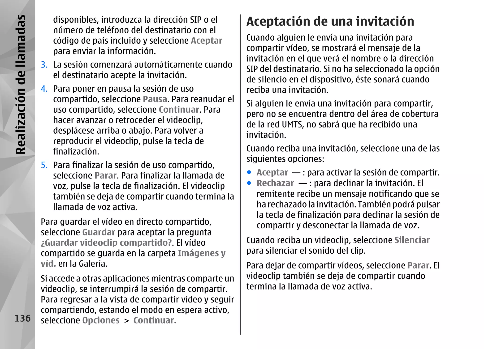 Realización de llamadas      disponibles, introduzca la dirección SIP o el       Aceptación de una invitación
                             número de teléfono del destinatario con el
                             código de país incluido y seleccione Aceptar        Cuando alguien le envía una invitación para
                             para enviar la información.                         compartir vídeo, se mostrará el mensaje de la
                                                                                 invitación en el que verá el nombre o la dirección
                          3. La sesión comenzará automáticamente cuando          SIP del destinatario. Si no ha seleccionado la opción
                             el destinatario acepte la invitación.               de silencio en el dispositivo, éste sonará cuando
                          4. Para poner en pausa la sesión de uso                reciba una invitación.
                             compartido, seleccione Pausa. Para reanudar el      Si alguien le envía una invitación para compartir,
                             uso compartido, seleccione Continuar. Para          pero no se encuentra dentro del área de cobertura
                             hacer avanzar o retroceder el videoclip,            de la red UMTS, no sabrá que ha recibido una
                             desplácese arriba o abajo. Para volver a            invitación.
                             reproducir el videoclip, pulse la tecla de
                             finalización.                                       Cuando reciba una invitación, seleccione una de las
                                                                                 siguientes opciones:
                          5. Para finalizar la sesión de uso compartido,
                             seleccione Parar. Para finalizar la llamada de      ● Aceptar — : para activar la sesión de compartir.
                             voz, pulse la tecla de finalización. El videoclip   ● Rechazar — : para declinar la invitación. El
                             también se deja de compartir cuando termina la        remitente recibe un mensaje notificando que se
                             llamada de voz activa.                                ha rechazado la invitación. También podrá pulsar
                                                                                   la tecla de finalización para declinar la sesión de
                          Para guardar el vídeo en directo compartido,             compartir y desconectar la llamada de voz.
                          seleccione Guardar para aceptar la pregunta
                          ¿Guardar videoclip compartido?. El vídeo               Cuando reciba un videoclip, seleccione Silenciar
                          compartido se guarda en la carpeta Imágenes y          para silenciar el sonido del clip.
                          víd. en la Galería.                                    Para dejar de compartir vídeos, seleccione Parar. El
                          Si accede a otras aplicaciones mientras comparte un    videoclip también se deja de compartir cuando
                          videoclip, se interrumpirá la sesión de compartir.     termina la llamada de voz activa.
                          Para regresar a la vista de compartir vídeo y seguir
                          compartiendo, estando el modo en espera activo,
    136                   seleccione Opciones > Continuar.
 