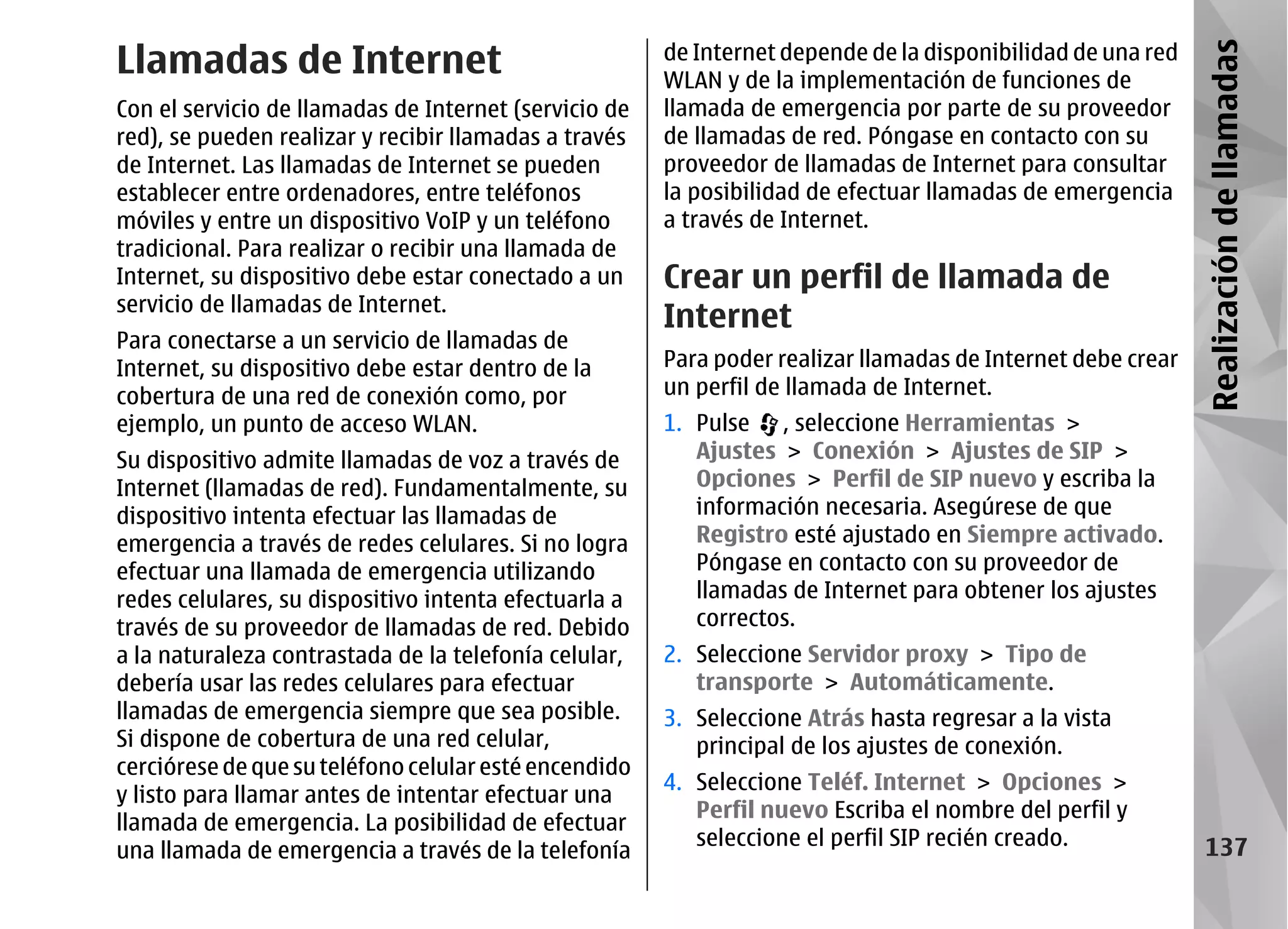 Llamadas de Internet                                   de Internet depende de la disponibilidad de una red




                                                                                                             Realización de llamadas
                                                       WLAN y de la implementación de funciones de
Con el servicio de llamadas de Internet (servicio de   llamada de emergencia por parte de su proveedor
red), se pueden realizar y recibir llamadas a través   de llamadas de red. Póngase en contacto con su
de Internet. Las llamadas de Internet se pueden        proveedor de llamadas de Internet para consultar
establecer entre ordenadores, entre teléfonos          la posibilidad de efectuar llamadas de emergencia
móviles y entre un dispositivo VoIP y un teléfono      a través de Internet.
tradicional. Para realizar o recibir una llamada de
Internet, su dispositivo debe estar conectado a un     Crear un perfil de llamada de
servicio de llamadas de Internet.
                                                       Internet
Para conectarse a un servicio de llamadas de
Internet, su dispositivo debe estar dentro de la       Para poder realizar llamadas de Internet debe crear
cobertura de una red de conexión como, por             un perfil de llamada de Internet.
ejemplo, un punto de acceso WLAN.                      1. Pulse , seleccione Herramientas >
Su dispositivo admite llamadas de voz a través de         Ajustes > Conexión > Ajustes de SIP >
Internet (llamadas de red). Fundamentalmente, su          Opciones > Perfil de SIP nuevo y escriba la
dispositivo intenta efectuar las llamadas de              información necesaria. Asegúrese de que
emergencia a través de redes celulares. Si no logra       Registro esté ajustado en Siempre activado.
efectuar una llamada de emergencia utilizando             Póngase en contacto con su proveedor de
redes celulares, su dispositivo intenta efectuarla a      llamadas de Internet para obtener los ajustes
través de su proveedor de llamadas de red. Debido         correctos.
a la naturaleza contrastada de la telefonía celular,   2. Seleccione Servidor proxy > Tipo de
debería usar las redes celulares para efectuar            transporte > Automáticamente.
llamadas de emergencia siempre que sea posible.        3. Seleccione Atrás hasta regresar a la vista
Si dispone de cobertura de una red celular,               principal de los ajustes de conexión.
cerciórese de que su teléfono celular esté encendido
                                                       4. Seleccione Teléf. Internet > Opciones >
y listo para llamar antes de intentar efectuar una
                                                          Perfil nuevo Escriba el nombre del perfil y
llamada de emergencia. La posibilidad de efectuar
                                                          seleccione el perfil SIP recién creado.              137
una llamada de emergencia a través de la telefonía
 