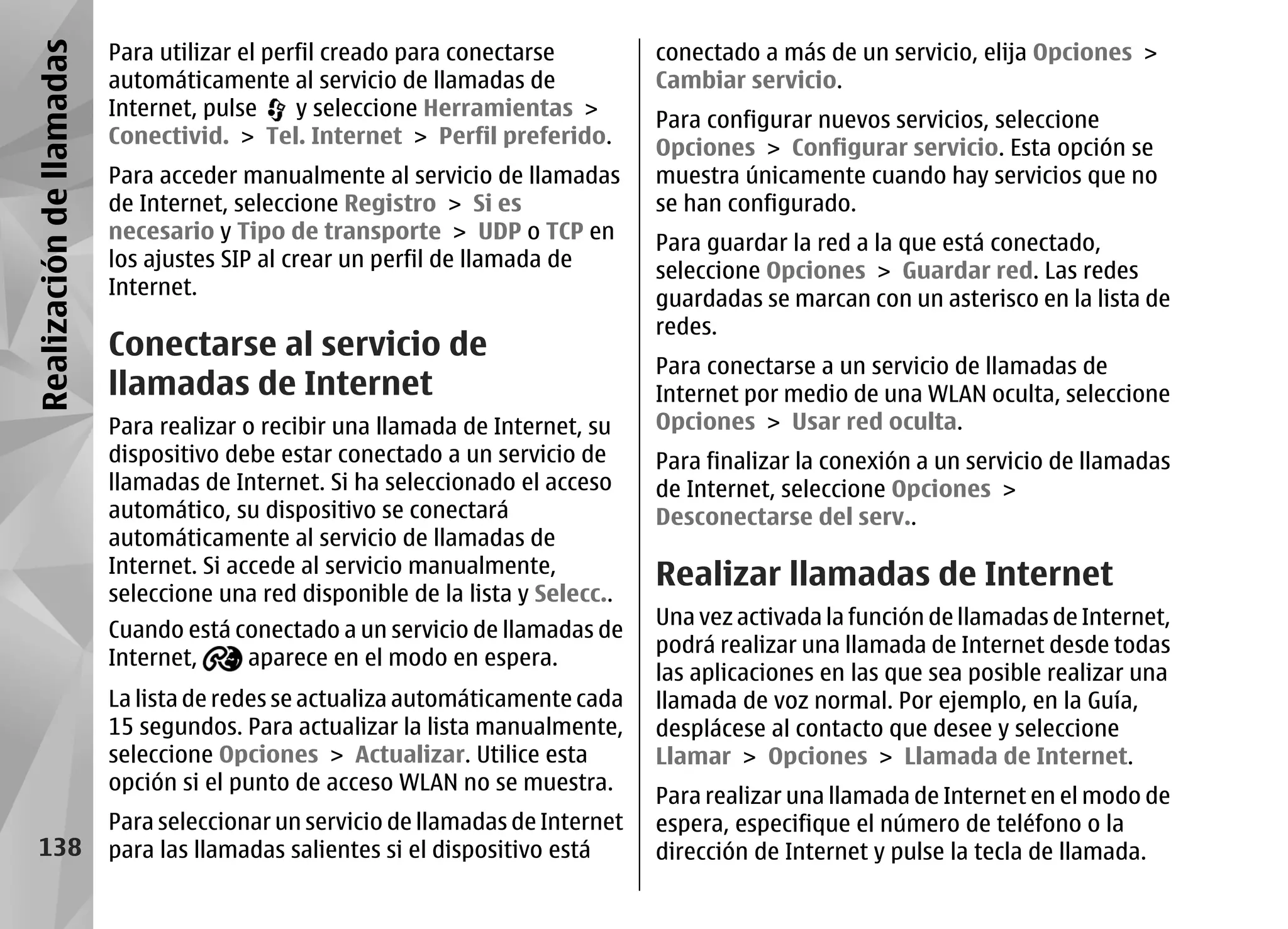 Realización de llamadas   Para utilizar el perfil creado para conectarse         conectado a más de un servicio, elija Opciones >
                          automáticamente al servicio de llamadas de             Cambiar servicio.
                          Internet, pulse     y seleccione Herramientas >
                                                                                 Para configurar nuevos servicios, seleccione
                          Conectivid. > Tel. Internet > Perfil preferido.
                                                                                 Opciones > Configurar servicio. Esta opción se
                          Para acceder manualmente al servicio de llamadas       muestra únicamente cuando hay servicios que no
                          de Internet, seleccione Registro > Si es               se han configurado.
                          necesario y Tipo de transporte > UDP o TCP en          Para guardar la red a la que está conectado,
                          los ajustes SIP al crear un perfil de llamada de       seleccione Opciones > Guardar red. Las redes
                          Internet.
                                                                                 guardadas se marcan con un asterisco en la lista de
                                                                                 redes.
                          Conectarse al servicio de
                                                                                 Para conectarse a un servicio de llamadas de
                          llamadas de Internet                                   Internet por medio de una WLAN oculta, seleccione
                          Para realizar o recibir una llamada de Internet, su    Opciones > Usar red oculta.
                          dispositivo debe estar conectado a un servicio de      Para finalizar la conexión a un servicio de llamadas
                          llamadas de Internet. Si ha seleccionado el acceso     de Internet, seleccione Opciones >
                          automático, su dispositivo se conectará                Desconectarse del serv..
                          automáticamente al servicio de llamadas de
                          Internet. Si accede al servicio manualmente,
                          seleccione una red disponible de la lista y Selecc..
                                                                                 Realizar llamadas de Internet
                                                                                 Una vez activada la función de llamadas de Internet,
                          Cuando está conectado a un servicio de llamadas de
                                                                                 podrá realizar una llamada de Internet desde todas
                          Internet,    aparece en el modo en espera.
                                                                                 las aplicaciones en las que sea posible realizar una
                          La lista de redes se actualiza automáticamente cada    llamada de voz normal. Por ejemplo, en la Guía,
                          15 segundos. Para actualizar la lista manualmente,     desplácese al contacto que desee y seleccione
                          seleccione Opciones > Actualizar. Utilice esta         Llamar > Opciones > Llamada de Internet.
                          opción si el punto de acceso WLAN no se muestra.
                                                                                 Para realizar una llamada de Internet en el modo de
                          Para seleccionar un servicio de llamadas de Internet   espera, especifique el número de teléfono o la
    138                   para las llamadas salientes si el dispositivo está     dirección de Internet y pulse la tecla de llamada.
 