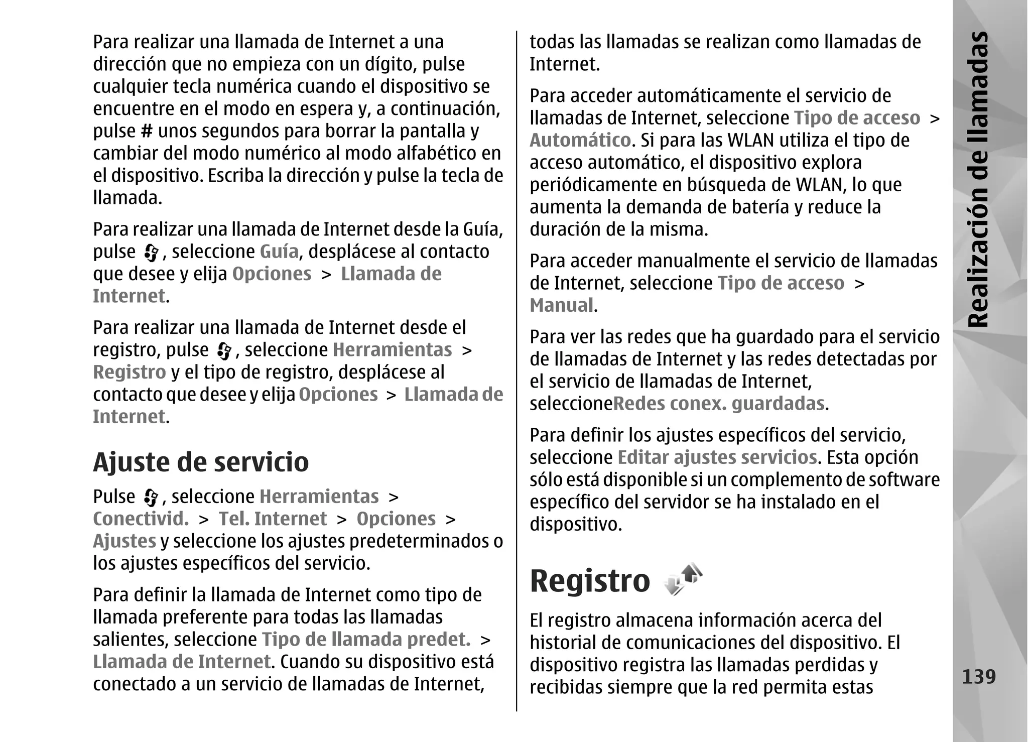 Para realizar una llamada de Internet a una                todas las llamadas se realizan como llamadas de




                                                                                                                 Realización de llamadas
dirección que no empieza con un dígito, pulse              Internet.
cualquier tecla numérica cuando el dispositivo se
                                                           Para acceder automáticamente el servicio de
encuentre en el modo en espera y, a continuación,
                                                           llamadas de Internet, seleccione Tipo de acceso >
pulse # unos segundos para borrar la pantalla y
                                                           Automático. Si para las WLAN utiliza el tipo de
cambiar del modo numérico al modo alfabético en
                                                           acceso automático, el dispositivo explora
el dispositivo. Escriba la dirección y pulse la tecla de
                                                           periódicamente en búsqueda de WLAN, lo que
llamada.
                                                           aumenta la demanda de batería y reduce la
Para realizar una llamada de Internet desde la Guía,       duración de la misma.
pulse , seleccione Guía, desplácese al contacto
                                                           Para acceder manualmente el servicio de llamadas
que desee y elija Opciones > Llamada de
                                                           de Internet, seleccione Tipo de acceso >
Internet.
                                                           Manual.
Para realizar una llamada de Internet desde el
                                                           Para ver las redes que ha guardado para el servicio
registro, pulse , seleccione Herramientas >
                                                           de llamadas de Internet y las redes detectadas por
Registro y el tipo de registro, desplácese al              el servicio de llamadas de Internet,
contacto que desee y elija Opciones > Llamada de           seleccioneRedes conex. guardadas.
Internet.
                                                           Para definir los ajustes específicos del servicio,
Ajuste de servicio                                         seleccione Editar ajustes servicios. Esta opción
                                                           sólo está disponible si un complemento de software
Pulse , seleccione Herramientas >                          específico del servidor se ha instalado en el
Conectivid. > Tel. Internet > Opciones >                   dispositivo.
Ajustes y seleccione los ajustes predeterminados o
los ajustes específicos del servicio.
Para definir la llamada de Internet como tipo de
                                                           Registro
llamada preferente para todas las llamadas                 El registro almacena información acerca del
salientes, seleccione Tipo de llamada predet. >            historial de comunicaciones del dispositivo. El
Llamada de Internet. Cuando su dispositivo está            dispositivo registra las llamadas perdidas y
conectado a un servicio de llamadas de Internet,                                                                   139
                                                           recibidas siempre que la red permita estas
 