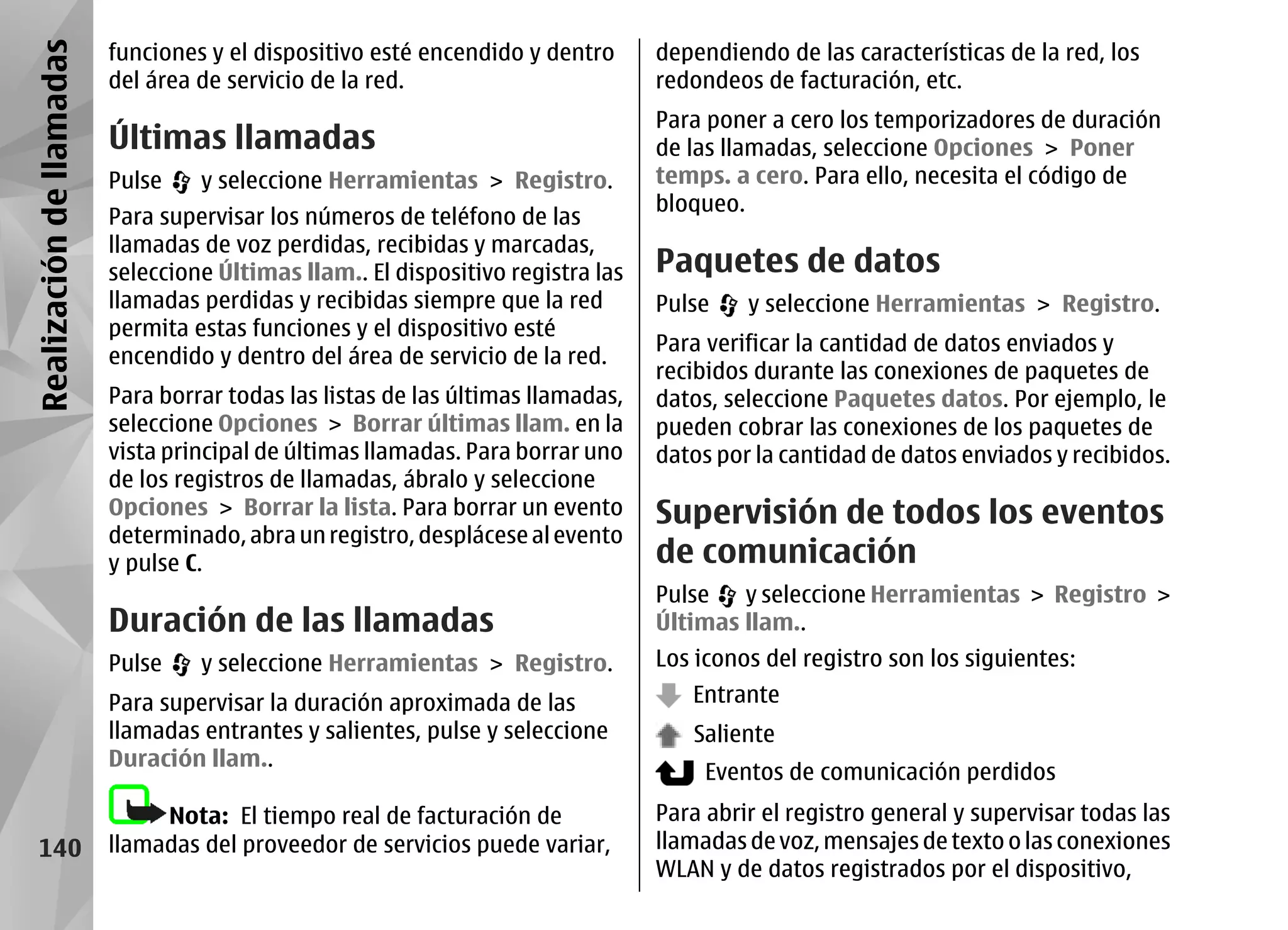 Realización de llamadas   funciones y el dispositivo esté encendido y dentro      dependiendo de las características de la red, los
                          del área de servicio de la red.                         redondeos de facturación, etc.
                                                                                  Para poner a cero los temporizadores de duración
                          Últimas llamadas                                        de las llamadas, seleccione Opciones > Poner
                          Pulse    y seleccione Herramientas > Registro.          temps. a cero. Para ello, necesita el código de
                                                                                  bloqueo.
                          Para supervisar los números de teléfono de las
                          llamadas de voz perdidas, recibidas y marcadas,
                          seleccione Últimas llam.. El dispositivo registra las   Paquetes de datos
                          llamadas perdidas y recibidas siempre que la red        Pulse    y seleccione Herramientas > Registro.
                          permita estas funciones y el dispositivo esté
                                                                                  Para verificar la cantidad de datos enviados y
                          encendido y dentro del área de servicio de la red.
                                                                                  recibidos durante las conexiones de paquetes de
                          Para borrar todas las listas de las últimas llamadas,   datos, seleccione Paquetes datos. Por ejemplo, le
                          seleccione Opciones > Borrar últimas llam. en la        pueden cobrar las conexiones de los paquetes de
                          vista principal de últimas llamadas. Para borrar uno    datos por la cantidad de datos enviados y recibidos.
                          de los registros de llamadas, ábralo y seleccione
                          Opciones > Borrar la lista. Para borrar un evento       Supervisión de todos los eventos
                          determinado, abra un registro, desplácese al evento
                          y pulse C.                                              de comunicación
                                                                                  Pulse   y seleccione Herramientas > Registro >
                          Duración de las llamadas                                Últimas llam..
                          Pulse    y seleccione Herramientas > Registro.          Los iconos del registro son los siguientes:
                          Para supervisar la duración aproximada de las              Entrante
                          llamadas entrantes y salientes, pulse y seleccione         Saliente
                          Duración llam..
                                                                                       Eventos de comunicación perdidos
                               Nota: El tiempo real de facturación de             Para abrir el registro general y supervisar todas las
    140                   llamadas del proveedor de servicios puede variar,       llamadas de voz, mensajes de texto o las conexiones
                                                                                  WLAN y de datos registrados por el dispositivo,
 