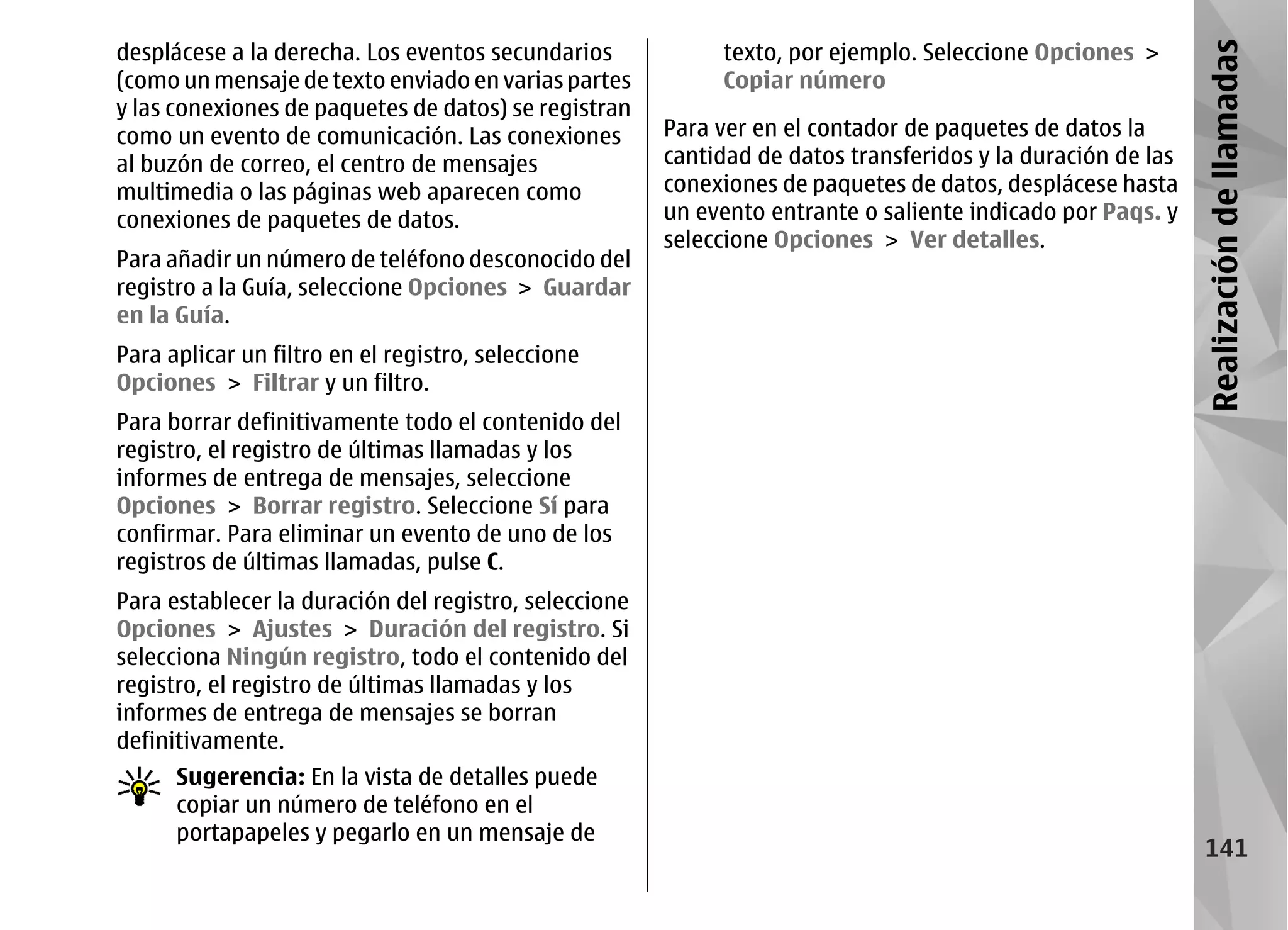 desplácese a la derecha. Los eventos secundarios            texto, por ejemplo. Seleccione Opciones >




                                                                                                             Realización de llamadas
(como un mensaje de texto enviado en varias partes          Copiar número
y las conexiones de paquetes de datos) se registran
como un evento de comunicación. Las conexiones         Para ver en el contador de paquetes de datos la
al buzón de correo, el centro de mensajes              cantidad de datos transferidos y la duración de las
multimedia o las páginas web aparecen como             conexiones de paquetes de datos, desplácese hasta
conexiones de paquetes de datos.                       un evento entrante o saliente indicado por Paqs. y
                                                       seleccione Opciones > Ver detalles.
Para añadir un número de teléfono desconocido del
registro a la Guía, seleccione Opciones > Guardar
en la Guía.
Para aplicar un filtro en el registro, seleccione
Opciones > Filtrar y un filtro.
Para borrar definitivamente todo el contenido del
registro, el registro de últimas llamadas y los
informes de entrega de mensajes, seleccione
Opciones > Borrar registro. Seleccione Sí para
confirmar. Para eliminar un evento de uno de los
registros de últimas llamadas, pulse C.
Para establecer la duración del registro, seleccione
Opciones > Ajustes > Duración del registro. Si
selecciona Ningún registro, todo el contenido del
registro, el registro de últimas llamadas y los
informes de entrega de mensajes se borran
definitivamente.
      Sugerencia: En la vista de detalles puede
      copiar un número de teléfono en el
      portapapeles y pegarlo en un mensaje de
                                                                                                               141
 