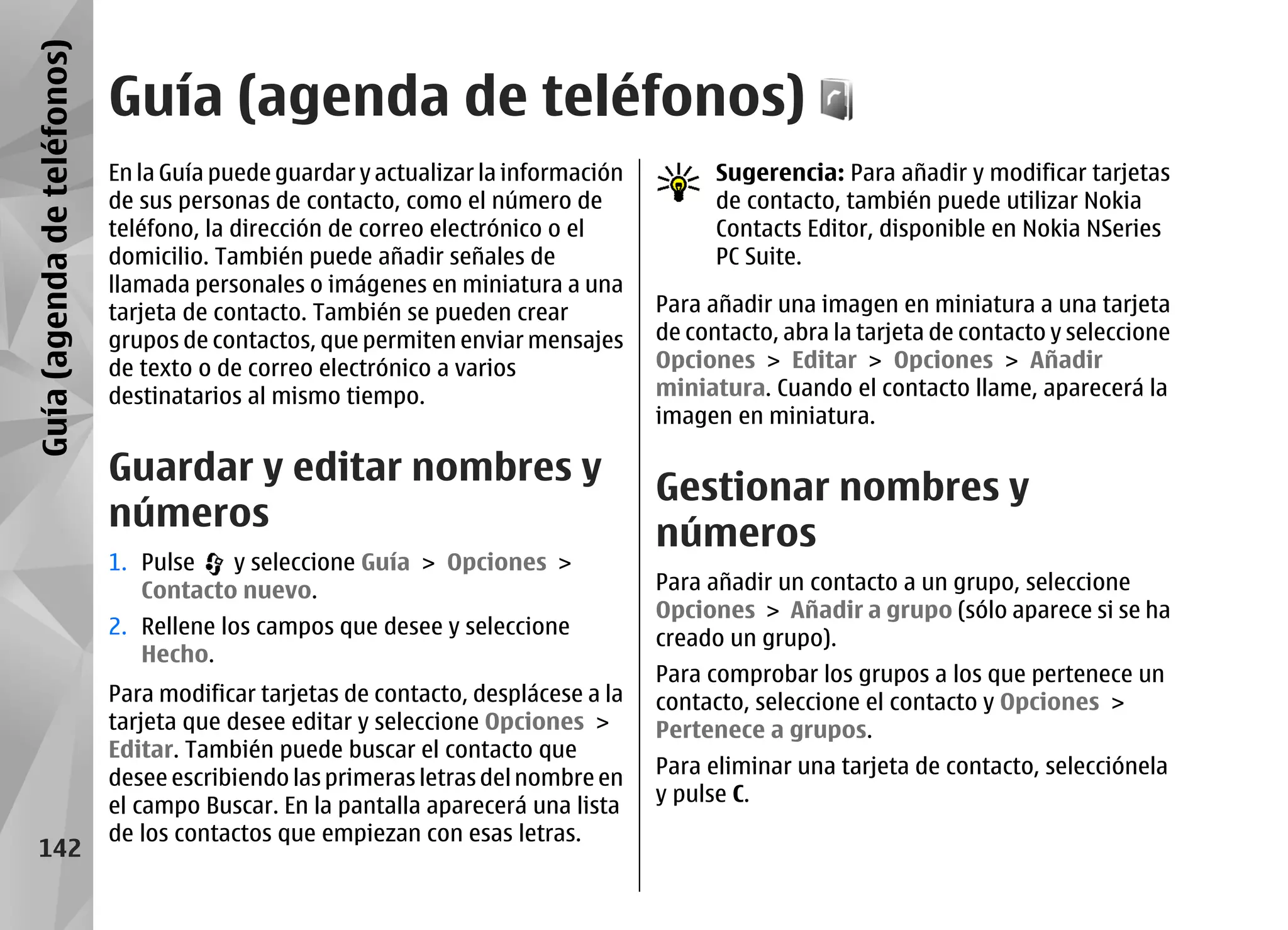 Guía (agenda de teléfonos)
                             Guía (agenda de teléfonos)
                             En la Guía puede guardar y actualizar la información         Sugerencia: Para añadir y modificar tarjetas
                             de sus personas de contacto, como el número de               de contacto, también puede utilizar Nokia
                             teléfono, la dirección de correo electrónico o el            Contacts Editor, disponible en Nokia NSeries
                             domicilio. También puede añadir señales de                   PC Suite.
                             llamada personales o imágenes en miniatura a una
                             tarjeta de contacto. También se pueden crear           Para añadir una imagen en miniatura a una tarjeta
                             grupos de contactos, que permiten enviar mensajes      de contacto, abra la tarjeta de contacto y seleccione
                             de texto o de correo electrónico a varios              Opciones > Editar > Opciones > Añadir
                             destinatarios al mismo tiempo.                         miniatura. Cuando el contacto llame, aparecerá la
                                                                                    imagen en miniatura.

                             Guardar y editar nombres y
                                                                                    Gestionar nombres y
                             números
                                                                                    números
                             1. Pulse   y seleccione Guía > Opciones >
                                Contacto nuevo.                                     Para añadir un contacto a un grupo, seleccione
                                                                                    Opciones > Añadir a grupo (sólo aparece si se ha
                             2. Rellene los campos que desee y seleccione
                                                                                    creado un grupo).
                                Hecho.
                                                                                    Para comprobar los grupos a los que pertenece un
                             Para modificar tarjetas de contacto, desplácese a la   contacto, seleccione el contacto y Opciones >
                             tarjeta que desee editar y seleccione Opciones >       Pertenece a grupos.
                             Editar. También puede buscar el contacto que
                             desee escribiendo las primeras letras del nombre en    Para eliminar una tarjeta de contacto, selecciónela
                                                                                    y pulse C.
                             el campo Buscar. En la pantalla aparecerá una lista
                             de los contactos que empiezan con esas letras.
     142
 