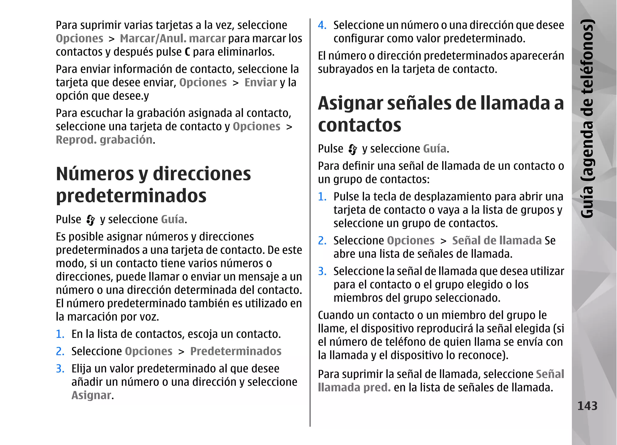 Para suprimir varias tarjetas a la vez, seleccione   4. Seleccione un número o una dirección que desee




                                                                                                              Guía (agenda de teléfonos)
Opciones > Marcar/Anul. marcar para marcar los          configurar como valor predeterminado.
contactos y después pulse C para eliminarlos.        El número o dirección predeterminados aparecerán
Para enviar información de contacto, seleccione la   subrayados en la tarjeta de contacto.
tarjeta que desee enviar, Opciones > Enviar y la
opción que desee.y
Para escuchar la grabación asignada al contacto,
                                                     Asignar señales de llamada a
seleccione una tarjeta de contacto y Opciones >      contactos
Reprod. grabación.
                                                     Pulse    y seleccione Guía.
                                                     Para definir una señal de llamada de un contacto o
Números y direcciones                                un grupo de contactos:
predeterminados                                      1. Pulse la tecla de desplazamiento para abrir una
                                                        tarjeta de contacto o vaya a la lista de grupos y
Pulse    y seleccione Guía.                             seleccione un grupo de contactos.
Es posible asignar números y direcciones             2. Seleccione Opciones > Señal de llamada Se
predeterminados a una tarjeta de contacto. De este      abre una lista de señales de llamada.
modo, si un contacto tiene varios números o
direcciones, puede llamar o enviar un mensaje a un   3. Seleccione la señal de llamada que desea utilizar
número o una dirección determinada del contacto.        para el contacto o el grupo elegido o los
El número predeterminado también es utilizado en        miembros del grupo seleccionado.
la marcación por voz.                                Cuando un contacto o un miembro del grupo le
1. En la lista de contactos, escoja un contacto.     llame, el dispositivo reproducirá la señal elegida (si
                                                     el número de teléfono de quien llama se envía con
2. Seleccione Opciones > Predeterminados             la llamada y el dispositivo lo reconoce).
3. Elija un valor predeterminado al que desee
                                                     Para suprimir la señal de llamada, seleccione Señal
   añadir un número o una dirección y seleccione
                                                     llamada pred. en la lista de señales de llamada.
   Asignar.
                                                                                                                 143
 