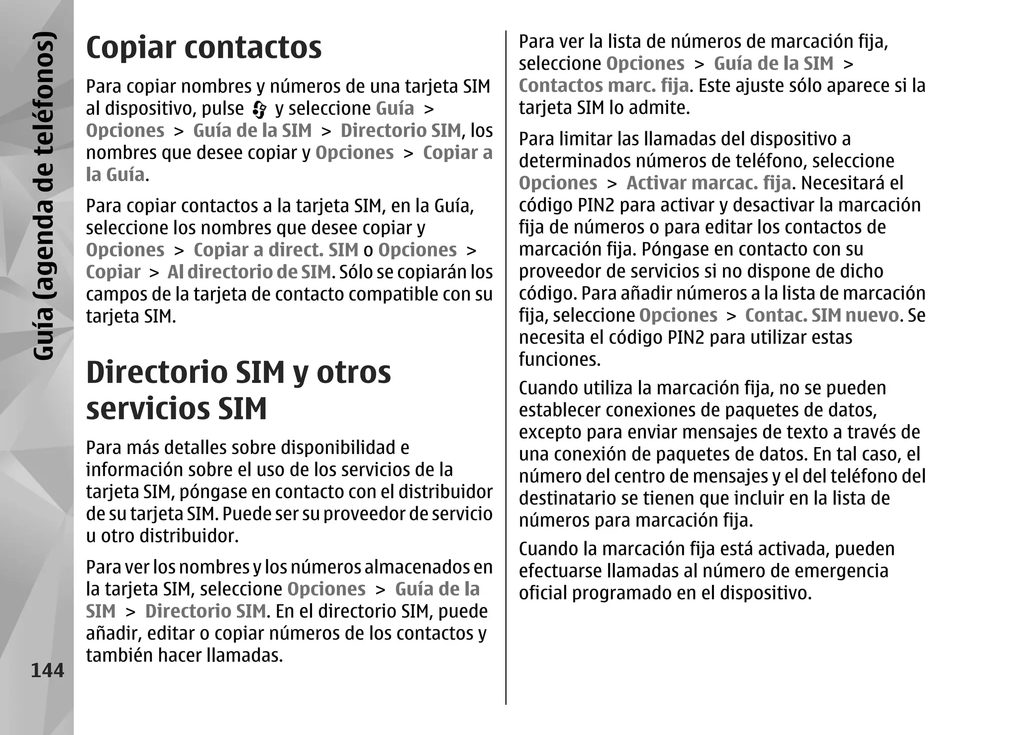 Guía (agenda de teléfonos)   Copiar contactos                                        Para ver la lista de números de marcación fija,
                                                                                     seleccione Opciones > Guía de la SIM >
                             Para copiar nombres y números de una tarjeta SIM        Contactos marc. fija. Este ajuste sólo aparece si la
                             al dispositivo, pulse  y seleccione Guía >              tarjeta SIM lo admite.
                             Opciones > Guía de la SIM > Directorio SIM, los         Para limitar las llamadas del dispositivo a
                             nombres que desee copiar y Opciones > Copiar a          determinados números de teléfono, seleccione
                             la Guía.                                                Opciones > Activar marcac. fija. Necesitará el
                             Para copiar contactos a la tarjeta SIM, en la Guía,     código PIN2 para activar y desactivar la marcación
                             seleccione los nombres que desee copiar y               fija de números o para editar los contactos de
                             Opciones > Copiar a direct. SIM o Opciones >            marcación fija. Póngase en contacto con su
                             Copiar > Al directorio de SIM. Sólo se copiarán los     proveedor de servicios si no dispone de dicho
                             campos de la tarjeta de contacto compatible con su      código. Para añadir números a la lista de marcación
                             tarjeta SIM.                                            fija, seleccione Opciones > Contac. SIM nuevo. Se
                                                                                     necesita el código PIN2 para utilizar estas
                                                                                     funciones.
                             Directorio SIM y otros                                  Cuando utiliza la marcación fija, no se pueden
                             servicios SIM                                           establecer conexiones de paquetes de datos,
                                                                                     excepto para enviar mensajes de texto a través de
                             Para más detalles sobre disponibilidad e                una conexión de paquetes de datos. En tal caso, el
                             información sobre el uso de los servicios de la         número del centro de mensajes y el del teléfono del
                             tarjeta SIM, póngase en contacto con el distribuidor    destinatario se tienen que incluir en la lista de
                             de su tarjeta SIM. Puede ser su proveedor de servicio   números para marcación fija.
                             u otro distribuidor.
                                                                                     Cuando la marcación fija está activada, pueden
                             Para ver los nombres y los números almacenados en       efectuarse llamadas al número de emergencia
                             la tarjeta SIM, seleccione Opciones > Guía de la        oficial programado en el dispositivo.
                             SIM > Directorio SIM. En el directorio SIM, puede
                             añadir, editar o copiar números de los contactos y
                             también hacer llamadas.
     144
 