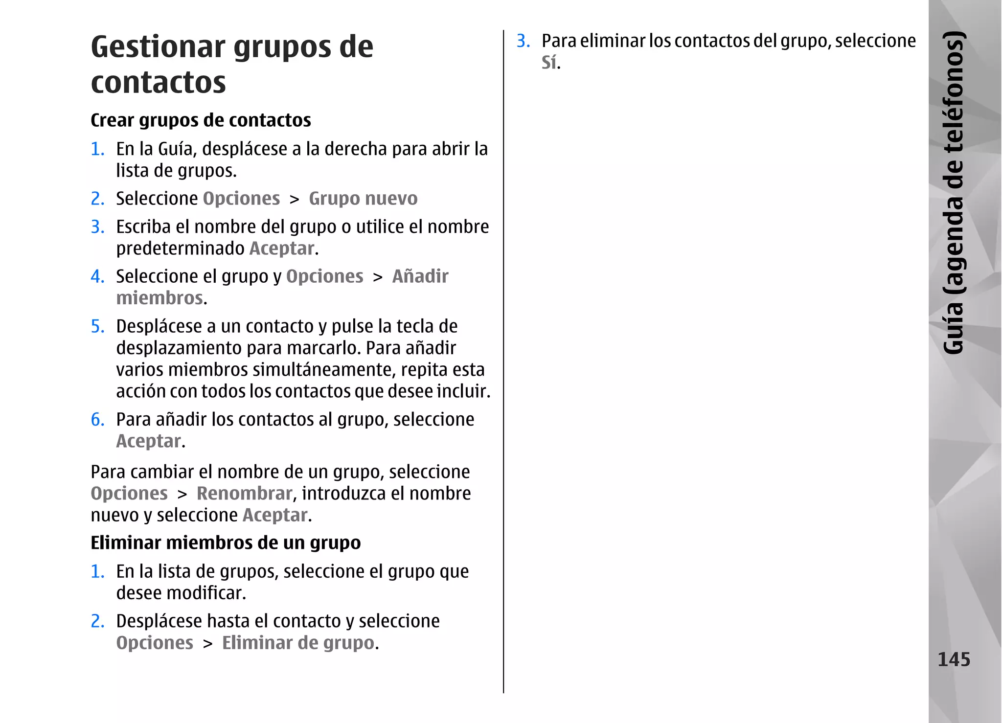 Gestionar grupos de                                    3. Para eliminar los contactos del grupo, seleccione




                                                                                                              Guía (agenda de teléfonos)
                                                          Sí.
contactos
Crear grupos de contactos
1. En la Guía, desplácese a la derecha para abrir la
   lista de grupos.
2. Seleccione Opciones > Grupo nuevo
3. Escriba el nombre del grupo o utilice el nombre
   predeterminado Aceptar.
4. Seleccione el grupo y Opciones > Añadir
   miembros.
5. Desplácese a un contacto y pulse la tecla de
   desplazamiento para marcarlo. Para añadir
   varios miembros simultáneamente, repita esta
   acción con todos los contactos que desee incluir.
6. Para añadir los contactos al grupo, seleccione
   Aceptar.
Para cambiar el nombre de un grupo, seleccione
Opciones > Renombrar, introduzca el nombre
nuevo y seleccione Aceptar.
Eliminar miembros de un grupo
1. En la lista de grupos, seleccione el grupo que
   desee modificar.
2. Desplácese hasta el contacto y seleccione
   Opciones > Eliminar de grupo.
                                                                                                                 145
 