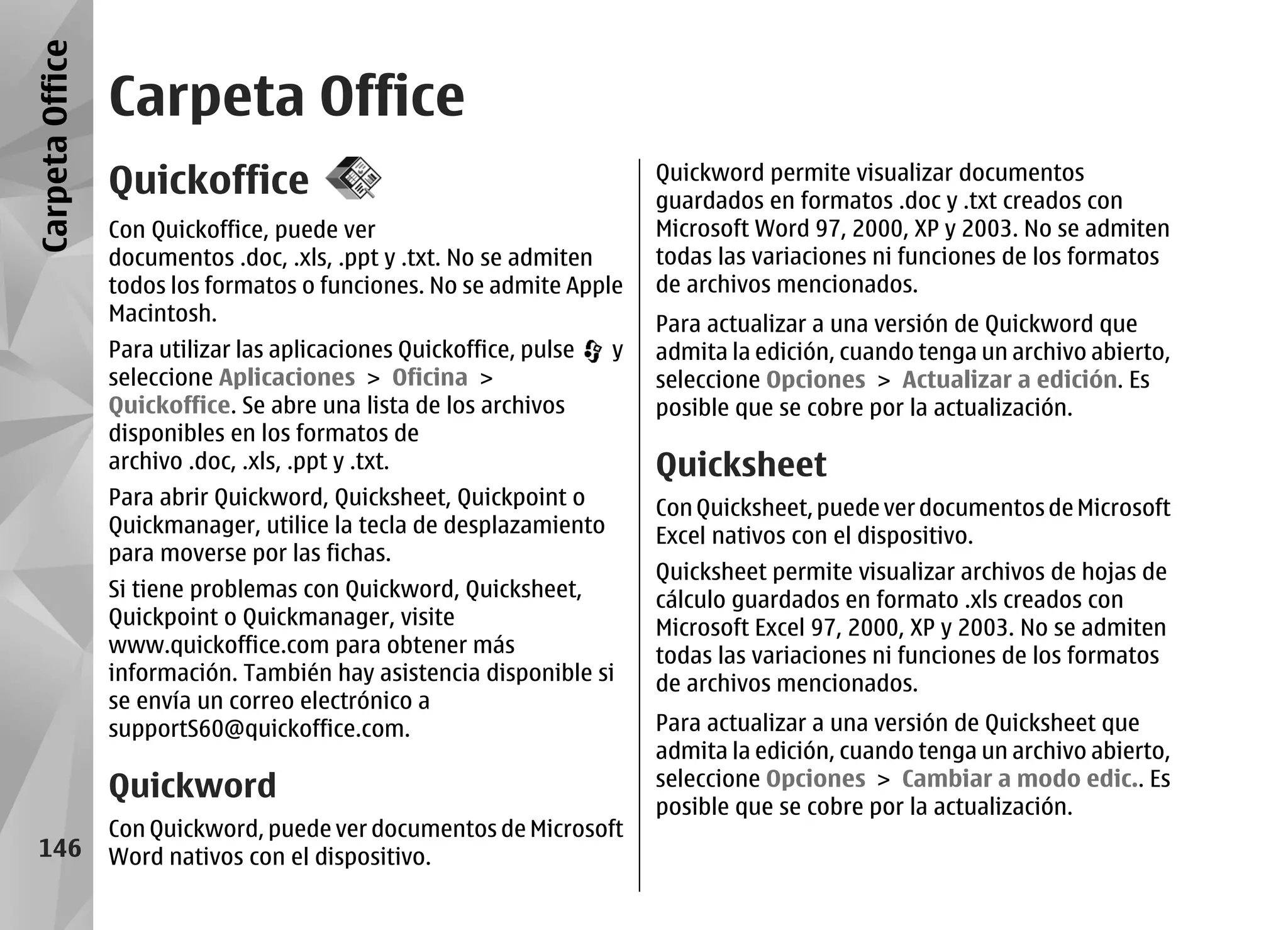Carpeta Office
                 Carpeta Office
                 Quickoffice                                             Quickword permite visualizar documentos
                                                                         guardados en formatos .doc y .txt creados con
                 Con Quickoffice, puede ver                              Microsoft Word 97, 2000, XP y 2003. No se admiten
                 documentos .doc, .xls, .ppt y .txt. No se admiten       todas las variaciones ni funciones de los formatos
                 todos los formatos o funciones. No se admite Apple      de archivos mencionados.
                 Macintosh.                                              Para actualizar a una versión de Quickword que
                 Para utilizar las aplicaciones Quickoffice, pulse   y   admita la edición, cuando tenga un archivo abierto,
                 seleccione Aplicaciones > Oficina >                     seleccione Opciones > Actualizar a edición. Es
                 Quickoffice. Se abre una lista de los archivos          posible que se cobre por la actualización.
                 disponibles en los formatos de
                 archivo .doc, .xls, .ppt y .txt.                        Quicksheet
                 Para abrir Quickword, Quicksheet, Quickpoint o          Con Quicksheet, puede ver documentos de Microsoft
                 Quickmanager, utilice la tecla de desplazamiento        Excel nativos con el dispositivo.
                 para moverse por las fichas.
                                                                         Quicksheet permite visualizar archivos de hojas de
                 Si tiene problemas con Quickword, Quicksheet,           cálculo guardados en formato .xls creados con
                 Quickpoint o Quickmanager, visite                       Microsoft Excel 97, 2000, XP y 2003. No se admiten
                 www.quickoffice.com para obtener más                    todas las variaciones ni funciones de los formatos
                 información. También hay asistencia disponible si       de archivos mencionados.
                 se envía un correo electrónico a
                 supportS60@quickoffice.com.                             Para actualizar a una versión de Quicksheet que
                                                                         admita la edición, cuando tenga un archivo abierto,
                 Quickword                                               seleccione Opciones > Cambiar a modo edic.. Es
                                                                         posible que se cobre por la actualización.
                 Con Quickword, puede ver documentos de Microsoft
  146            Word nativos con el dispositivo.
 