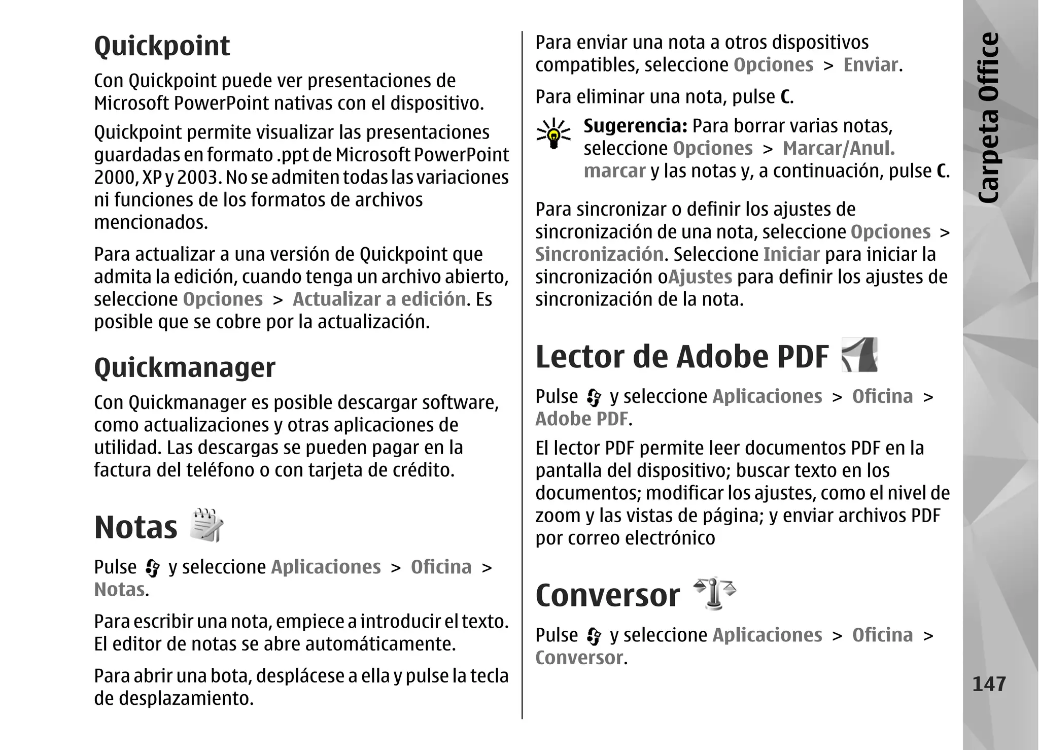 Quickpoint                                                Para enviar una nota a otros dispositivos




                                                                                                                Carpeta Office
                                                          compatibles, seleccione Opciones > Enviar.
Con Quickpoint puede ver presentaciones de
Microsoft PowerPoint nativas con el dispositivo.          Para eliminar una nota, pulse C.
Quickpoint permite visualizar las presentaciones               Sugerencia: Para borrar varias notas,
guardadas en formato .ppt de Microsoft PowerPoint              seleccione Opciones > Marcar/Anul.
2000, XP y 2003. No se admiten todas las variaciones           marcar y las notas y, a continuación, pulse C.
ni funciones de los formatos de archivos
                                                          Para sincronizar o definir los ajustes de
mencionados.
                                                          sincronización de una nota, seleccione Opciones >
Para actualizar a una versión de Quickpoint que           Sincronización. Seleccione Iniciar para iniciar la
admita la edición, cuando tenga un archivo abierto,       sincronización oAjustes para definir los ajustes de
seleccione Opciones > Actualizar a edición. Es            sincronización de la nota.
posible que se cobre por la actualización.

Quickmanager                                              Lector de Adobe PDF
Con Quickmanager es posible descargar software,           Pulse  y seleccione Aplicaciones > Oficina >
como actualizaciones y otras aplicaciones de              Adobe PDF.
utilidad. Las descargas se pueden pagar en la             El lector PDF permite leer documentos PDF en la
factura del teléfono o con tarjeta de crédito.            pantalla del dispositivo; buscar texto en los
                                                          documentos; modificar los ajustes, como el nivel de
                                                          zoom y las vistas de página; y enviar archivos PDF
Notas                                                     por correo electrónico
Pulse    y seleccione Aplicaciones > Oficina >
Notas.
                                                          Conversor
Para escribir una nota, empiece a introducir el texto.
El editor de notas se abre automáticamente.               Pulse  y seleccione Aplicaciones > Oficina >
                                                          Conversor.
Para abrir una bota, desplácese a ella y pulse la tecla                                                          147
de desplazamiento.
 