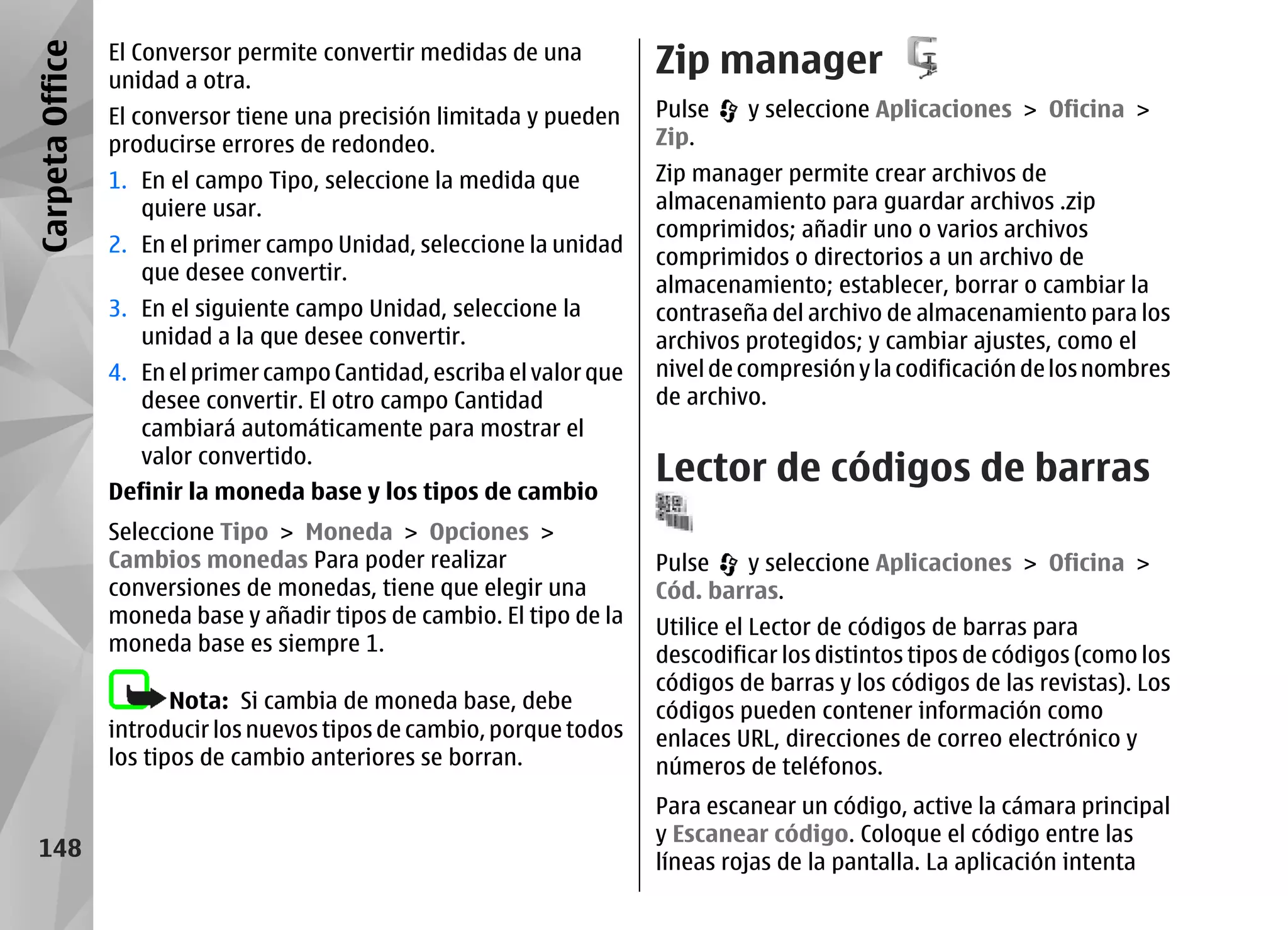 Carpeta Office   El Conversor permite convertir medidas de una
                 unidad a otra.
                                                                        Zip manager
                 El conversor tiene una precisión limitada y pueden     Pulse    y seleccione Aplicaciones > Oficina >
                 producirse errores de redondeo.                        Zip.
                 1. En el campo Tipo, seleccione la medida que          Zip manager permite crear archivos de
                    quiere usar.                                        almacenamiento para guardar archivos .zip
                                                                        comprimidos; añadir uno o varios archivos
                 2. En el primer campo Unidad, seleccione la unidad
                                                                        comprimidos o directorios a un archivo de
                    que desee convertir.
                                                                        almacenamiento; establecer, borrar o cambiar la
                 3. En el siguiente campo Unidad, seleccione la         contraseña del archivo de almacenamiento para los
                    unidad a la que desee convertir.                    archivos protegidos; y cambiar ajustes, como el
                 4. En el primer campo Cantidad, escriba el valor que   nivel de compresión y la codificación de los nombres
                    desee convertir. El otro campo Cantidad             de archivo.
                    cambiará automáticamente para mostrar el
                    valor convertido.
                 Definir la moneda base y los tipos de cambio
                                                                        Lector de códigos de barras
                 Seleccione Tipo > Moneda > Opciones >
                 Cambios monedas Para poder realizar                    Pulse   y seleccione Aplicaciones > Oficina >
                 conversiones de monedas, tiene que elegir una          Cód. barras.
                 moneda base y añadir tipos de cambio. El tipo de la    Utilice el Lector de códigos de barras para
                 moneda base es siempre 1.                              descodificar los distintos tipos de códigos (como los
                                                                        códigos de barras y los códigos de las revistas). Los
                        Nota: Si cambia de moneda base, debe            códigos pueden contener información como
                 introducir los nuevos tipos de cambio, porque todos    enlaces URL, direcciones de correo electrónico y
                 los tipos de cambio anteriores se borran.              números de teléfonos.
                                                                        Para escanear un código, active la cámara principal
                                                                        y Escanear código. Coloque el código entre las
  148
                                                                        líneas rojas de la pantalla. La aplicación intenta
 