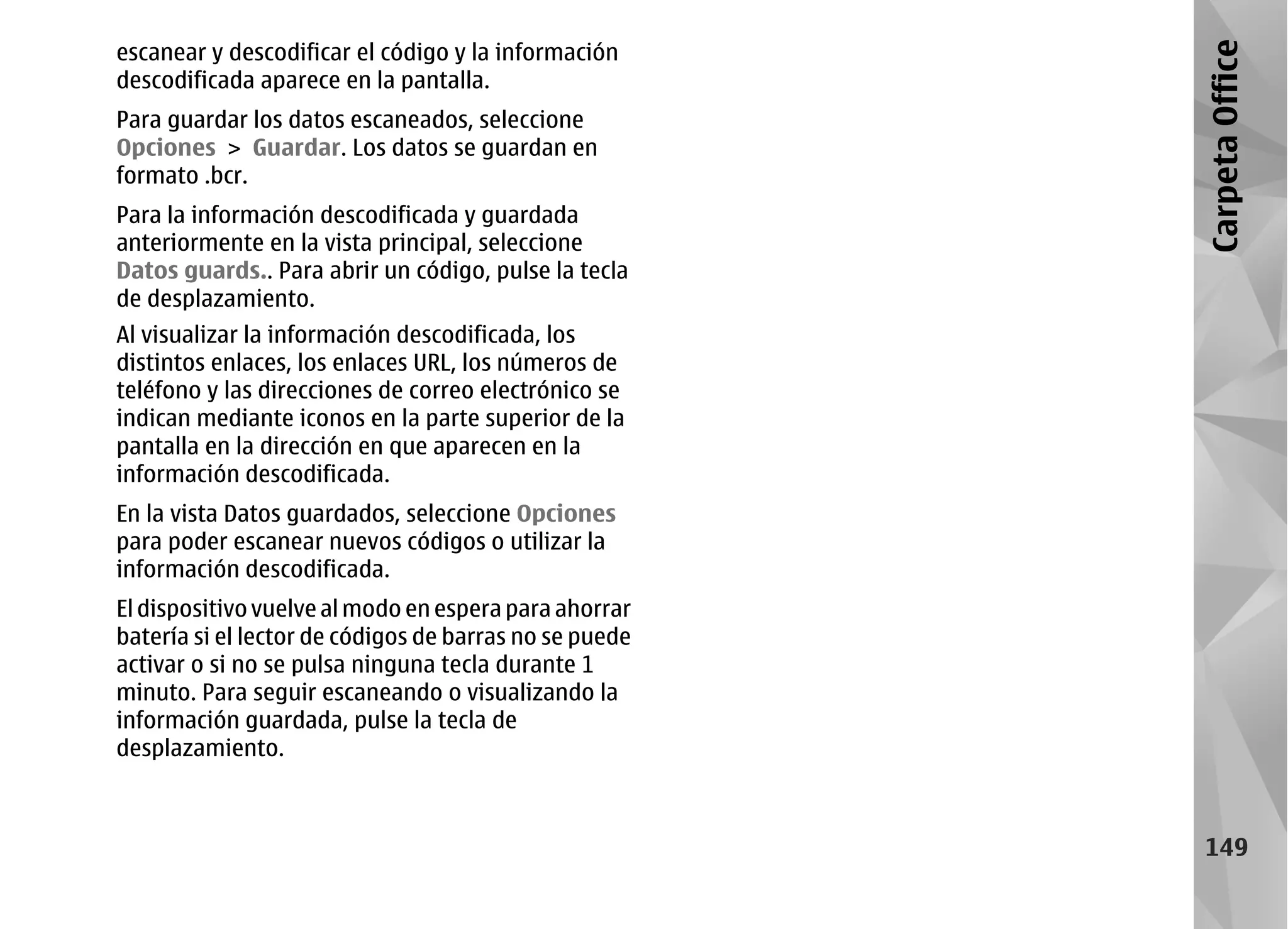 escanear y descodificar el código y la información




                                                        Carpeta Office
descodificada aparece en la pantalla.
Para guardar los datos escaneados, seleccione
Opciones > Guardar. Los datos se guardan en
formato .bcr.
Para la información descodificada y guardada
anteriormente en la vista principal, seleccione
Datos guards.. Para abrir un código, pulse la tecla
de desplazamiento.
Al visualizar la información descodificada, los
distintos enlaces, los enlaces URL, los números de
teléfono y las direcciones de correo electrónico se
indican mediante iconos en la parte superior de la
pantalla en la dirección en que aparecen en la
información descodificada.
En la vista Datos guardados, seleccione Opciones
para poder escanear nuevos códigos o utilizar la
información descodificada.
El dispositivo vuelve al modo en espera para ahorrar
batería si el lector de códigos de barras no se puede
activar o si no se pulsa ninguna tecla durante 1
minuto. Para seguir escaneando o visualizando la
información guardada, pulse la tecla de
desplazamiento.



                                                         149
 