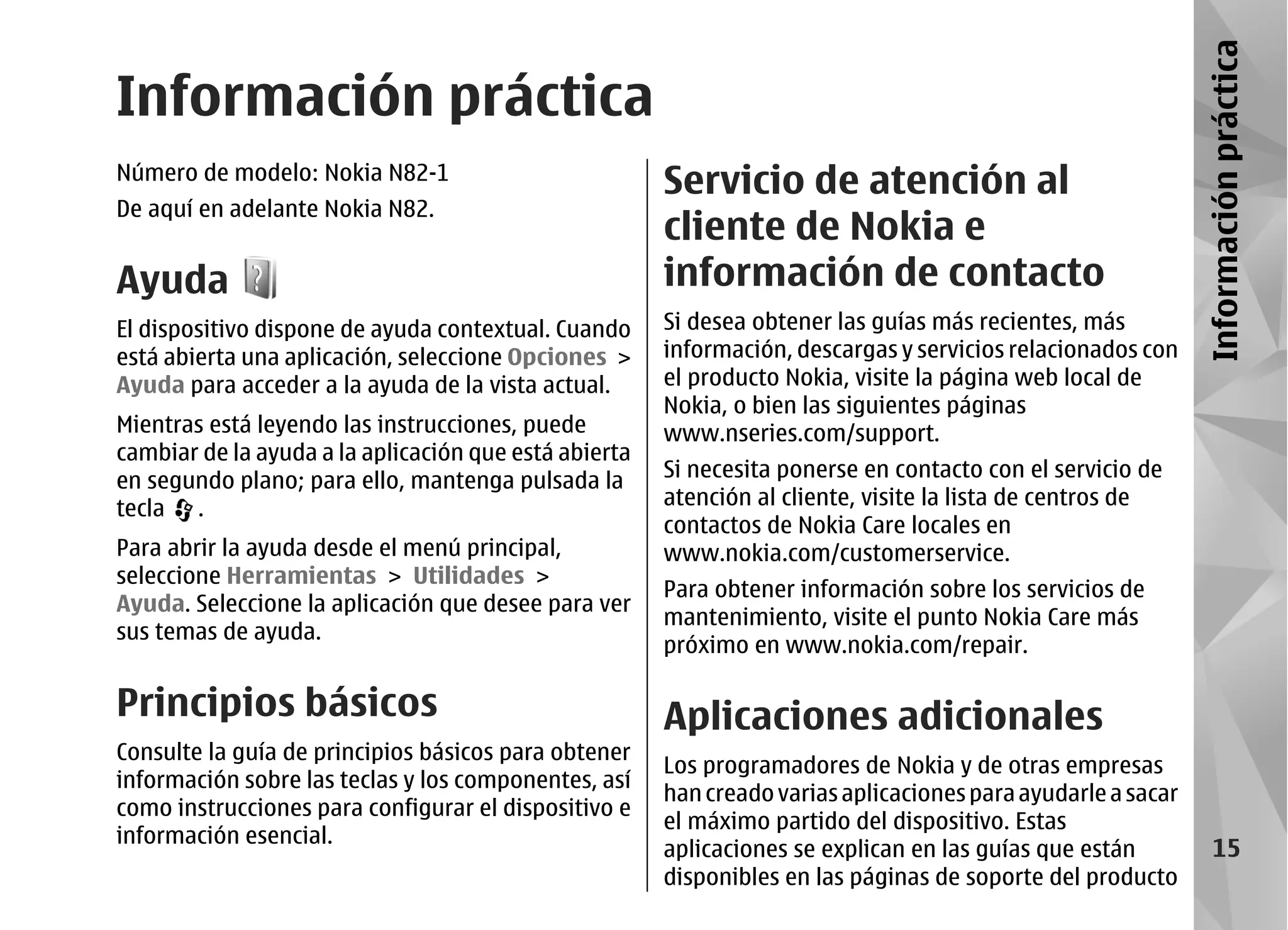 Información práctica
Información práctica
Número de modelo: Nokia N82-1
                                                       Servicio de atención al
De aquí en adelante Nokia N82.
                                                       cliente de Nokia e
Ayuda                                                  información de contacto
El dispositivo dispone de ayuda contextual. Cuando     Si desea obtener las guías más recientes, más
está abierta una aplicación, seleccione Opciones >     información, descargas y servicios relacionados con
Ayuda para acceder a la ayuda de la vista actual.      el producto Nokia, visite la página web local de
                                                       Nokia, o bien las siguientes páginas
Mientras está leyendo las instrucciones, puede         www.nseries.com/support.
cambiar de la ayuda a la aplicación que está abierta
en segundo plano; para ello, mantenga pulsada la       Si necesita ponerse en contacto con el servicio de
tecla .                                                atención al cliente, visite la lista de centros de
                                                       contactos de Nokia Care locales en
Para abrir la ayuda desde el menú principal,           www.nokia.com/customerservice.
seleccione Herramientas > Utilidades >
                                                       Para obtener información sobre los servicios de
Ayuda. Seleccione la aplicación que desee para ver
                                                       mantenimiento, visite el punto Nokia Care más
sus temas de ayuda.
                                                       próximo en www.nokia.com/repair.

Principios básicos                                     Aplicaciones adicionales
Consulte la guía de principios básicos para obtener
                                                       Los programadores de Nokia y de otras empresas
información sobre las teclas y los componentes, así
                                                       han creado varias aplicaciones para ayudarle a sacar
como instrucciones para configurar el dispositivo e
                                                       el máximo partido del dispositivo. Estas
información esencial.
                                                       aplicaciones se explican en las guías que están             15
                                                       disponibles en las páginas de soporte del producto
 