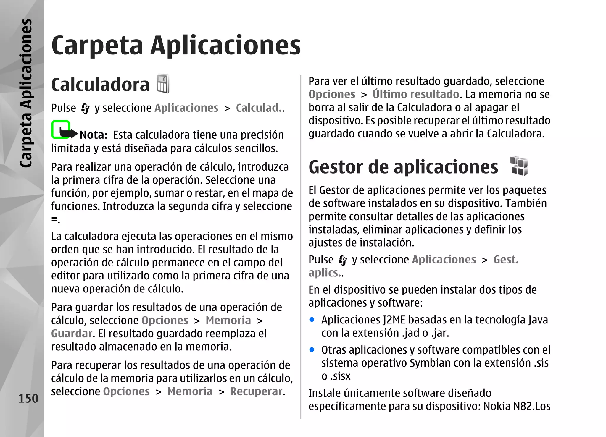 Carpeta Aplicaciones
                       Carpeta Aplicaciones
                       Calculadora                                             Para ver el último resultado guardado, seleccione
                                                                               Opciones > Último resultado. La memoria no se
                       Pulse    y seleccione Aplicaciones > Calculad..         borra al salir de la Calculadora o al apagar el
                                                                               dispositivo. Es posible recuperar el último resultado
                             Nota: Esta calculadora tiene una precisión        guardado cuando se vuelve a abrir la Calculadora.
                       limitada y está diseñada para cálculos sencillos.
                       Para realizar una operación de cálculo, introduzca      Gestor de aplicaciones
                       la primera cifra de la operación. Seleccione una
                       función, por ejemplo, sumar o restar, en el mapa de     El Gestor de aplicaciones permite ver los paquetes
                       funciones. Introduzca la segunda cifra y seleccione     de software instalados en su dispositivo. También
                       =.                                                      permite consultar detalles de las aplicaciones
                                                                               instaladas, eliminar aplicaciones y definir los
                       La calculadora ejecuta las operaciones en el mismo
                                                                               ajustes de instalación.
                       orden que se han introducido. El resultado de la
                       operación de cálculo permanece en el campo del          Pulse    y seleccione Aplicaciones > Gest.
                       editor para utilizarlo como la primera cifra de una     aplics..
                       nueva operación de cálculo.                             En el dispositivo se pueden instalar dos tipos de
                       Para guardar los resultados de una operación de         aplicaciones y software:
                       cálculo, seleccione Opciones > Memoria >                ● Aplicaciones J2ME basadas en la tecnología Java
                       Guardar. El resultado guardado reemplaza el               con la extensión .jad o .jar.
                       resultado almacenado en la memoria.                     ● Otras aplicaciones y software compatibles con el
                       Para recuperar los resultados de una operación de         sistema operativo Symbian con la extensión .sis
                       cálculo de la memoria para utilizarlos en un cálculo,     o .sisx
                       seleccione Opciones > Memoria > Recuperar.              Instale únicamente software diseñado
   150
                                                                               específicamente para su dispositivo: Nokia N82.Los
 