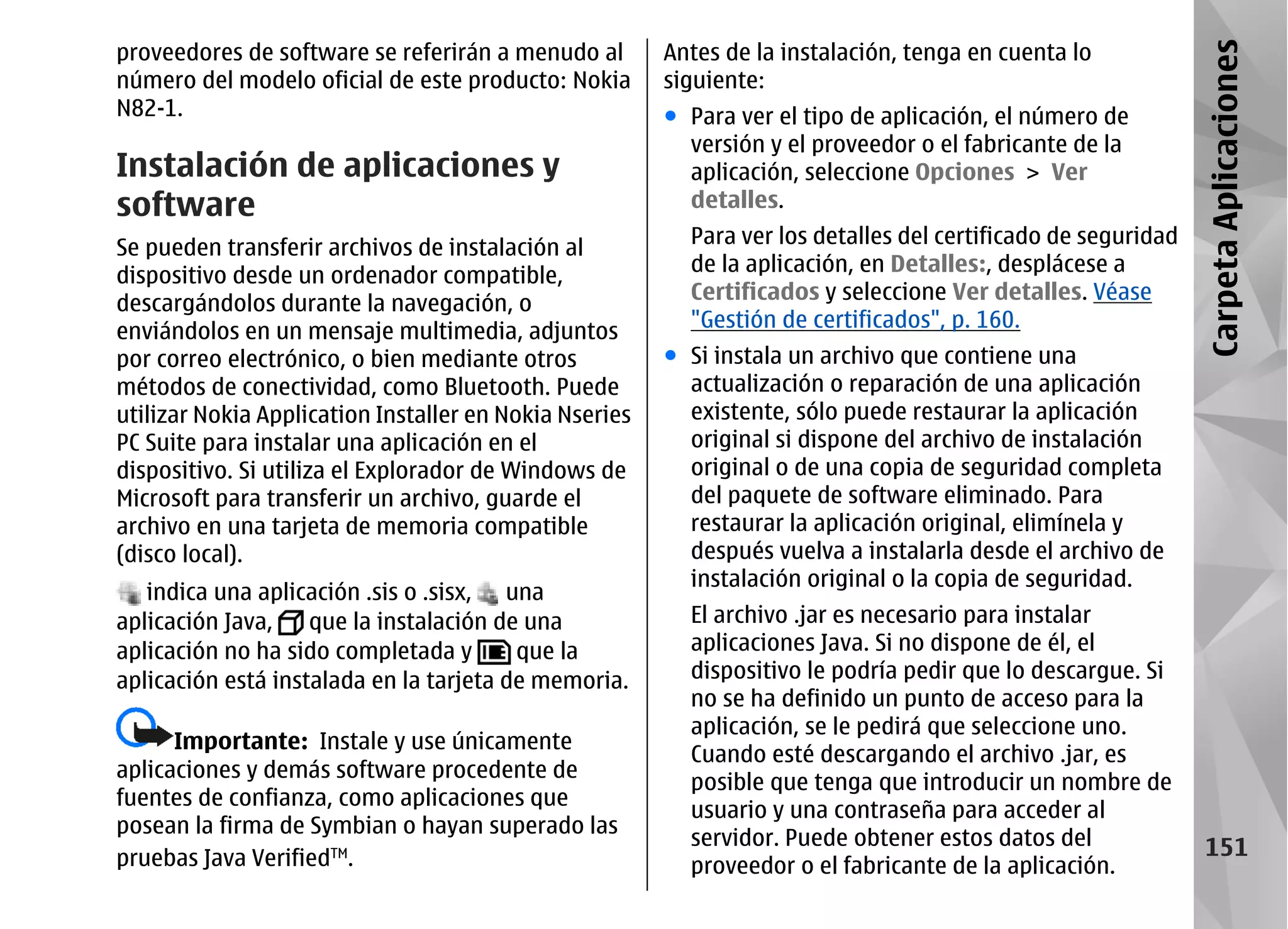 proveedores de software se referirán a menudo al        Antes de la instalación, tenga en cuenta lo




                                                                                                               Carpeta Aplicaciones
número del modelo oficial de este producto: Nokia       siguiente:
N82-1.                                                  ● Para ver el tipo de aplicación, el número de
                                                          versión y el proveedor o el fabricante de la
Instalación de aplicaciones y                             aplicación, seleccione Opciones > Ver
software                                                  detalles.

Se pueden transferir archivos de instalación al           Para ver los detalles del certificado de seguridad
dispositivo desde un ordenador compatible,                de la aplicación, en Detalles:, desplácese a
descargándolos durante la navegación, o                   Certificados y seleccione Ver detalles. Véase
enviándolos en un mensaje multimedia, adjuntos            "Gestión de certificados", p. 160.
por correo electrónico, o bien mediante otros           ● Si instala un archivo que contiene una
métodos de conectividad, como Bluetooth. Puede            actualización o reparación de una aplicación
utilizar Nokia Application Installer en Nokia Nseries     existente, sólo puede restaurar la aplicación
PC Suite para instalar una aplicación en el               original si dispone del archivo de instalación
dispositivo. Si utiliza el Explorador de Windows de       original o de una copia de seguridad completa
Microsoft para transferir un archivo, guarde el           del paquete de software eliminado. Para
archivo en una tarjeta de memoria compatible              restaurar la aplicación original, elimínela y
(disco local).                                            después vuelva a instalarla desde el archivo de
                                                          instalación original o la copia de seguridad.
   indica una aplicación .sis o .sisx, una
aplicación Java,    que la instalación de una             El archivo .jar es necesario para instalar
aplicación no ha sido completada y       que la           aplicaciones Java. Si no dispone de él, el
aplicación está instalada en la tarjeta de memoria.       dispositivo le podría pedir que lo descargue. Si
                                                          no se ha definido un punto de acceso para la
                                                          aplicación, se le pedirá que seleccione uno.
      Importante: Instale y use únicamente
                                                          Cuando esté descargando el archivo .jar, es
aplicaciones y demás software procedente de
                                                          posible que tenga que introducir un nombre de
fuentes de confianza, como aplicaciones que
                                                          usuario y una contraseña para acceder al
posean la firma de Symbian o hayan superado las
                                                          servidor. Puede obtener estos datos del                151
pruebas Java VerifiedTM.                                  proveedor o el fabricante de la aplicación.
 