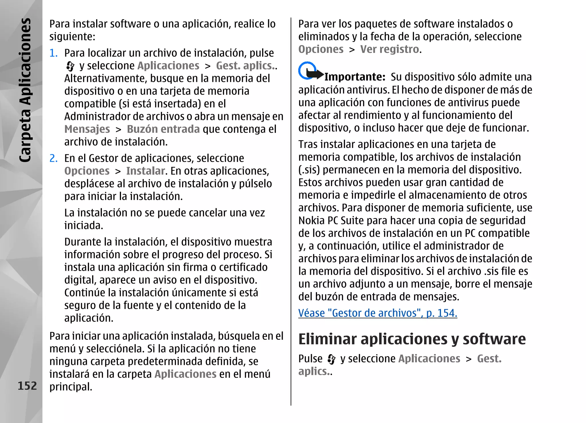 Carpeta Aplicaciones   Para instalar software o una aplicación, realice lo     Para ver los paquetes de software instalados o
                       siguiente:                                              eliminados y la fecha de la operación, seleccione
                       1. Para localizar un archivo de instalación, pulse      Opciones > Ver registro.
                             y seleccione Aplicaciones > Gest. aplics..
                          Alternativamente, busque en la memoria del                 Importante: Su dispositivo sólo admite una
                          dispositivo o en una tarjeta de memoria              aplicación antivirus. El hecho de disponer de más de
                          compatible (si está insertada) en el                 una aplicación con funciones de antivirus puede
                          Administrador de archivos o abra un mensaje en       afectar al rendimiento y al funcionamiento del
                          Mensajes > Buzón entrada que contenga el             dispositivo, o incluso hacer que deje de funcionar.
                          archivo de instalación.                              Tras instalar aplicaciones en una tarjeta de
                       2. En el Gestor de aplicaciones, seleccione             memoria compatible, los archivos de instalación
                          Opciones > Instalar. En otras aplicaciones,          (.sis) permanecen en la memoria del dispositivo.
                          desplácese al archivo de instalación y púlselo       Estos archivos pueden usar gran cantidad de
                          para iniciar la instalación.                         memoria e impedirle el almacenamiento de otros
                          La instalación no se puede cancelar una vez          archivos. Para disponer de memoria suficiente, use
                          iniciada.                                            Nokia PC Suite para hacer una copia de seguridad
                                                                               de los archivos de instalación en un PC compatible
                          Durante la instalación, el dispositivo muestra       y, a continuación, utilice el administrador de
                          información sobre el progreso del proceso. Si        archivos para eliminar los archivos de instalación de
                          instala una aplicación sin firma o certificado       la memoria del dispositivo. Si el archivo .sis file es
                          digital, aparece un aviso en el dispositivo.         un archivo adjunto a un mensaje, borre el mensaje
                          Continúe la instalación únicamente si está           del buzón de entrada de mensajes.
                          seguro de la fuente y el contenido de la
                          aplicación.                                          Véase "Gestor de archivos", p. 154.

                       Para iniciar una aplicación instalada, búsquela en el   Eliminar aplicaciones y software
                       menú y selecciónela. Si la aplicación no tiene
                       ninguna carpeta predeterminada definida, se             Pulse    y seleccione Aplicaciones > Gest.
                       instalará en la carpeta Aplicaciones en el menú         aplics..
   152                 principal.
 