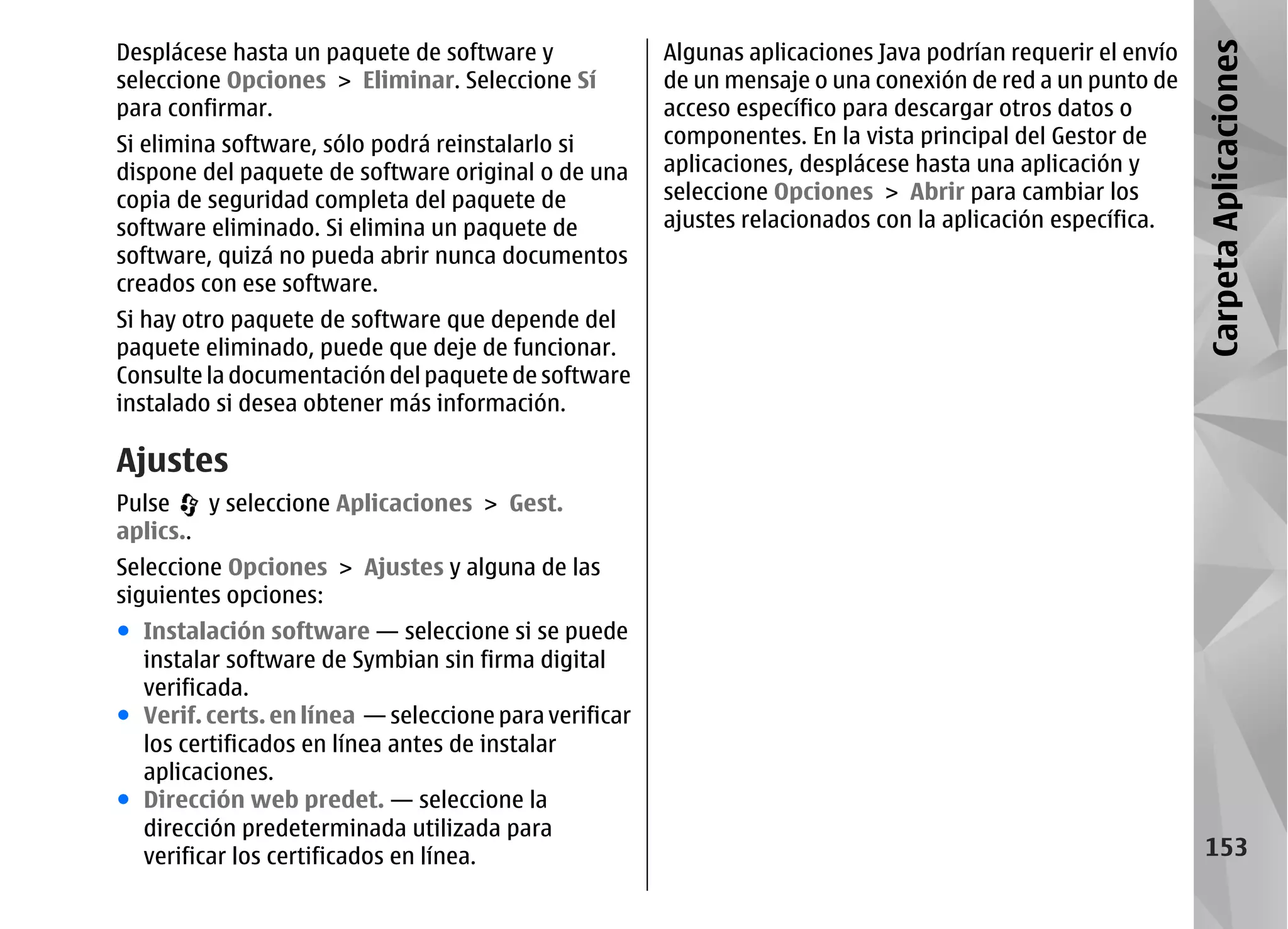 Desplácese hasta un paquete de software y              Algunas aplicaciones Java podrían requerir el envío




                                                                                                             Carpeta Aplicaciones
seleccione Opciones > Eliminar. Seleccione Sí          de un mensaje o una conexión de red a un punto de
para confirmar.                                        acceso específico para descargar otros datos o
Si elimina software, sólo podrá reinstalarlo si        componentes. En la vista principal del Gestor de
dispone del paquete de software original o de una      aplicaciones, desplácese hasta una aplicación y
copia de seguridad completa del paquete de             seleccione Opciones > Abrir para cambiar los
software eliminado. Si elimina un paquete de           ajustes relacionados con la aplicación específica.
software, quizá no pueda abrir nunca documentos
creados con ese software.
Si hay otro paquete de software que depende del
paquete eliminado, puede que deje de funcionar.
Consulte la documentación del paquete de software
instalado si desea obtener más información.

Ajustes
Pulse    y seleccione Aplicaciones > Gest.
aplics..
Seleccione Opciones > Ajustes y alguna de las
siguientes opciones:
● Instalación software — seleccione si se puede
  instalar software de Symbian sin firma digital
  verificada.
● Verif. certs. en línea — seleccione para verificar
  los certificados en línea antes de instalar
  aplicaciones.
● Dirección web predet. — seleccione la
  dirección predeterminada utilizada para
  verificar los certificados en línea.                                                                         153
 