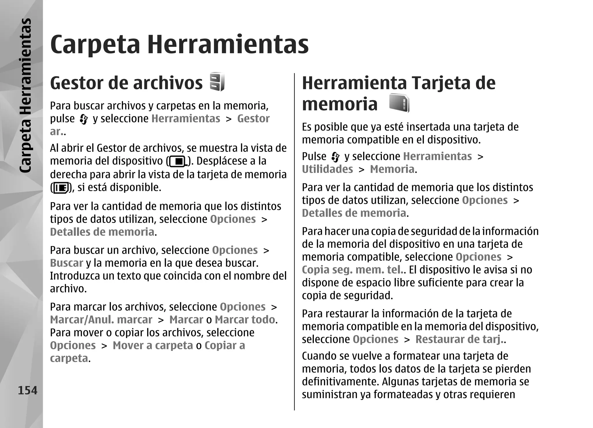 Carpeta Herramientas
                       Carpeta Herramientas
                       Gestor de archivos                                       Herramienta Tarjeta de
                       Para buscar archivos y carpetas en la memoria,           memoria
                       pulse    y seleccione Herramientas > Gestor
                       ar..                                                     Es posible que ya esté insertada una tarjeta de
                                                                                memoria compatible en el dispositivo.
                       Al abrir el Gestor de archivos, se muestra la vista de
                       memoria del dispositivo (       ). Desplácese a la       Pulse   y seleccione Herramientas >
                       derecha para abrir la vista de la tarjeta de memoria     Utilidades > Memoria.
                       ( ), si está disponible.                                 Para ver la cantidad de memoria que los distintos
                                                                                tipos de datos utilizan, seleccione Opciones >
                       Para ver la cantidad de memoria que los distintos
                                                                                Detalles de memoria.
                       tipos de datos utilizan, seleccione Opciones >
                       Detalles de memoria.                                     Para hacer una copia de seguridad de la información
                                                                                de la memoria del dispositivo en una tarjeta de
                       Para buscar un archivo, seleccione Opciones >
                                                                                memoria compatible, seleccione Opciones >
                       Buscar y la memoria en la que desea buscar.
                                                                                Copia seg. mem. tel.. El dispositivo le avisa si no
                       Introduzca un texto que coincida con el nombre del
                                                                                dispone de espacio libre suficiente para crear la
                       archivo.
                                                                                copia de seguridad.
                       Para marcar los archivos, seleccione Opciones >
                                                                                Para restaurar la información de la tarjeta de
                       Marcar/Anul. marcar > Marcar o Marcar todo.
                                                                                memoria compatible en la memoria del dispositivo,
                       Para mover o copiar los archivos, seleccione
                                                                                seleccione Opciones > Restaurar de tarj..
                       Opciones > Mover a carpeta o Copiar a
                       carpeta.                                                 Cuando se vuelve a formatear una tarjeta de
                                                                                memoria, todos los datos de la tarjeta se pierden
                                                                                definitivamente. Algunas tarjetas de memoria se
   154                                                                          suministran ya formateadas y otras requieren
 