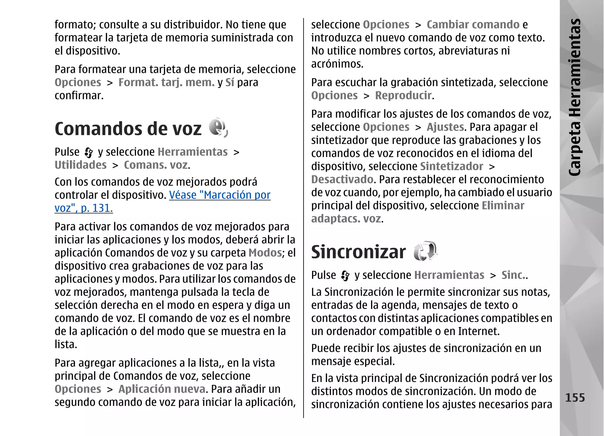 formato; consulte a su distribuidor. No tiene que       seleccione Opciones > Cambiar comando e




                                                                                                                Carpeta Herramientas
formatear la tarjeta de memoria suministrada con        introduzca el nuevo comando de voz como texto.
el dispositivo.                                         No utilice nombres cortos, abreviaturas ni
                                                        acrónimos.
Para formatear una tarjeta de memoria, seleccione
Opciones > Format. tarj. mem. y Sí para                 Para escuchar la grabación sintetizada, seleccione
confirmar.                                              Opciones > Reproducir.
                                                        Para modificar los ajustes de los comandos de voz,
Comandos de voz                                         seleccione Opciones > Ajustes. Para apagar el
                                                        sintetizador que reproduce las grabaciones y los
Pulse   y seleccione Herramientas >                     comandos de voz reconocidos en el idioma del
Utilidades > Comans. voz.                               dispositivo, seleccione Sintetizador >
Con los comandos de voz mejorados podrá                 Desactivado. Para restablecer el reconocimiento
controlar el dispositivo. Véase "Marcación por          de voz cuando, por ejemplo, ha cambiado el usuario
voz", p. 131.                                           principal del dispositivo, seleccione Eliminar
                                                        adaptacs. voz.
Para activar los comandos de voz mejorados para
iniciar las aplicaciones y los modos, deberá abrir la
aplicación Comandos de voz y su carpeta Modos; el       Sincronizar
dispositivo crea grabaciones de voz para las
aplicaciones y modos. Para utilizar los comandos de     Pulse    y seleccione Herramientas > Sinc..
voz mejorados, mantenga pulsada la tecla de             La Sincronización le permite sincronizar sus notas,
selección derecha en el modo en espera y diga un        entradas de la agenda, mensajes de texto o
comando de voz. El comando de voz es el nombre          contactos con distintas aplicaciones compatibles en
de la aplicación o del modo que se muestra en la        un ordenador compatible o en Internet.
lista.                                                  Puede recibir los ajustes de sincronización en un
Para agregar aplicaciones a la lista,, en la vista      mensaje especial.
principal de Comandos de voz, seleccione                En la vista principal de Sincronización podrá ver los
Opciones > Aplicación nueva. Para añadir un             distintos modos de sincronización. Un modo de
segundo comando de voz para iniciar la aplicación,                                                                155
                                                        sincronización contiene los ajustes necesarios para
 