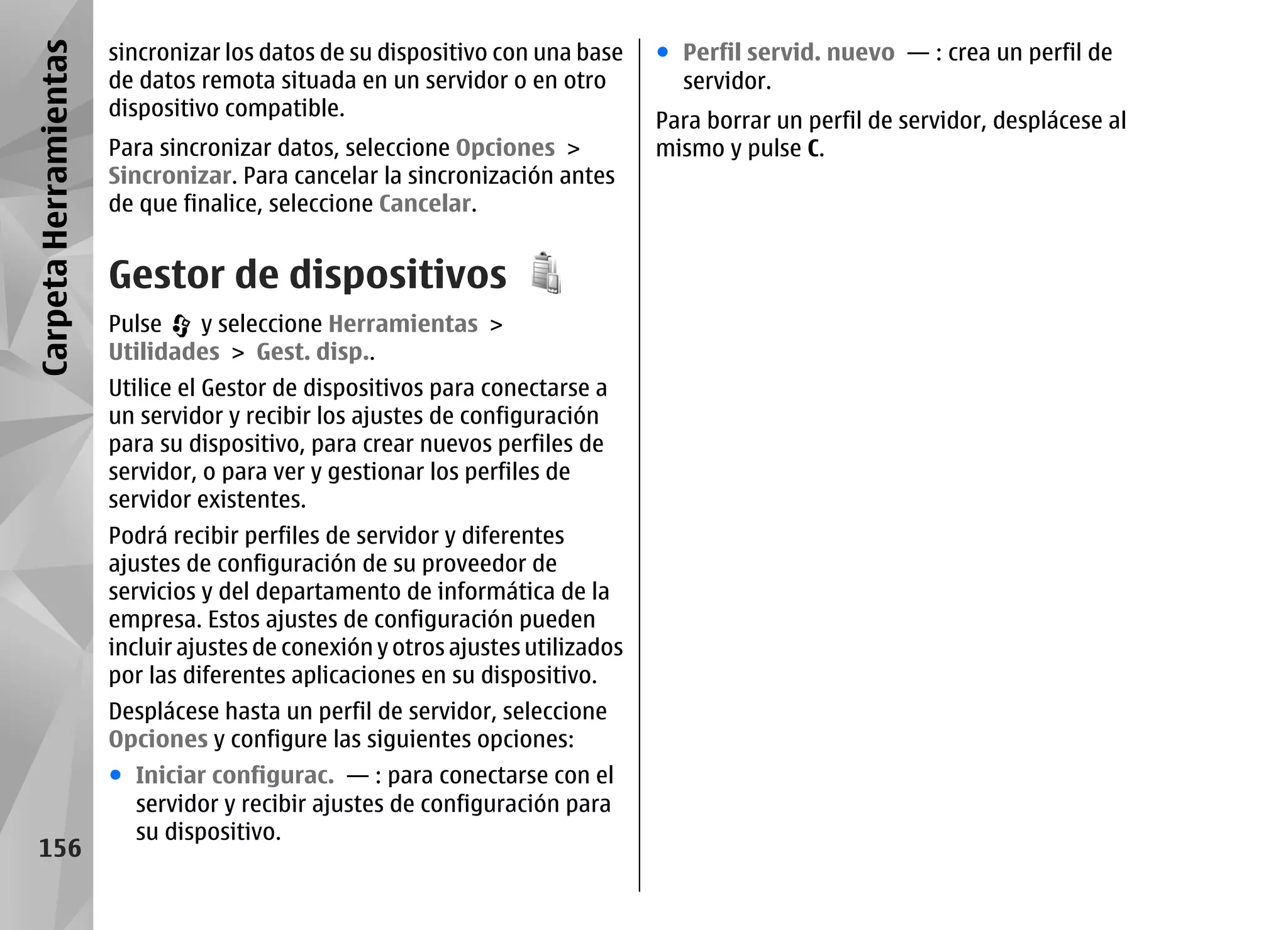 Carpeta Herramientas   sincronizar los datos de su dispositivo con una base     ● Perfil servid. nuevo — : crea un perfil de
                       de datos remota situada en un servidor o en otro           servidor.
                       dispositivo compatible.
                                                                                Para borrar un perfil de servidor, desplácese al
                       Para sincronizar datos, seleccione Opciones >            mismo y pulse C.
                       Sincronizar. Para cancelar la sincronización antes
                       de que finalice, seleccione Cancelar.


                       Gestor de dispositivos
                       Pulse   y seleccione Herramientas >
                       Utilidades > Gest. disp..
                       Utilice el Gestor de dispositivos para conectarse a
                       un servidor y recibir los ajustes de configuración
                       para su dispositivo, para crear nuevos perfiles de
                       servidor, o para ver y gestionar los perfiles de
                       servidor existentes.
                       Podrá recibir perfiles de servidor y diferentes
                       ajustes de configuración de su proveedor de
                       servicios y del departamento de informática de la
                       empresa. Estos ajustes de configuración pueden
                       incluir ajustes de conexión y otros ajustes utilizados
                       por las diferentes aplicaciones en su dispositivo.
                       Desplácese hasta un perfil de servidor, seleccione
                       Opciones y configure las siguientes opciones:
                       ● Iniciar configurac. — : para conectarse con el
                         servidor y recibir ajustes de configuración para
                         su dispositivo.
   156
 