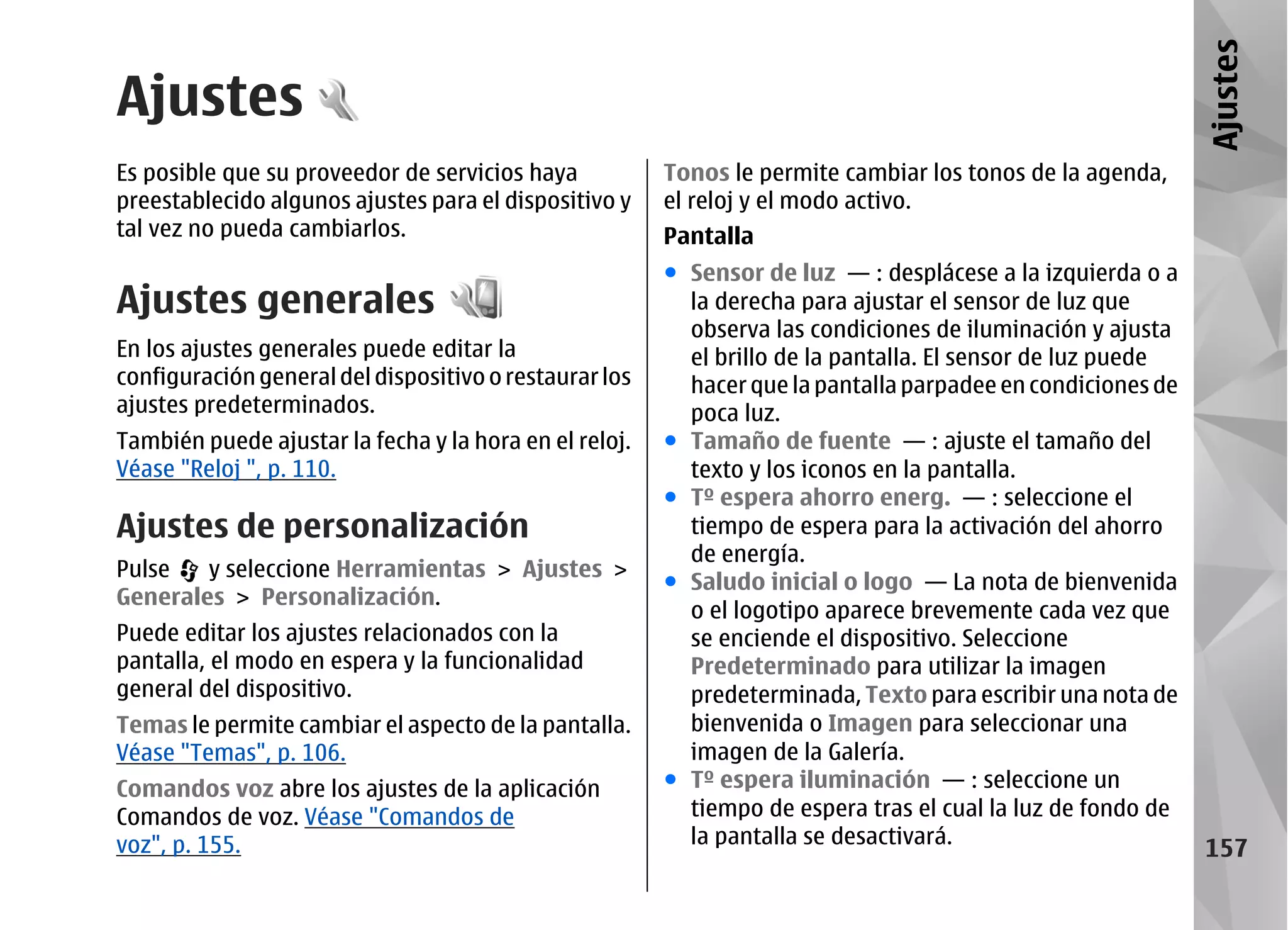 Ajustes
Ajustes
Es posible que su proveedor de servicios haya           Tonos le permite cambiar los tonos de la agenda,
preestablecido algunos ajustes para el dispositivo y    el reloj y el modo activo.
tal vez no pueda cambiarlos.                            Pantalla
                                                        ● Sensor de luz — : desplácese a la izquierda o a
Ajustes generales                                         la derecha para ajustar el sensor de luz que
                                                          observa las condiciones de iluminación y ajusta
En los ajustes generales puede editar la                  el brillo de la pantalla. El sensor de luz puede
configuración general del dispositivo o restaurar los     hacer que la pantalla parpadee en condiciones de
ajustes predeterminados.                                  poca luz.
También puede ajustar la fecha y la hora en el reloj.   ● Tamaño de fuente — : ajuste el tamaño del
Véase "Reloj ", p. 110.                                   texto y los iconos en la pantalla.
                                                        ● Tº espera ahorro energ. — : seleccione el
Ajustes de personalización                                tiempo de espera para la activación del ahorro
                                                          de energía.
Pulse   y seleccione Herramientas > Ajustes >
                                                        ● Saludo inicial o logo — La nota de bienvenida
Generales > Personalización.
                                                          o el logotipo aparece brevemente cada vez que
Puede editar los ajustes relacionados con la              se enciende el dispositivo. Seleccione
pantalla, el modo en espera y la funcionalidad            Predeterminado para utilizar la imagen
general del dispositivo.                                  predeterminada, Texto para escribir una nota de
Temas le permite cambiar el aspecto de la pantalla.       bienvenida o Imagen para seleccionar una
Véase "Temas", p. 106.                                    imagen de la Galería.
Comandos voz abre los ajustes de la aplicación          ● Tº espera iluminación — : seleccione un
Comandos de voz. Véase "Comandos de                       tiempo de espera tras el cual la luz de fondo de
voz", p. 155.                                             la pantalla se desactivará.
                                                                                                             157
 