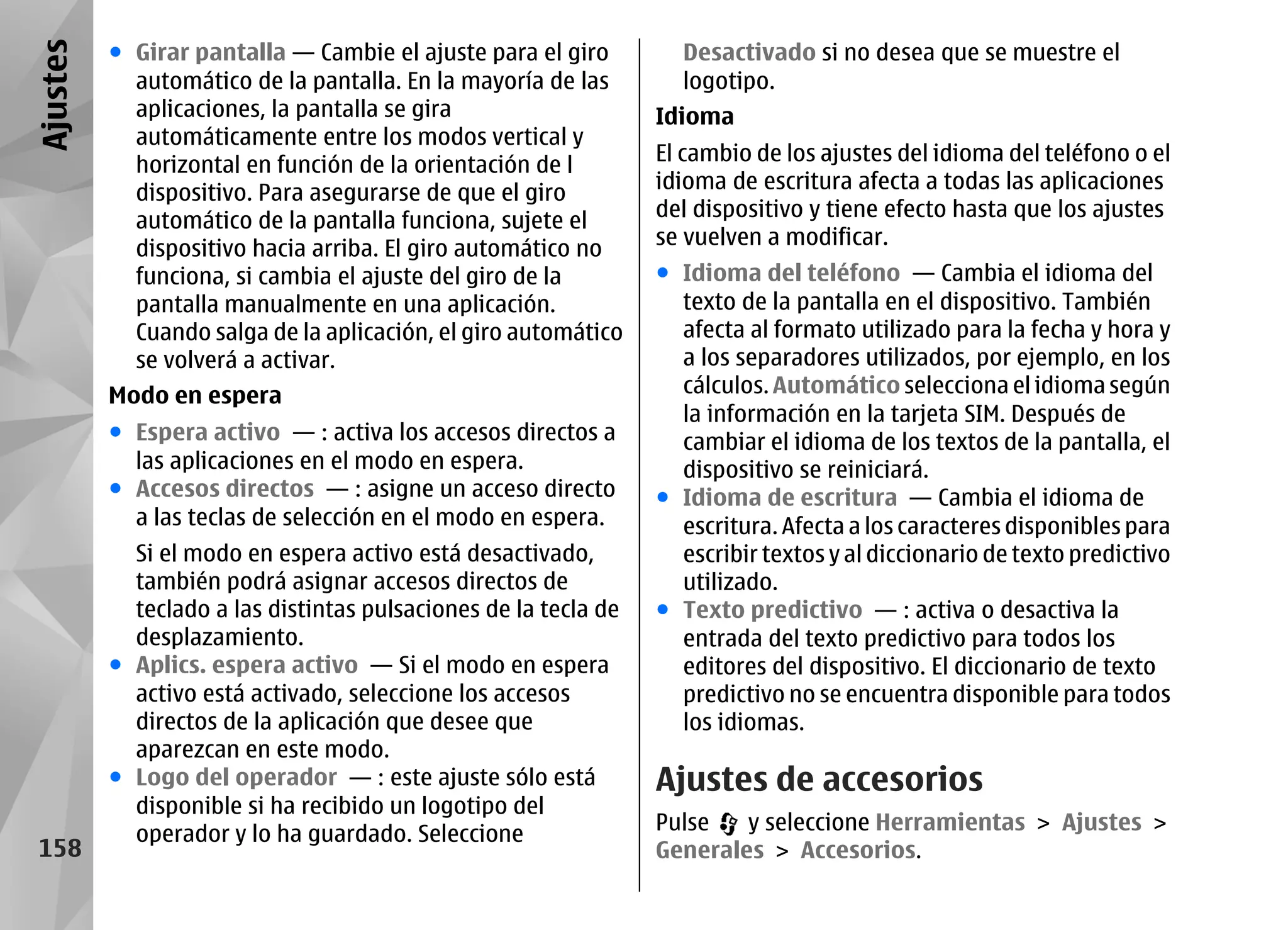Ajustes   ● Girar pantalla — Cambie el ajuste para el giro         Desactivado si no desea que se muestre el
            automático de la pantalla. En la mayoría de las        logotipo.
            aplicaciones, la pantalla se gira                    Idioma
            automáticamente entre los modos vertical y
            horizontal en función de la orientación de l         El cambio de los ajustes del idioma del teléfono o el
            dispositivo. Para asegurarse de que el giro          idioma de escritura afecta a todas las aplicaciones
            automático de la pantalla funciona, sujete el        del dispositivo y tiene efecto hasta que los ajustes
            dispositivo hacia arriba. El giro automático no      se vuelven a modificar.
            funciona, si cambia el ajuste del giro de la         ● Idioma del teléfono — Cambia el idioma del
            pantalla manualmente en una aplicación.                texto de la pantalla en el dispositivo. También
            Cuando salga de la aplicación, el giro automático      afecta al formato utilizado para la fecha y hora y
            se volverá a activar.                                  a los separadores utilizados, por ejemplo, en los
          Modo en espera                                           cálculos. Automático selecciona el idioma según
                                                                   la información en la tarjeta SIM. Después de
          ● Espera activo — : activa los accesos directos a        cambiar el idioma de los textos de la pantalla, el
            las aplicaciones en el modo en espera.                 dispositivo se reiniciará.
          ● Accesos directos — : asigne un acceso directo        ● Idioma de escritura — Cambia el idioma de
            a las teclas de selección en el modo en espera.        escritura. Afecta a los caracteres disponibles para
            Si el modo en espera activo está desactivado,          escribir textos y al diccionario de texto predictivo
            también podrá asignar accesos directos de              utilizado.
            teclado a las distintas pulsaciones de la tecla de   ● Texto predictivo — : activa o desactiva la
            desplazamiento.                                        entrada del texto predictivo para todos los
          ● Aplics. espera activo — Si el modo en espera           editores del dispositivo. El diccionario de texto
            activo está activado, seleccione los accesos           predictivo no se encuentra disponible para todos
            directos de la aplicación que desee que                los idiomas.
            aparezcan en este modo.
          ● Logo del operador — : este ajuste sólo está          Ajustes de accesorios
            disponible si ha recibido un logotipo del
            operador y lo ha guardado. Seleccione                Pulse   y seleccione Herramientas > Ajustes >
 158                                                             Generales > Accesorios.
 