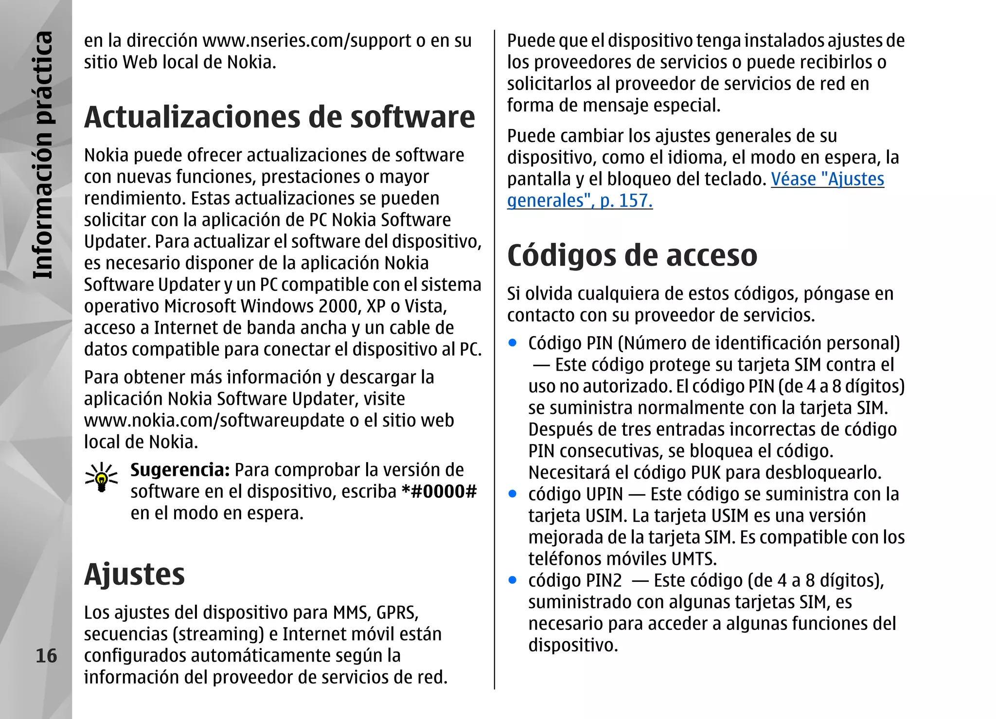 Información práctica   en la dirección www.nseries.com/support o en su         Puede que el dispositivo tenga instalados ajustes de
                       sitio Web local de Nokia.                               los proveedores de servicios o puede recibirlos o
                                                                               solicitarlos al proveedor de servicios de red en
                                                                               forma de mensaje especial.
                       Actualizaciones de software                             Puede cambiar los ajustes generales de su
                       Nokia puede ofrecer actualizaciones de software         dispositivo, como el idioma, el modo en espera, la
                       con nuevas funciones, prestaciones o mayor              pantalla y el bloqueo del teclado. Véase "Ajustes
                       rendimiento. Estas actualizaciones se pueden            generales", p. 157.
                       solicitar con la aplicación de PC Nokia Software
                       Updater. Para actualizar el software del dispositivo,
                       es necesario disponer de la aplicación Nokia            Códigos de acceso
                       Software Updater y un PC compatible con el sistema
                                                                               Si olvida cualquiera de estos códigos, póngase en
                       operativo Microsoft Windows 2000, XP o Vista,
                                                                               contacto con su proveedor de servicios.
                       acceso a Internet de banda ancha y un cable de
                       datos compatible para conectar el dispositivo al PC.    ● Código PIN (Número de identificación personal)
                                                                                  — Este código protege su tarjeta SIM contra el
                       Para obtener más información y descargar la
                                                                                 uso no autorizado. El código PIN (de 4 a 8 dígitos)
                       aplicación Nokia Software Updater, visite
                                                                                 se suministra normalmente con la tarjeta SIM.
                       www.nokia.com/softwareupdate o el sitio web
                                                                                 Después de tres entradas incorrectas de código
                       local de Nokia.
                                                                                 PIN consecutivas, se bloquea el código.
                             Sugerencia: Para comprobar la versión de            Necesitará el código PUK para desbloquearlo.
                             software en el dispositivo, escriba *#0000#       ● código UPIN — Este código se suministra con la
                             en el modo en espera.                               tarjeta USIM. La tarjeta USIM es una versión
                                                                                 mejorada de la tarjeta SIM. Es compatible con los
                                                                                 teléfonos móviles UMTS.
                       Ajustes                                                 ● código PIN2 — Este código (de 4 a 8 dígitos),
                                                                                 suministrado con algunas tarjetas SIM, es
                       Los ajustes del dispositivo para MMS, GPRS,
                                                                                 necesario para acceder a algunas funciones del
                       secuencias (streaming) e Internet móvil están
                                                                                 dispositivo.
      16               configurados automáticamente según la
                       información del proveedor de servicios de red.
 