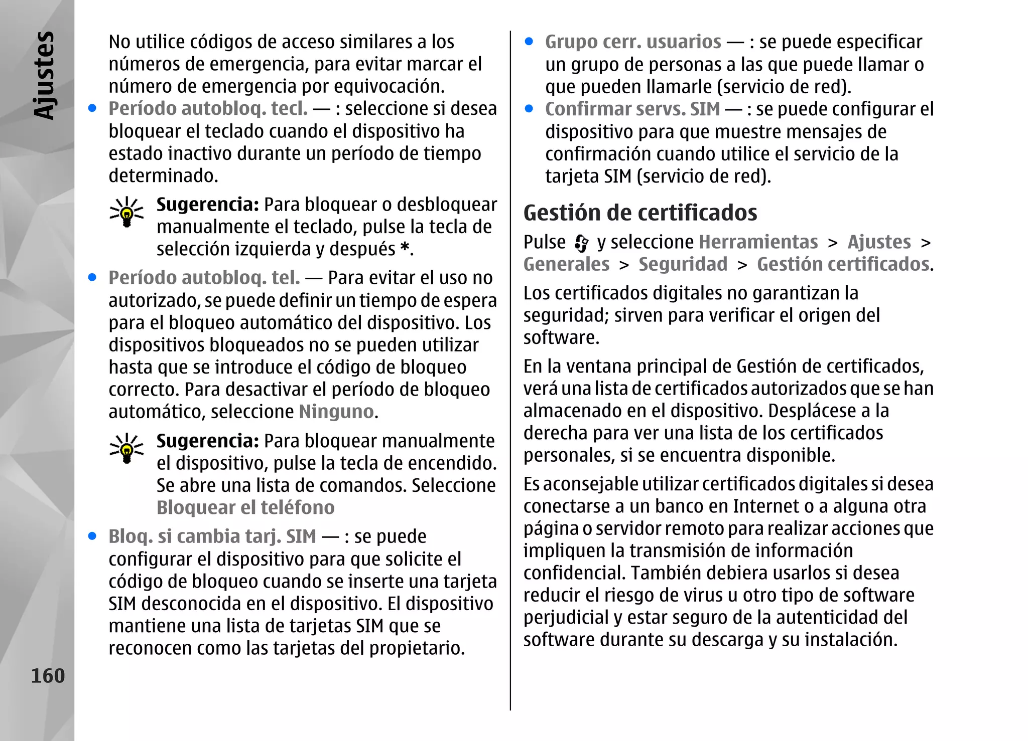 Ajustes     No utilice códigos de acceso similares a los         ● Grupo cerr. usuarios — : se puede especificar
            números de emergencia, para evitar marcar el           un grupo de personas a las que puede llamar o
            número de emergencia por equivocación.                 que pueden llamarle (servicio de red).
          ● Período autobloq. tecl. — : seleccione si desea      ● Confirmar servs. SIM — : se puede configurar el
            bloquear el teclado cuando el dispositivo ha           dispositivo para que muestre mensajes de
            estado inactivo durante un período de tiempo           confirmación cuando utilice el servicio de la
            determinado.                                           tarjeta SIM (servicio de red).
                  Sugerencia: Para bloquear o desbloquear
                                                                 Gestión de certificados
                  manualmente el teclado, pulse la tecla de
                  selección izquierda y después *.               Pulse   y seleccione Herramientas > Ajustes >
                                                                 Generales > Seguridad > Gestión certificados.
          ● Período autobloq. tel. — Para evitar el uso no
            autorizado, se puede definir un tiempo de espera     Los certificados digitales no garantizan la
            para el bloqueo automático del dispositivo. Los      seguridad; sirven para verificar el origen del
            dispositivos bloqueados no se pueden utilizar        software.
            hasta que se introduce el código de bloqueo          En la ventana principal de Gestión de certificados,
            correcto. Para desactivar el período de bloqueo      verá una lista de certificados autorizados que se han
            automático, seleccione Ninguno.                      almacenado en el dispositivo. Desplácese a la
                  Sugerencia: Para bloquear manualmente          derecha para ver una lista de los certificados
                  el dispositivo, pulse la tecla de encendido.   personales, si se encuentra disponible.
                  Se abre una lista de comandos. Seleccione      Es aconsejable utilizar certificados digitales si desea
                  Bloquear el teléfono                           conectarse a un banco en Internet o a alguna otra
          ● Bloq. si cambia tarj. SIM — : se puede               página o servidor remoto para realizar acciones que
            configurar el dispositivo para que solicite el       impliquen la transmisión de información
            código de bloqueo cuando se inserte una tarjeta      confidencial. También debiera usarlos si desea
            SIM desconocida en el dispositivo. El dispositivo    reducir el riesgo de virus u otro tipo de software
            mantiene una lista de tarjetas SIM que se            perjudicial y estar seguro de la autenticidad del
            reconocen como las tarjetas del propietario.         software durante su descarga y su instalación.
 160
 