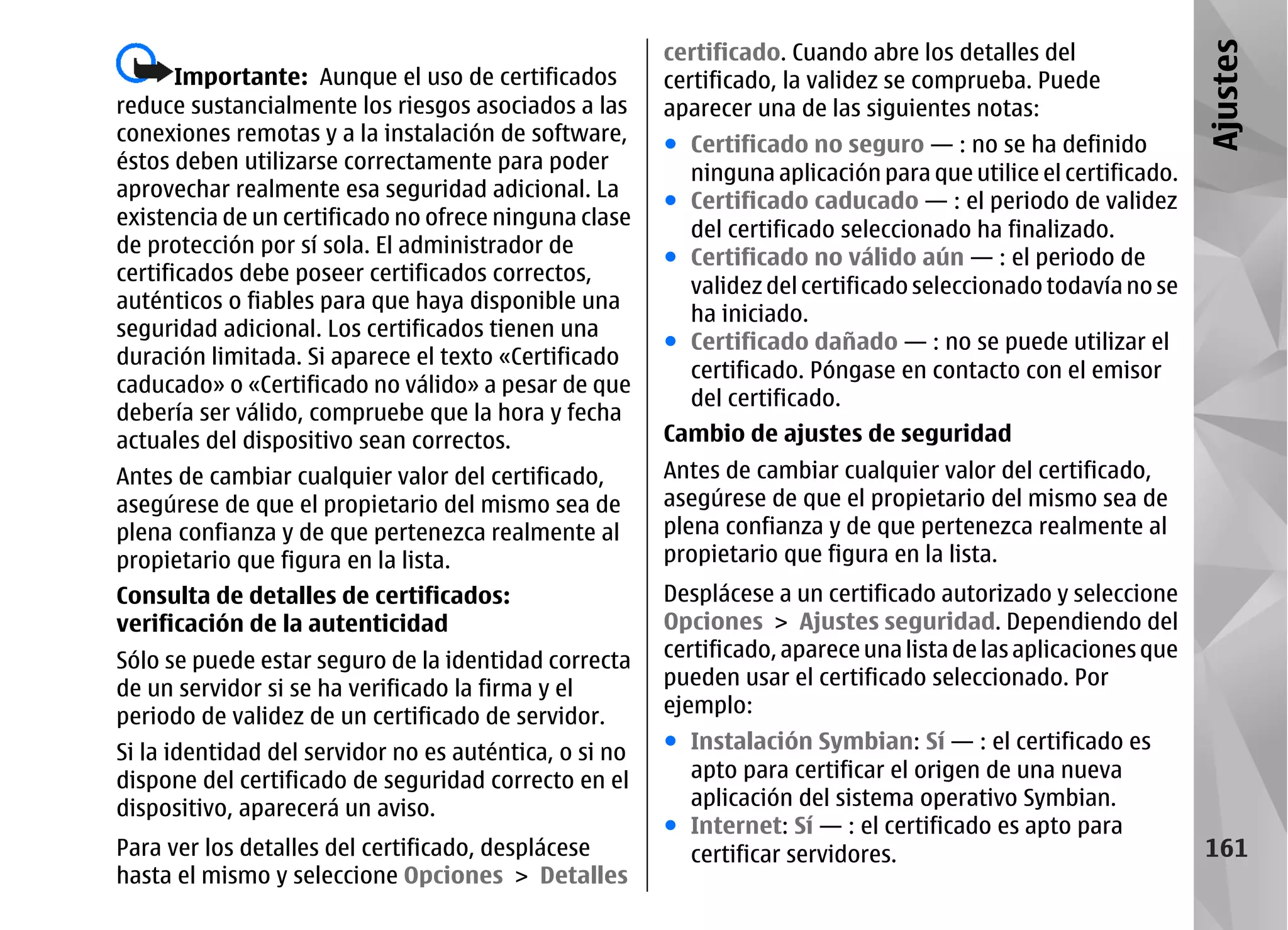 certificado. Cuando abre los detalles del




                                                                                                                 Ajustes
       Importante: Aunque el uso de certificados        certificado, la validez se comprueba. Puede
reduce sustancialmente los riesgos asociados a las      aparecer una de las siguientes notas:
conexiones remotas y a la instalación de software,      ● Certificado no seguro — : no se ha definido
éstos deben utilizarse correctamente para poder
                                                          ninguna aplicación para que utilice el certificado.
aprovechar realmente esa seguridad adicional. La
                                                        ● Certificado caducado — : el periodo de validez
existencia de un certificado no ofrece ninguna clase
                                                          del certificado seleccionado ha finalizado.
de protección por sí sola. El administrador de
                                                        ● Certificado no válido aún — : el periodo de
certificados debe poseer certificados correctos,
                                                          validez del certificado seleccionado todavía no se
auténticos o fiables para que haya disponible una
                                                          ha iniciado.
seguridad adicional. Los certificados tienen una
                                                        ● Certificado dañado — : no se puede utilizar el
duración limitada. Si aparece el texto «Certificado
                                                          certificado. Póngase en contacto con el emisor
caducado» o «Certificado no válido» a pesar de que
                                                          del certificado.
debería ser válido, compruebe que la hora y fecha
actuales del dispositivo sean correctos.                Cambio de ajustes de seguridad
Antes de cambiar cualquier valor del certificado,       Antes de cambiar cualquier valor del certificado,
asegúrese de que el propietario del mismo sea de        asegúrese de que el propietario del mismo sea de
plena confianza y de que pertenezca realmente al        plena confianza y de que pertenezca realmente al
propietario que figura en la lista.                     propietario que figura en la lista.
Consulta de detalles de certificados:                   Desplácese a un certificado autorizado y seleccione
verificación de la autenticidad                         Opciones > Ajustes seguridad. Dependiendo del
Sólo se puede estar seguro de la identidad correcta     certificado, aparece una lista de las aplicaciones que
de un servidor si se ha verificado la firma y el        pueden usar el certificado seleccionado. Por
periodo de validez de un certificado de servidor.       ejemplo:

Si la identidad del servidor no es auténtica, o si no   ● Instalación Symbian: Sí — : el certificado es
dispone del certificado de seguridad correcto en el       apto para certificar el origen de una nueva
dispositivo, aparecerá un aviso.                          aplicación del sistema operativo Symbian.
                                                        ● Internet: Sí — : el certificado es apto para
Para ver los detalles del certificado, desplácese         certificar servidores.                                 161
hasta el mismo y seleccione Opciones > Detalles
 