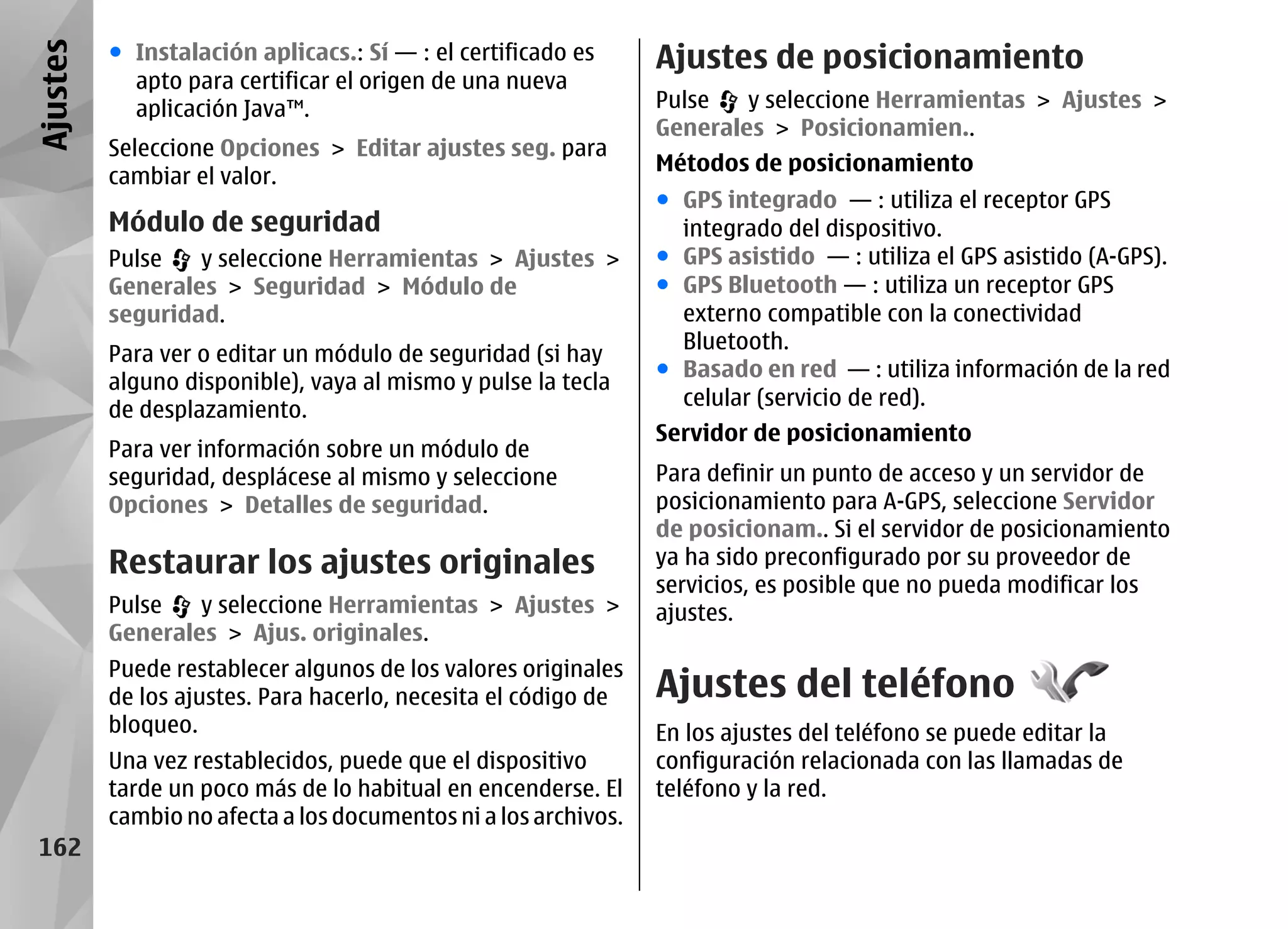 Ajustes   ● Instalación aplicacs.: Sí — : el certificado es      Ajustes de posicionamiento
            apto para certificar el origen de una nueva
            aplicación Java™.                                    Pulse   y seleccione Herramientas > Ajustes >
                                                                 Generales > Posicionamien..
          Seleccione Opciones > Editar ajustes seg. para
                                                                 Métodos de posicionamiento
          cambiar el valor.
                                                                 ● GPS integrado — : utiliza el receptor GPS
          Módulo de seguridad                                      integrado del dispositivo.
          Pulse   y seleccione Herramientas > Ajustes >          ● GPS asistido — : utiliza el GPS asistido (A-GPS).
          Generales > Seguridad > Módulo de                      ● GPS Bluetooth — : utiliza un receptor GPS
          seguridad.                                               externo compatible con la conectividad
                                                                   Bluetooth.
          Para ver o editar un módulo de seguridad (si hay
                                                                 ● Basado en red — : utiliza información de la red
          alguno disponible), vaya al mismo y pulse la tecla
                                                                   celular (servicio de red).
          de desplazamiento.
                                                                 Servidor de posicionamiento
          Para ver información sobre un módulo de
          seguridad, desplácese al mismo y seleccione            Para definir un punto de acceso y un servidor de
          Opciones > Detalles de seguridad.                      posicionamiento para A-GPS, seleccione Servidor
                                                                 de posicionam.. Si el servidor de posicionamiento
          Restaurar los ajustes originales                       ya ha sido preconfigurado por su proveedor de
                                                                 servicios, es posible que no pueda modificar los
          Pulse   y seleccione Herramientas > Ajustes >          ajustes.
          Generales > Ajus. originales.
          Puede restablecer algunos de los valores originales
          de los ajustes. Para hacerlo, necesita el código de    Ajustes del teléfono
          bloqueo.                                               En los ajustes del teléfono se puede editar la
          Una vez restablecidos, puede que el dispositivo        configuración relacionada con las llamadas de
          tarde un poco más de lo habitual en encenderse. El     teléfono y la red.
          cambio no afecta a los documentos ni a los archivos.
 162
 