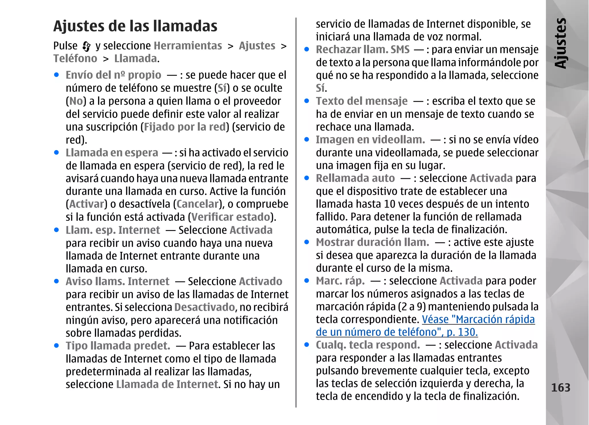 Ajustes de las llamadas                                   servicio de llamadas de Internet disponible, se




                                                                                                             Ajustes
                                                          iniciará una llamada de voz normal.
Pulse   y seleccione Herramientas > Ajustes >         ●   Rechazar llam. SMS — : para enviar un mensaje
Teléfono > Llamada.                                       de texto a la persona que llama informándole por
● Envío del nº propio — : se puede hacer que el           qué no se ha respondido a la llamada, seleccione
  número de teléfono se muestre (Sí) o se oculte          Sí.
  (No) a la persona a quien llama o el proveedor      ●   Texto del mensaje — : escriba el texto que se
  del servicio puede definir este valor al realizar       ha de enviar en un mensaje de texto cuando se
  una suscripción (Fijado por la red) (servicio de        rechace una llamada.
  red).                                               ●   Imagen en videollam. — : si no se envía vídeo
● Llamada en espera — : si ha activado el servicio        durante una videollamada, se puede seleccionar
  de llamada en espera (servicio de red), la red le       una imagen fija en su lugar.
  avisará cuando haya una nueva llamada entrante      ●   Rellamada auto — : seleccione Activada para
  durante una llamada en curso. Active la función         que el dispositivo trate de establecer una
  (Activar) o desactívela (Cancelar), o compruebe         llamada hasta 10 veces después de un intento
  si la función está activada (Verificar estado).         fallido. Para detener la función de rellamada
● Llam. esp. Internet — Seleccione Activada               automática, pulse la tecla de finalización.
  para recibir un aviso cuando haya una nueva         ●   Mostrar duración llam. — : active este ajuste
  llamada de Internet entrante durante una                si desea que aparezca la duración de la llamada
  llamada en curso.                                       durante el curso de la misma.
● Aviso llams. Internet — Seleccione Activado         ●   Marc. ráp. — : seleccione Activada para poder
  para recibir un aviso de las llamadas de Internet       marcar los números asignados a las teclas de
  entrantes. Si selecciona Desactivado, no recibirá       marcación rápida (2 a 9) manteniendo pulsada la
  ningún aviso, pero aparecerá una notificación           tecla correspondiente. Véase "Marcación rápida
  sobre llamadas perdidas.                                de un número de teléfono", p. 130.
● Tipo llamada predet. — Para establecer las          ●   Cualq. tecla respond. — : seleccione Activada
  llamadas de Internet como el tipo de llamada            para responder a las llamadas entrantes
  predeterminada al realizar las llamadas,                pulsando brevemente cualquier tecla, excepto
  seleccione Llamada de Internet. Si no hay un            las teclas de selección izquierda y derecha, la    163
                                                          tecla de encendido y la tecla de finalización.
 