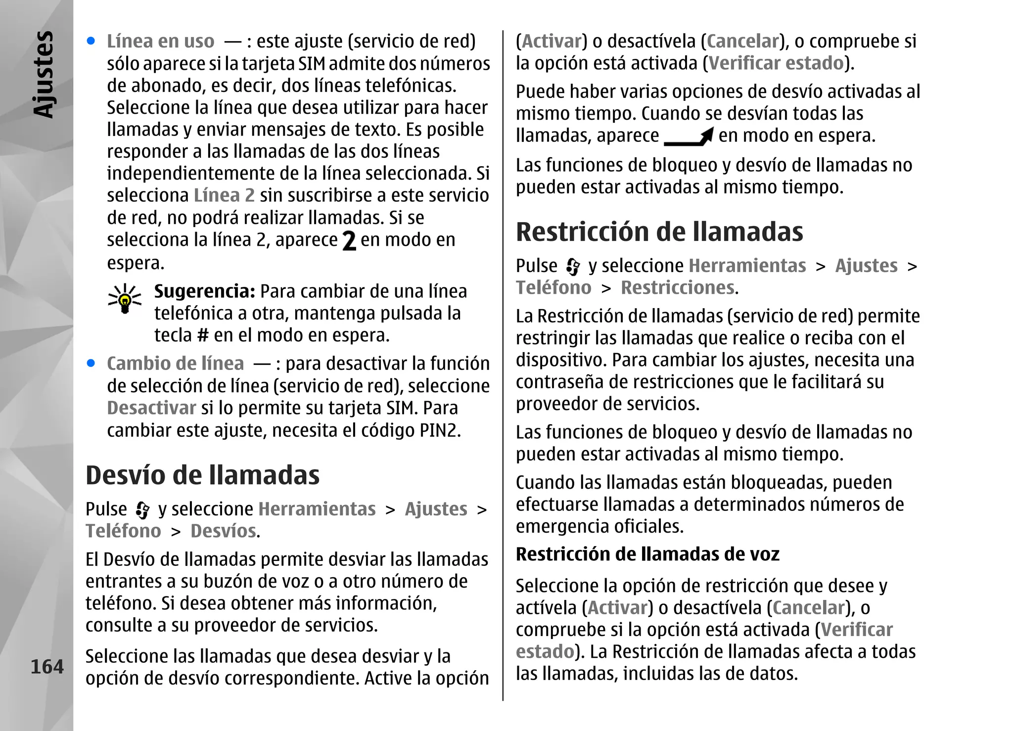 Ajustes   ● Línea en uso — : este ajuste (servicio de red)        (Activar) o desactívela (Cancelar), o compruebe si
            sólo aparece si la tarjeta SIM admite dos números     la opción está activada (Verificar estado).
            de abonado, es decir, dos líneas telefónicas.         Puede haber varias opciones de desvío activadas al
            Seleccione la línea que desea utilizar para hacer     mismo tiempo. Cuando se desvían todas las
            llamadas y enviar mensajes de texto. Es posible       llamadas, aparece       en modo en espera.
            responder a las llamadas de las dos líneas
            independientemente de la línea seleccionada. Si       Las funciones de bloqueo y desvío de llamadas no
            selecciona Línea 2 sin suscribirse a este servicio    pueden estar activadas al mismo tiempo.
            de red, no podrá realizar llamadas. Si se
            selecciona la línea 2, aparece en modo en             Restricción de llamadas
            espera.                                               Pulse   y seleccione Herramientas > Ajustes >
                   Sugerencia: Para cambiar de una línea          Teléfono > Restricciones.
                   telefónica a otra, mantenga pulsada la         La Restricción de llamadas (servicio de red) permite
                   tecla # en el modo en espera.                  restringir las llamadas que realice o reciba con el
          ● Cambio de línea — : para desactivar la función        dispositivo. Para cambiar los ajustes, necesita una
            de selección de línea (servicio de red), seleccione   contraseña de restricciones que le facilitará su
            Desactivar si lo permite su tarjeta SIM. Para         proveedor de servicios.
            cambiar este ajuste, necesita el código PIN2.         Las funciones de bloqueo y desvío de llamadas no
                                                                  pueden estar activadas al mismo tiempo.
          Desvío de llamadas                                      Cuando las llamadas están bloqueadas, pueden
          Pulse   y seleccione Herramientas > Ajustes >           efectuarse llamadas a determinados números de
          Teléfono > Desvíos.                                     emergencia oficiales.
          El Desvío de llamadas permite desviar las llamadas      Restricción de llamadas de voz
          entrantes a su buzón de voz o a otro número de          Seleccione la opción de restricción que desee y
          teléfono. Si desea obtener más información,             actívela (Activar) o desactívela (Cancelar), o
          consulte a su proveedor de servicios.                   compruebe si la opción está activada (Verificar
          Seleccione las llamadas que desea desviar y la          estado). La Restricción de llamadas afecta a todas
 164                                                              las llamadas, incluidas las de datos.
          opción de desvío correspondiente. Active la opción
 