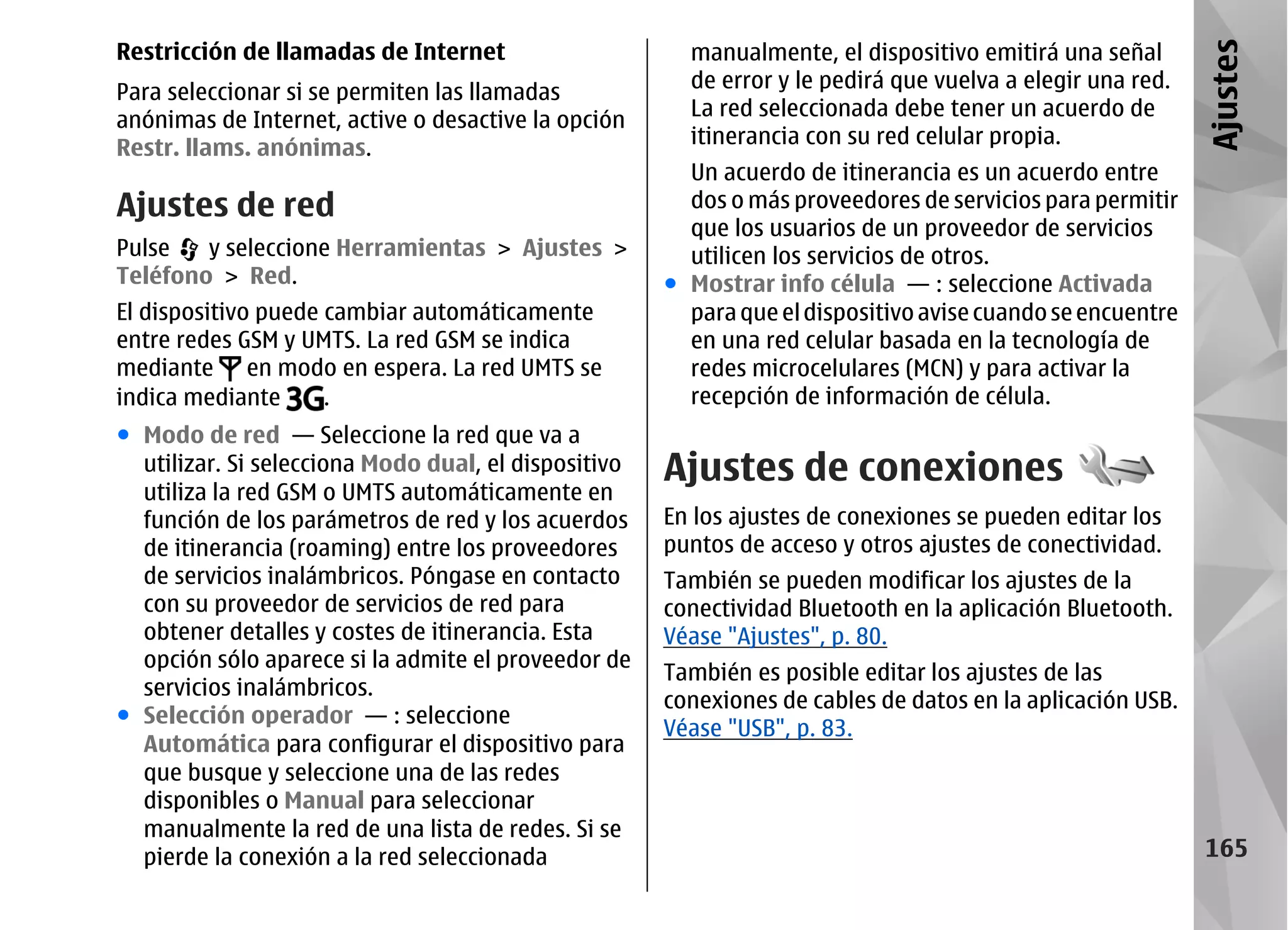 Restricción de llamadas de Internet                     manualmente, el dispositivo emitirá una señal




                                                                                                            Ajustes
                                                        de error y le pedirá que vuelva a elegir una red.
Para seleccionar si se permiten las llamadas
                                                        La red seleccionada debe tener un acuerdo de
anónimas de Internet, active o desactive la opción
                                                        itinerancia con su red celular propia.
Restr. llams. anónimas.
                                                        Un acuerdo de itinerancia es un acuerdo entre
Ajustes de red                                          dos o más proveedores de servicios para permitir
                                                        que los usuarios de un proveedor de servicios
Pulse   y seleccione Herramientas > Ajustes >           utilicen los servicios de otros.
Teléfono > Red.                                       ● Mostrar info célula — : seleccione Activada
El dispositivo puede cambiar automáticamente            para que el dispositivo avise cuando se encuentre
entre redes GSM y UMTS. La red GSM se indica            en una red celular basada en la tecnología de
mediante en modo en espera. La red UMTS se              redes microcelulares (MCN) y para activar la
indica mediante      .                                  recepción de información de célula.
● Modo de red — Seleccione la red que va a
  utilizar. Si selecciona Modo dual, el dispositivo   Ajustes de conexiones
  utiliza la red GSM o UMTS automáticamente en
  función de los parámetros de red y los acuerdos     En los ajustes de conexiones se pueden editar los
  de itinerancia (roaming) entre los proveedores      puntos de acceso y otros ajustes de conectividad.
  de servicios inalámbricos. Póngase en contacto      También se pueden modificar los ajustes de la
  con su proveedor de servicios de red para           conectividad Bluetooth en la aplicación Bluetooth.
  obtener detalles y costes de itinerancia. Esta      Véase "Ajustes", p. 80.
  opción sólo aparece si la admite el proveedor de
                                                      También es posible editar los ajustes de las
  servicios inalámbricos.
                                                      conexiones de cables de datos en la aplicación USB.
● Selección operador — : seleccione
                                                      Véase "USB", p. 83.
  Automática para configurar el dispositivo para
  que busque y seleccione una de las redes
  disponibles o Manual para seleccionar
  manualmente la red de una lista de redes. Si se
  pierde la conexión a la red seleccionada                                                                  165
 