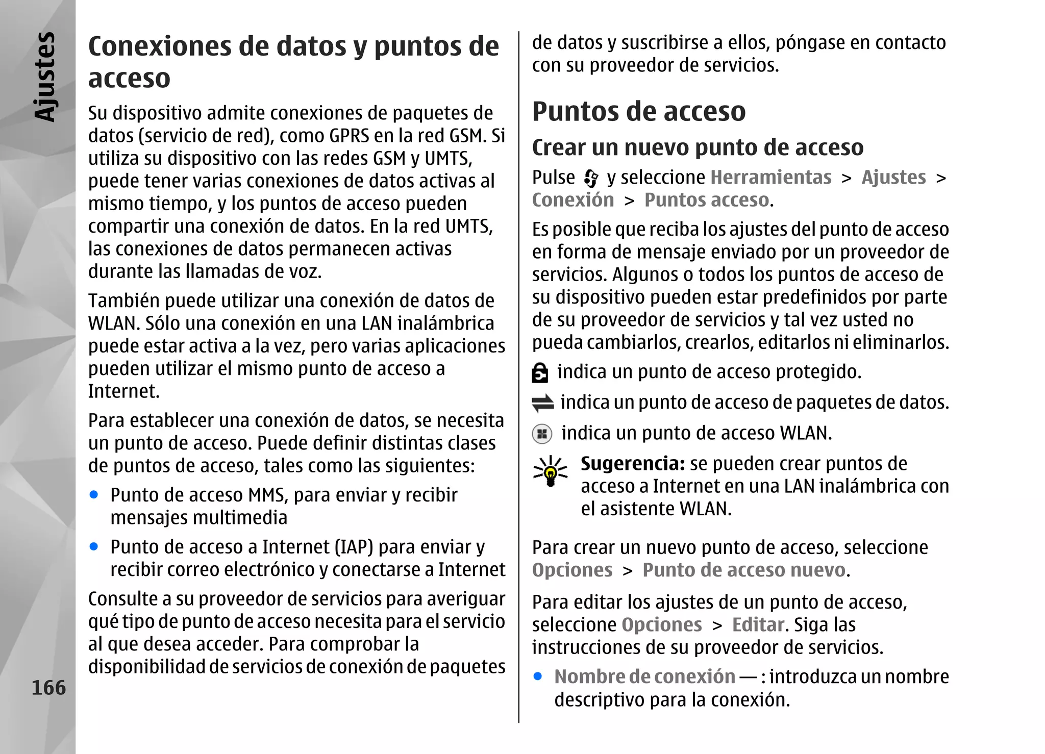 Ajustes   Conexiones de datos y puntos de                         de datos y suscribirse a ellos, póngase en contacto
                                                                  con su proveedor de servicios.
          acceso
          Su dispositivo admite conexiones de paquetes de         Puntos de acceso
          datos (servicio de red), como GPRS en la red GSM. Si
          utiliza su dispositivo con las redes GSM y UMTS,
                                                                  Crear un nuevo punto de acceso
          puede tener varias conexiones de datos activas al       Pulse  y seleccione Herramientas > Ajustes >
          mismo tiempo, y los puntos de acceso pueden             Conexión > Puntos acceso.
          compartir una conexión de datos. En la red UMTS,        Es posible que reciba los ajustes del punto de acceso
          las conexiones de datos permanecen activas              en forma de mensaje enviado por un proveedor de
          durante las llamadas de voz.                            servicios. Algunos o todos los puntos de acceso de
          También puede utilizar una conexión de datos de         su dispositivo pueden estar predefinidos por parte
          WLAN. Sólo una conexión en una LAN inalámbrica          de su proveedor de servicios y tal vez usted no
          puede estar activa a la vez, pero varias aplicaciones   pueda cambiarlos, crearlos, editarlos ni eliminarlos.
          pueden utilizar el mismo punto de acceso a                 indica un punto de acceso protegido.
          Internet.
                                                                     indica un punto de acceso de paquetes de datos.
          Para establecer una conexión de datos, se necesita
                                                                     indica un punto de acceso WLAN.
          un punto de acceso. Puede definir distintas clases
          de puntos de acceso, tales como las siguientes:               Sugerencia: se pueden crear puntos de
          ● Punto de acceso MMS, para enviar y recibir                  acceso a Internet en una LAN inalámbrica con
            mensajes multimedia                                         el asistente WLAN.

          ● Punto de acceso a Internet (IAP) para enviar y        Para crear un nuevo punto de acceso, seleccione
            recibir correo electrónico y conectarse a Internet    Opciones > Punto de acceso nuevo.
          Consulte a su proveedor de servicios para averiguar     Para editar los ajustes de un punto de acceso,
          qué tipo de punto de acceso necesita para el servicio   seleccione Opciones > Editar. Siga las
          al que desea acceder. Para comprobar la                 instrucciones de su proveedor de servicios.
          disponibilidad de servicios de conexión de paquetes
                                                                  ● Nombre de conexión — : introduzca un nombre
 166
                                                                    descriptivo para la conexión.
 