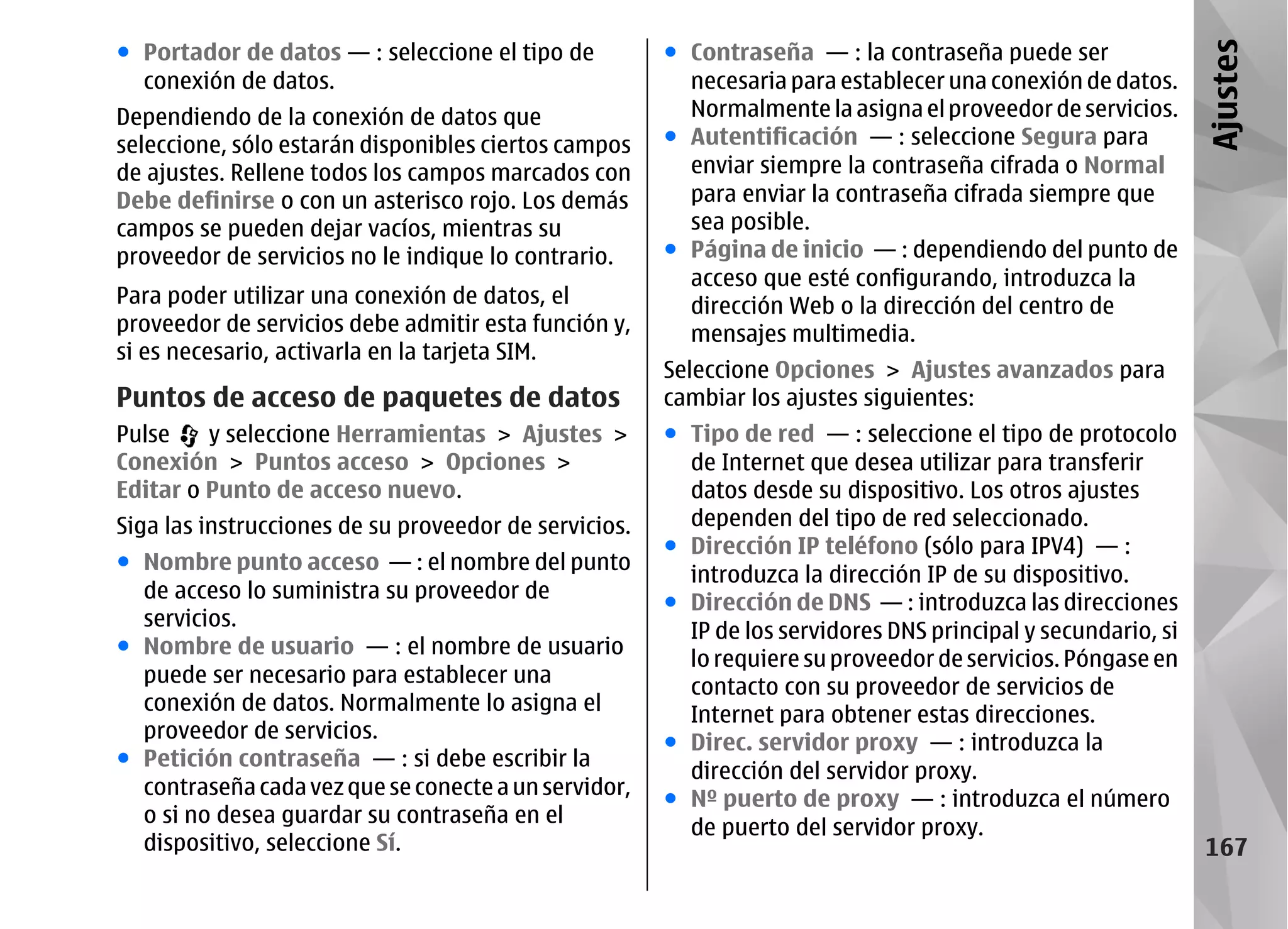 ● Portador de datos — : seleccione el tipo de          ● Contraseña — : la contraseña puede ser




                                                                                                               Ajustes
  conexión de datos.                                     necesaria para establecer una conexión de datos.
Dependiendo de la conexión de datos que                  Normalmente la asigna el proveedor de servicios.
seleccione, sólo estarán disponibles ciertos campos    ● Autentificación — : seleccione Segura para
de ajustes. Rellene todos los campos marcados con        enviar siempre la contraseña cifrada o Normal
Debe definirse o con un asterisco rojo. Los demás        para enviar la contraseña cifrada siempre que
campos se pueden dejar vacíos, mientras su               sea posible.
proveedor de servicios no le indique lo contrario.     ● Página de inicio — : dependiendo del punto de
                                                         acceso que esté configurando, introduzca la
Para poder utilizar una conexión de datos, el            dirección Web o la dirección del centro de
proveedor de servicios debe admitir esta función y,      mensajes multimedia.
si es necesario, activarla en la tarjeta SIM.
                                                       Seleccione Opciones > Ajustes avanzados para
Puntos de acceso de paquetes de datos                  cambiar los ajustes siguientes:
Pulse    y seleccione Herramientas > Ajustes >         ● Tipo de red — : seleccione el tipo de protocolo
Conexión > Puntos acceso > Opciones >                    de Internet que desea utilizar para transferir
Editar o Punto de acceso nuevo.                          datos desde su dispositivo. Los otros ajustes
Siga las instrucciones de su proveedor de servicios.     dependen del tipo de red seleccionado.
                                                       ● Dirección IP teléfono (sólo para IPV4) — :
● Nombre punto acceso — : el nombre del punto
                                                         introduzca la dirección IP de su dispositivo.
  de acceso lo suministra su proveedor de
                                                       ● Dirección de DNS — : introduzca las direcciones
  servicios.
                                                         IP de los servidores DNS principal y secundario, si
● Nombre de usuario — : el nombre de usuario
                                                         lo requiere su proveedor de servicios. Póngase en
  puede ser necesario para establecer una
                                                         contacto con su proveedor de servicios de
  conexión de datos. Normalmente lo asigna el
                                                         Internet para obtener estas direcciones.
  proveedor de servicios.
                                                       ● Direc. servidor proxy — : introduzca la
● Petición contraseña — : si debe escribir la
                                                         dirección del servidor proxy.
  contraseña cada vez que se conecte a un servidor,
                                                       ● Nº puerto de proxy — : introduzca el número
  o si no desea guardar su contraseña en el
                                                         de puerto del servidor proxy.
  dispositivo, seleccione Sí.                                                                                  167
 