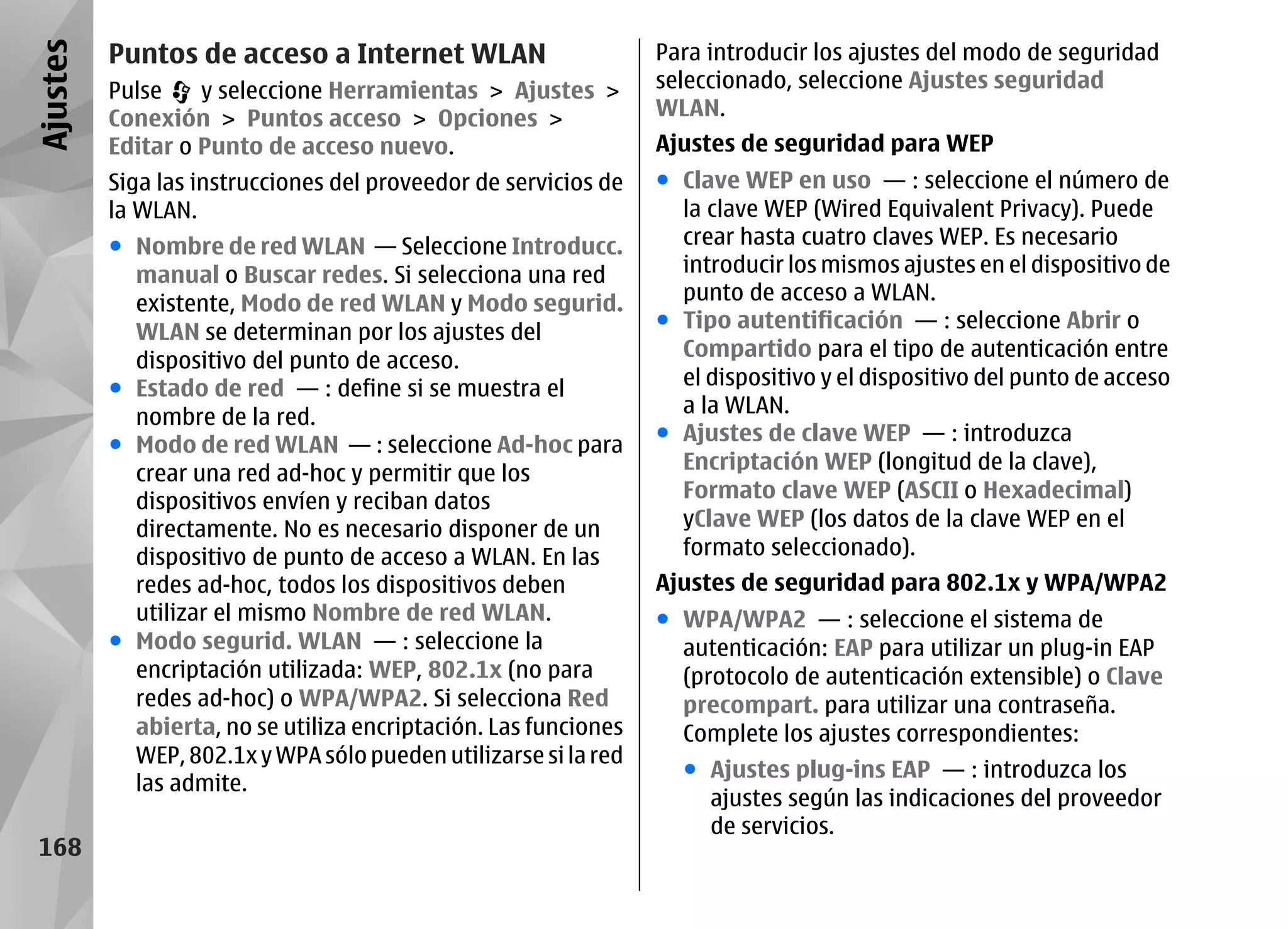 Ajustes   Puntos de acceso a Internet WLAN                       Para introducir los ajustes del modo de seguridad
          Pulse    y seleccione Herramientas > Ajustes >         seleccionado, seleccione Ajustes seguridad
          Conexión > Puntos acceso > Opciones >                  WLAN.
          Editar o Punto de acceso nuevo.                        Ajustes de seguridad para WEP
          Siga las instrucciones del proveedor de servicios de   ● Clave WEP en uso — : seleccione el número de
          la WLAN.                                                 la clave WEP (Wired Equivalent Privacy). Puede
          ● Nombre de red WLAN — Seleccione Introducc.             crear hasta cuatro claves WEP. Es necesario
            manual o Buscar redes. Si selecciona una red           introducir los mismos ajustes en el dispositivo de
            existente, Modo de red WLAN y Modo segurid.            punto de acceso a WLAN.
                                                                 ● Tipo autentificación — : seleccione Abrir o
            WLAN se determinan por los ajustes del
                                                                   Compartido para el tipo de autenticación entre
            dispositivo del punto de acceso.
          ● Estado de red — : define si se muestra el              el dispositivo y el dispositivo del punto de acceso
                                                                   a la WLAN.
            nombre de la red.
                                                                 ● Ajustes de clave WEP — : introduzca
          ● Modo de red WLAN — : seleccione Ad-hoc para
                                                                   Encriptación WEP (longitud de la clave),
            crear una red ad-hoc y permitir que los
            dispositivos envíen y reciban datos                    Formato clave WEP (ASCII o Hexadecimal)
            directamente. No es necesario disponer de un           yClave WEP (los datos de la clave WEP en el
            dispositivo de punto de acceso a WLAN. En las          formato seleccionado).
            redes ad-hoc, todos los dispositivos deben           Ajustes de seguridad para 802.1x y WPA/WPA2
            utilizar el mismo Nombre de red WLAN.                ● WPA/WPA2 — : seleccione el sistema de
          ● Modo segurid. WLAN — : seleccione la                   autenticación: EAP para utilizar un plug-in EAP
            encriptación utilizada: WEP, 802.1x (no para           (protocolo de autenticación extensible) o Clave
            redes ad-hoc) o WPA/WPA2. Si selecciona Red            precompart. para utilizar una contraseña.
            abierta, no se utiliza encriptación. Las funciones     Complete los ajustes correspondientes:
            WEP, 802.1x y WPA sólo pueden utilizarse si la red
                                                                   ● Ajustes plug-ins EAP — : introduzca los
            las admite.
                                                                     ajustes según las indicaciones del proveedor
                                                                     de servicios.
 168
 