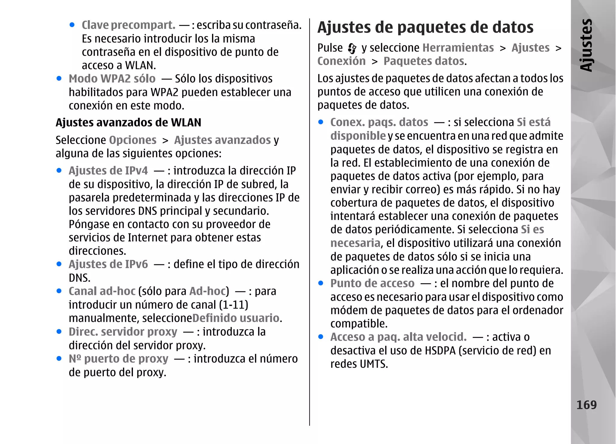 ● Clave precompart. — : escriba su contraseña.     Ajustes de paquetes de datos




                                                                                                             Ajustes
    Es necesario introducir los la misma
    contraseña en el dispositivo de punto de         Pulse  y seleccione Herramientas > Ajustes >
    acceso a WLAN.                                   Conexión > Paquetes datos.
● Modo WPA2 sólo — Sólo los dispositivos             Los ajustes de paquetes de datos afectan a todos los
  habilitados para WPA2 pueden establecer una        puntos de acceso que utilicen una conexión de
  conexión en este modo.                             paquetes de datos.
Ajustes avanzados de WLAN                            ● Conex. paqs. datos — : si selecciona Si está
Seleccione Opciones > Ajustes avanzados y              disponible y se encuentra en una red que admite
alguna de las siguientes opciones:                     paquetes de datos, el dispositivo se registra en
                                                       la red. El establecimiento de una conexión de
● Ajustes de IPv4 — : introduzca la dirección IP       paquetes de datos activa (por ejemplo, para
  de su dispositivo, la dirección IP de subred, la     enviar y recibir correo) es más rápido. Si no hay
  pasarela predeterminada y las direcciones IP de      cobertura de paquetes de datos, el dispositivo
  los servidores DNS principal y secundario.           intentará establecer una conexión de paquetes
  Póngase en contacto con su proveedor de              de datos periódicamente. Si selecciona Si es
  servicios de Internet para obtener estas             necesaria, el dispositivo utilizará una conexión
  direcciones.
                                                       de paquetes de datos sólo si se inicia una
● Ajustes de IPv6 — : define el tipo de dirección
                                                       aplicación o se realiza una acción que lo requiera.
  DNS.                                               ● Punto de acceso — : el nombre del punto de
● Canal ad-hoc (sólo para Ad-hoc) — : para
                                                       acceso es necesario para usar el dispositivo como
  introducir un número de canal (1-11)                 módem de paquetes de datos para el ordenador
  manualmente, seleccioneDefinido usuario.             compatible.
● Direc. servidor proxy — : introduzca la            ● Acceso a paq. alta velocid. — : activa o
  dirección del servidor proxy.                        desactiva el uso de HSDPA (servicio de red) en
● Nº puerto de proxy — : introduzca el número          redes UMTS.
  de puerto del proxy.

                                                                                                             169
 
