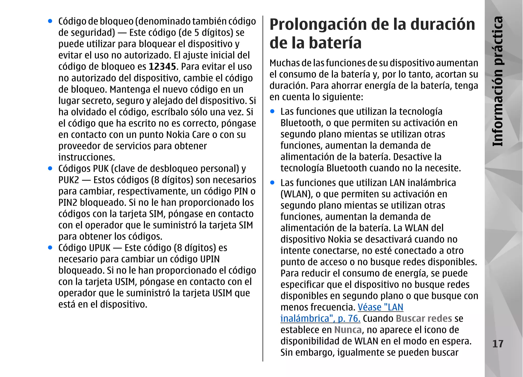 ● Código de bloqueo (denominado también código
                                                        Prolongación de la duración




                                                                                                               Información práctica
  de seguridad) — Este código (de 5 dígitos) se
  puede utilizar para bloquear el dispositivo y         de la batería
  evitar el uso no autorizado. El ajuste inicial del
  código de bloqueo es 12345. Para evitar el uso        Muchas de las funciones de su dispositivo aumentan
  no autorizado del dispositivo, cambie el código       el consumo de la batería y, por lo tanto, acortan su
  de bloqueo. Mantenga el nuevo código en un            duración. Para ahorrar energía de la batería, tenga
  lugar secreto, seguro y alejado del dispositivo. Si   en cuenta lo siguiente:
  ha olvidado el código, escríbalo sólo una vez. Si     ● Las funciones que utilizan la tecnología
  el código que ha escrito no es correcto, póngase        Bluetooth, o que permiten su activación en
  en contacto con un punto Nokia Care o con su            segundo plano mientas se utilizan otras
  proveedor de servicios para obtener                     funciones, aumentan la demanda de
  instrucciones.                                          alimentación de la batería. Desactive la
● Códigos PUK (clave de desbloqueo personal) y            tecnología Bluetooth cuando no la necesite.
  PUK2 — Estos códigos (8 dígitos) son necesarios       ● Las funciones que utilizan LAN inalámbrica
  para cambiar, respectivamente, un código PIN o          (WLAN), o que permiten su activación en
  PIN2 bloqueado. Si no le han proporcionado los          segundo plano mientas se utilizan otras
  códigos con la tarjeta SIM, póngase en contacto         funciones, aumentan la demanda de
  con el operador que le suministró la tarjeta SIM        alimentación de la batería. La WLAN del
  para obtener los códigos.                               dispositivo Nokia se desactivará cuando no
● Código UPUK — Este código (8 dígitos) es                intente conectarse, no esté conectado a otro
  necesario para cambiar un código UPIN                   punto de acceso o no busque redes disponibles.
  bloqueado. Si no le han proporcionado el código         Para reducir el consumo de energía, se puede
  con la tarjeta USIM, póngase en contacto con el         especificar que el dispositivo no busque redes
  operador que le suministró la tarjeta USIM que          disponibles en segundo plano o que busque con
  está en el dispositivo.                                 menos frecuencia. Véase "LAN
                                                          inalámbrica", p. 76. Cuando Buscar redes se
                                                          establece en Nunca, no aparece el icono de
                                                          disponibilidad de WLAN en el modo en espera.              17
                                                          Sin embargo, igualmente se pueden buscar
 