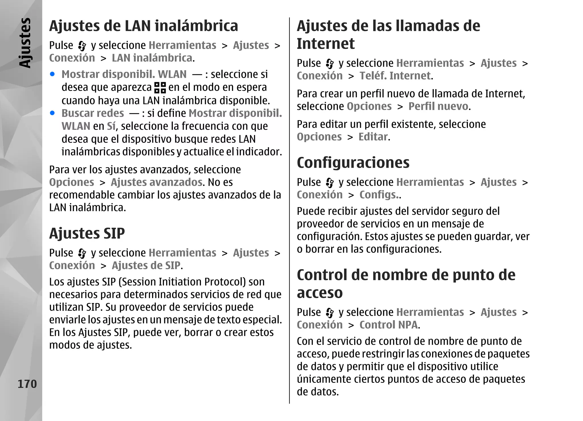 Ajustes   Ajustes de LAN inalámbrica                              Ajustes de las llamadas de
          Pulse  y seleccione Herramientas > Ajustes >            Internet
          Conexión > LAN inalámbrica.                             Pulse  y seleccione Herramientas > Ajustes >
          ● Mostrar disponibil. WLAN — : seleccione si            Conexión > Teléf. Internet.
            desea que aparezca     en el modo en espera
                                                                  Para crear un perfil nuevo de llamada de Internet,
            cuando haya una LAN inalámbrica disponible.
                                                                  seleccione Opciones > Perfil nuevo.
          ● Buscar redes — : si define Mostrar disponibil.
            WLAN en Sí, seleccione la frecuencia con que          Para editar un perfil existente, seleccione
            desea que el dispositivo busque redes LAN             Opciones > Editar.
            inalámbricas disponibles y actualice el indicador.
          Para ver los ajustes avanzados, seleccione
                                                                  Configuraciones
          Opciones > Ajustes avanzados. No es                     Pulse  y seleccione Herramientas > Ajustes >
          recomendable cambiar los ajustes avanzados de la        Conexión > Configs..
          LAN inalámbrica.                                        Puede recibir ajustes del servidor seguro del
                                                                  proveedor de servicios en un mensaje de
          Ajustes SIP                                             configuración. Estos ajustes se pueden guardar, ver
          Pulse  y seleccione Herramientas > Ajustes >            o borrar en las configuraciones.
          Conexión > Ajustes de SIP.
          Los ajustes SIP (Session Initiation Protocol) son
                                                                  Control de nombre de punto de
          necesarios para determinados servicios de red que       acceso
          utilizan SIP. Su proveedor de servicios puede           Pulse  y seleccione Herramientas > Ajustes >
          enviarle los ajustes en un mensaje de texto especial.   Conexión > Control NPA.
          En los Ajustes SIP, puede ver, borrar o crear estos
          modos de ajustes.                                       Con el servicio de control de nombre de punto de
                                                                  acceso, puede restringir las conexiones de paquetes
                                                                  de datos y permitir que el dispositivo utilice
 170                                                              únicamente ciertos puntos de acceso de paquetes
                                                                  de datos.
 