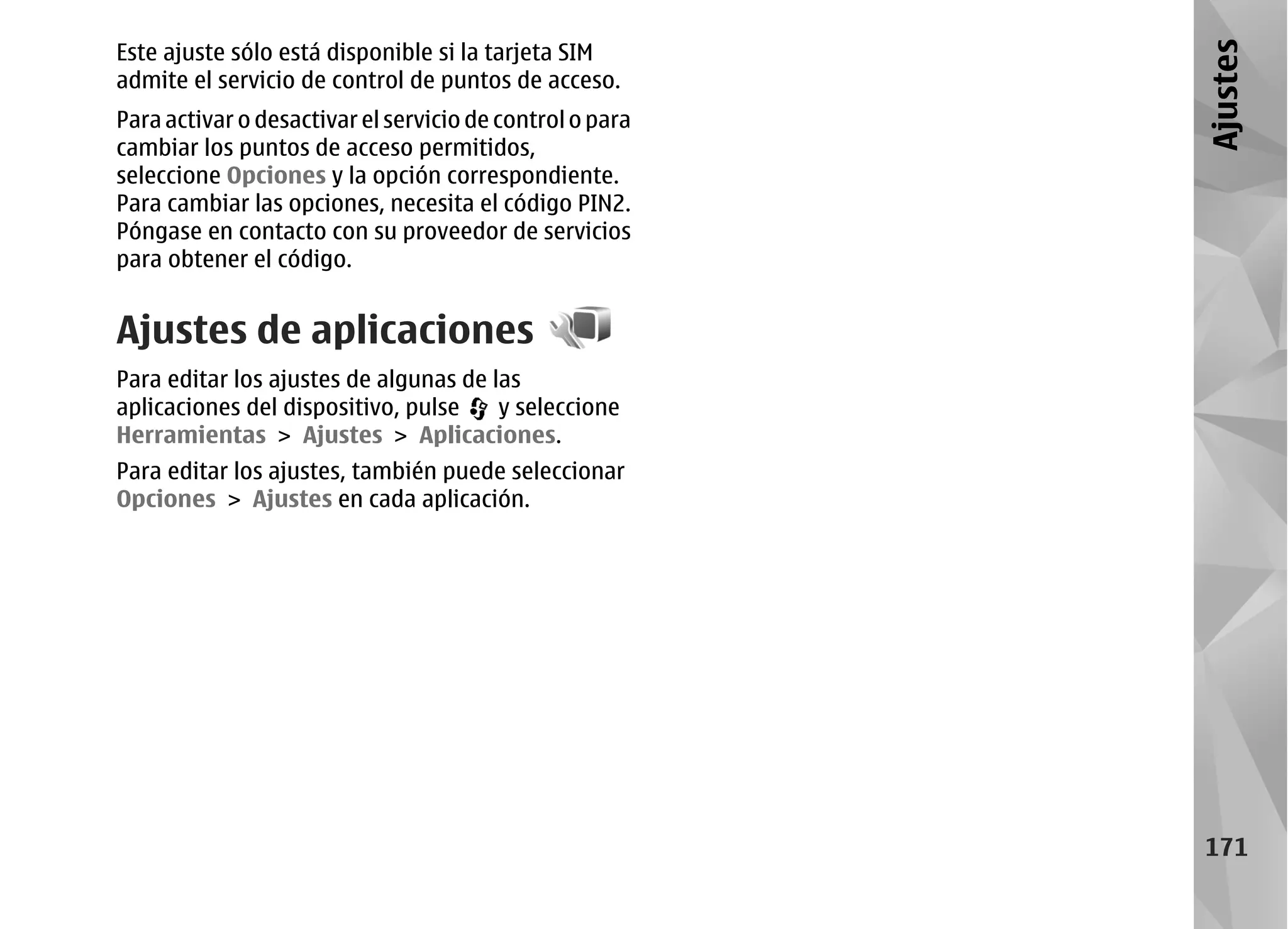 Este ajuste sólo está disponible si la tarjeta SIM




                                                          Ajustes
admite el servicio de control de puntos de acceso.
Para activar o desactivar el servicio de control o para
cambiar los puntos de acceso permitidos,
seleccione Opciones y la opción correspondiente.
Para cambiar las opciones, necesita el código PIN2.
Póngase en contacto con su proveedor de servicios
para obtener el código.


Ajustes de aplicaciones
Para editar los ajustes de algunas de las
aplicaciones del dispositivo, pulse    y seleccione
Herramientas > Ajustes > Aplicaciones.
Para editar los ajustes, también puede seleccionar
Opciones > Ajustes en cada aplicación.




                                                          171
 