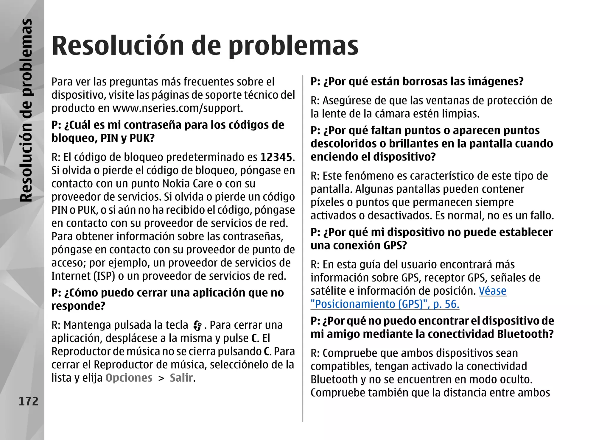 Resolución de problemas
                          Resolución de problemas
                          Para ver las preguntas más frecuentes sobre el           P: ¿Por qué están borrosas las imágenes?
                          dispositivo, visite las páginas de soporte técnico del
                                                                                   R: Asegúrese de que las ventanas de protección de
                          producto en www.nseries.com/support.
                                                                                   la lente de la cámara estén limpias.
                          P: ¿Cuál es mi contraseña para los códigos de
                                                                                   P: ¿Por qué faltan puntos o aparecen puntos
                          bloqueo, PIN y PUK?
                                                                                   descoloridos o brillantes en la pantalla cuando
                          R: El código de bloqueo predeterminado es 12345.         enciendo el dispositivo?
                          Si olvida o pierde el código de bloqueo, póngase en
                                                                                   R: Este fenómeno es característico de este tipo de
                          contacto con un punto Nokia Care o con su
                                                                                   pantalla. Algunas pantallas pueden contener
                          proveedor de servicios. Si olvida o pierde un código
                                                                                   píxeles o puntos que permanecen siempre
                          PIN o PUK, o si aún no ha recibido el código, póngase
                                                                                   activados o desactivados. Es normal, no es un fallo.
                          en contacto con su proveedor de servicios de red.
                          Para obtener información sobre las contraseñas,          P: ¿Por qué mi dispositivo no puede establecer
                          póngase en contacto con su proveedor de punto de         una conexión GPS?
                          acceso; por ejemplo, un proveedor de servicios de        R: En esta guía del usuario encontrará más
                          Internet (ISP) o un proveedor de servicios de red.       información sobre GPS, receptor GPS, señales de
                          P: ¿Cómo puedo cerrar una aplicación que no              satélite e información de posición. Véase
                          responde?                                                "Posicionamiento (GPS)", p. 56.
                          R: Mantenga pulsada la tecla . Para cerrar una           P: ¿Por qué no puedo encontrar el dispositivo de
                          aplicación, desplácese a la misma y pulse C. El          mi amigo mediante la conectividad Bluetooth?
                          Reproductor de música no se cierra pulsando C. Para      R: Compruebe que ambos dispositivos sean
                          cerrar el Reproductor de música, selecciónelo de la      compatibles, tengan activado la conectividad
                          lista y elija Opciones > Salir.                          Bluetooth y no se encuentren en modo oculto.
                                                                                   Compruebe también que la distancia entre ambos
    172
 