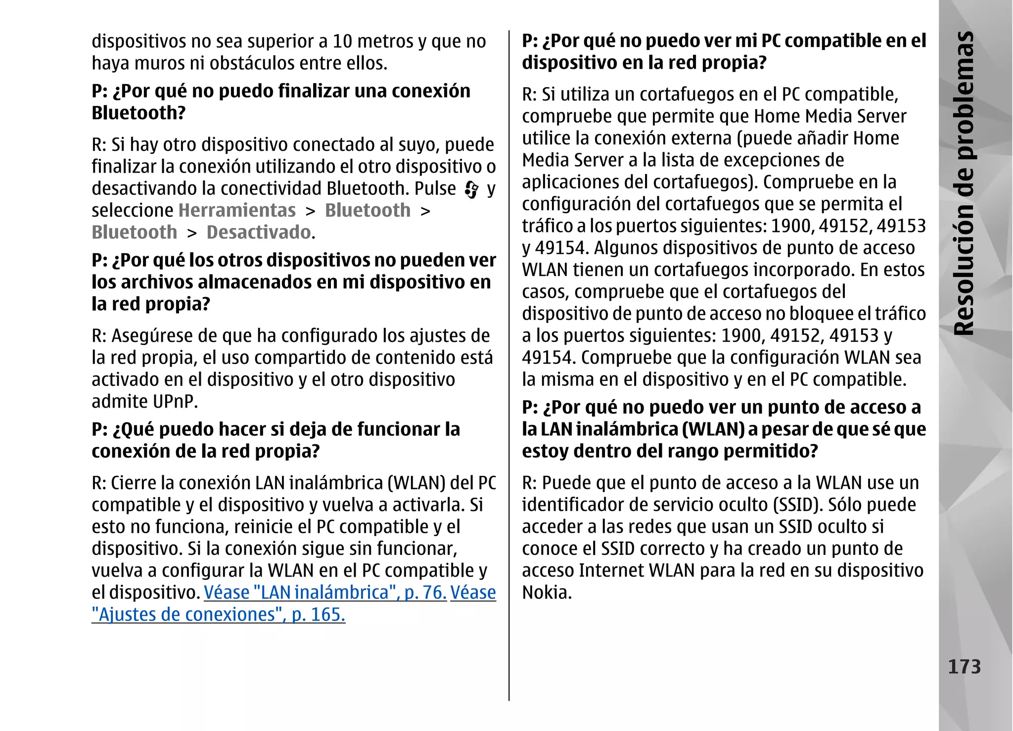 dispositivos no sea superior a 10 metros y que no        P: ¿Por qué no puedo ver mi PC compatible en el




                                                                                                                Resolución de problemas
haya muros ni obstáculos entre ellos.                    dispositivo en la red propia?
P: ¿Por qué no puedo finalizar una conexión              R: Si utiliza un cortafuegos en el PC compatible,
Bluetooth?                                               compruebe que permite que Home Media Server
R: Si hay otro dispositivo conectado al suyo, puede      utilice la conexión externa (puede añadir Home
finalizar la conexión utilizando el otro dispositivo o   Media Server a la lista de excepciones de
desactivando la conectividad Bluetooth. Pulse        y   aplicaciones del cortafuegos). Compruebe en la
seleccione Herramientas > Bluetooth >                    configuración del cortafuegos que se permita el
Bluetooth > Desactivado.                                 tráfico a los puertos siguientes: 1900, 49152, 49153
                                                         y 49154. Algunos dispositivos de punto de acceso
P: ¿Por qué los otros dispositivos no pueden ver
                                                         WLAN tienen un cortafuegos incorporado. En estos
los archivos almacenados en mi dispositivo en
                                                         casos, compruebe que el cortafuegos del
la red propia?
                                                         dispositivo de punto de acceso no bloquee el tráfico
R: Asegúrese de que ha configurado los ajustes de        a los puertos siguientes: 1900, 49152, 49153 y
la red propia, el uso compartido de contenido está       49154. Compruebe que la configuración WLAN sea
activado en el dispositivo y el otro dispositivo         la misma en el dispositivo y en el PC compatible.
admite UPnP.                                             P: ¿Por qué no puedo ver un punto de acceso a
P: ¿Qué puedo hacer si deja de funcionar la              la LAN inalámbrica (WLAN) a pesar de que sé que
conexión de la red propia?                               estoy dentro del rango permitido?
R: Cierre la conexión LAN inalámbrica (WLAN) del PC      R: Puede que el punto de acceso a la WLAN use un
compatible y el dispositivo y vuelva a activarla. Si     identificador de servicio oculto (SSID). Sólo puede
esto no funciona, reinicie el PC compatible y el         acceder a las redes que usan un SSID oculto si
dispositivo. Si la conexión sigue sin funcionar,         conoce el SSID correcto y ha creado un punto de
vuelva a configurar la WLAN en el PC compatible y        acceso Internet WLAN para la red en su dispositivo
el dispositivo. Véase "LAN inalámbrica", p. 76. Véase    Nokia.
"Ajustes de conexiones", p. 165.

                                                                                                                  173
 