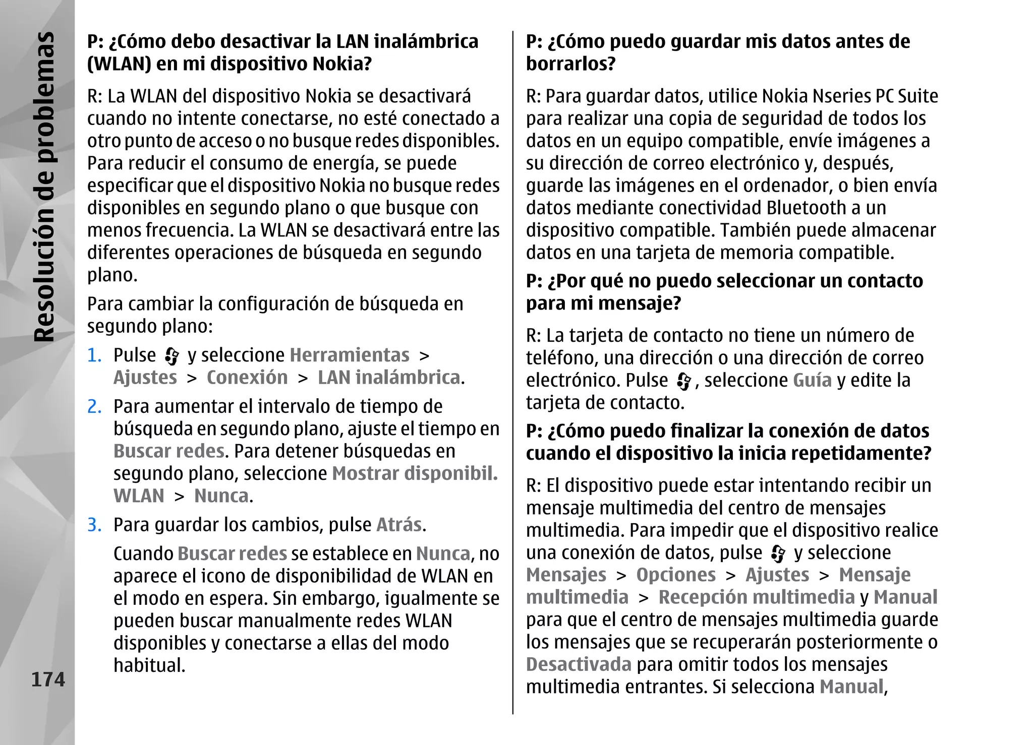 Resolución de problemas   P: ¿Cómo debo desactivar la LAN inalámbrica            P: ¿Cómo puedo guardar mis datos antes de
                          (WLAN) en mi dispositivo Nokia?                        borrarlos?
                          R: La WLAN del dispositivo Nokia se desactivará        R: Para guardar datos, utilice Nokia Nseries PC Suite
                          cuando no intente conectarse, no esté conectado a      para realizar una copia de seguridad de todos los
                          otro punto de acceso o no busque redes disponibles.    datos en un equipo compatible, envíe imágenes a
                          Para reducir el consumo de energía, se puede           su dirección de correo electrónico y, después,
                          especificar que el dispositivo Nokia no busque redes   guarde las imágenes en el ordenador, o bien envía
                          disponibles en segundo plano o que busque con          datos mediante conectividad Bluetooth a un
                          menos frecuencia. La WLAN se desactivará entre las     dispositivo compatible. También puede almacenar
                          diferentes operaciones de búsqueda en segundo          datos en una tarjeta de memoria compatible.
                          plano.                                                 P: ¿Por qué no puedo seleccionar un contacto
                          Para cambiar la configuración de búsqueda en           para mi mensaje?
                          segundo plano:                                         R: La tarjeta de contacto no tiene un número de
                          1. Pulse   y seleccione Herramientas >                 teléfono, una dirección o una dirección de correo
                             Ajustes > Conexión > LAN inalámbrica.               electrónico. Pulse , seleccione Guía y edite la
                          2. Para aumentar el intervalo de tiempo de             tarjeta de contacto.
                             búsqueda en segundo plano, ajuste el tiempo en      P: ¿Cómo puedo finalizar la conexión de datos
                             Buscar redes. Para detener búsquedas en             cuando el dispositivo la inicia repetidamente?
                             segundo plano, seleccione Mostrar disponibil.
                                                                                 R: El dispositivo puede estar intentando recibir un
                             WLAN > Nunca.
                                                                                 mensaje multimedia del centro de mensajes
                          3. Para guardar los cambios, pulse Atrás.              multimedia. Para impedir que el dispositivo realice
                             Cuando Buscar redes se establece en Nunca, no       una conexión de datos, pulse      y seleccione
                             aparece el icono de disponibilidad de WLAN en       Mensajes > Opciones > Ajustes > Mensaje
                             el modo en espera. Sin embargo, igualmente se       multimedia > Recepción multimedia y Manual
                             pueden buscar manualmente redes WLAN                para que el centro de mensajes multimedia guarde
                             disponibles y conectarse a ellas del modo           los mensajes que se recuperarán posteriormente o
                             habitual.                                           Desactivada para omitir todos los mensajes
    174                                                                          multimedia entrantes. Si selecciona Manual,
 