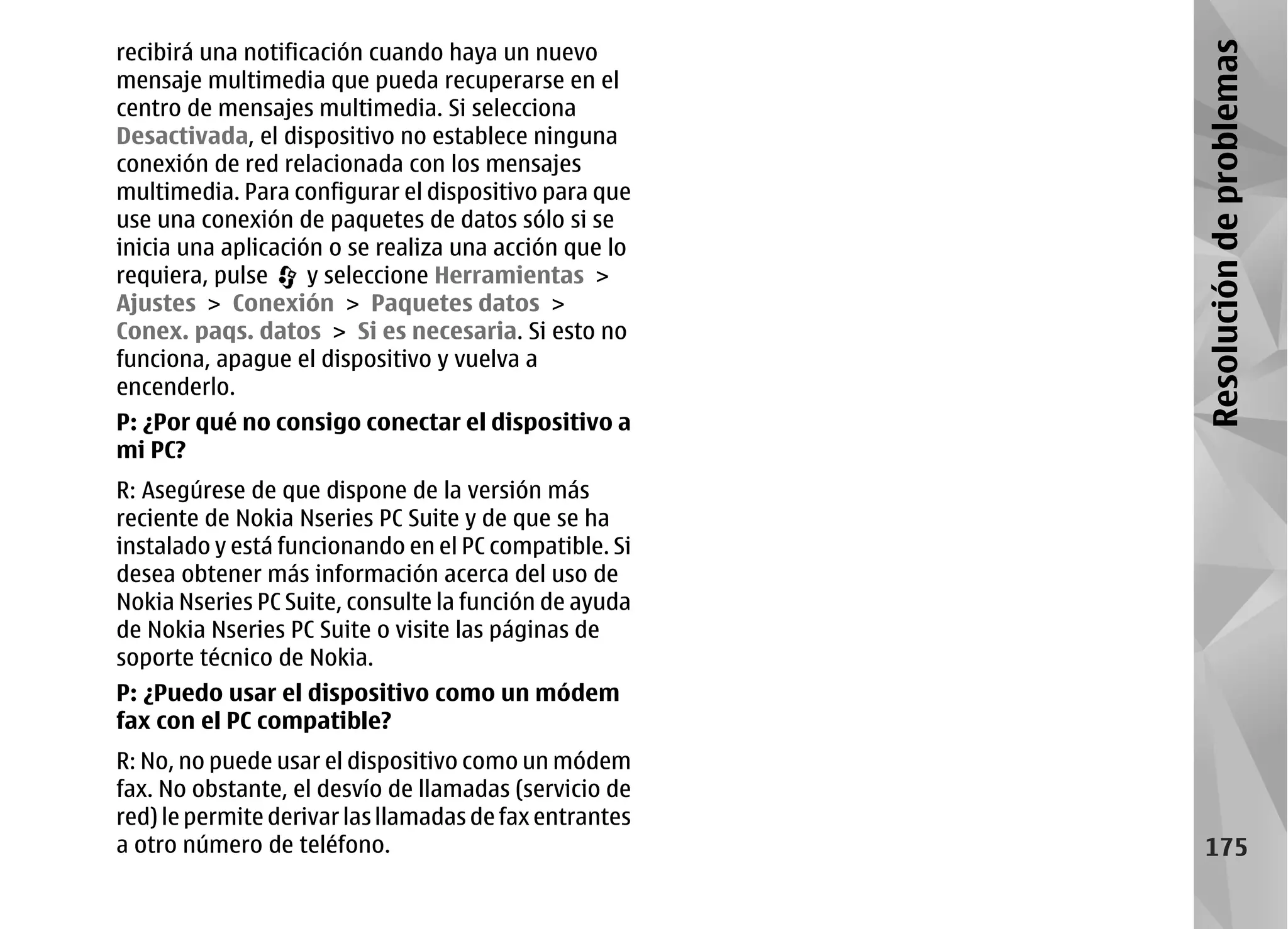 recibirá una notificación cuando haya un nuevo




                                                        Resolución de problemas
mensaje multimedia que pueda recuperarse en el
centro de mensajes multimedia. Si selecciona
Desactivada, el dispositivo no establece ninguna
conexión de red relacionada con los mensajes
multimedia. Para configurar el dispositivo para que
use una conexión de paquetes de datos sólo si se
inicia una aplicación o se realiza una acción que lo
requiera, pulse     y seleccione Herramientas >
Ajustes > Conexión > Paquetes datos >
Conex. paqs. datos > Si es necesaria. Si esto no
funciona, apague el dispositivo y vuelva a
encenderlo.
P: ¿Por qué no consigo conectar el dispositivo a
mi PC?
R: Asegúrese de que dispone de la versión más
reciente de Nokia Nseries PC Suite y de que se ha
instalado y está funcionando en el PC compatible. Si
desea obtener más información acerca del uso de
Nokia Nseries PC Suite, consulte la función de ayuda
de Nokia Nseries PC Suite o visite las páginas de
soporte técnico de Nokia.
P: ¿Puedo usar el dispositivo como un módem
fax con el PC compatible?
R: No, no puede usar el dispositivo como un módem
fax. No obstante, el desvío de llamadas (servicio de
red) le permite derivar las llamadas de fax entrantes
a otro número de teléfono.                                175
 
