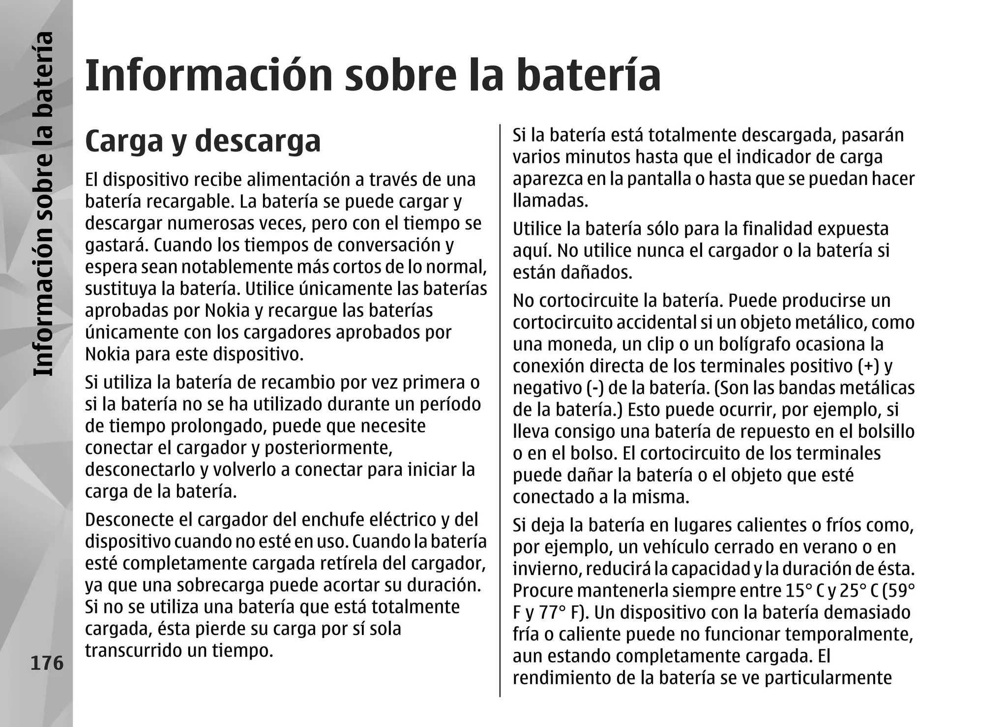 Información sobre la batería
                               Información sobre la batería
                               Carga y descarga                                        Si la batería está totalmente descargada, pasarán
                                                                                       varios minutos hasta que el indicador de carga
                               El dispositivo recibe alimentación a través de una      aparezca en la pantalla o hasta que se puedan hacer
                               batería recargable. La batería se puede cargar y        llamadas.
                               descargar numerosas veces, pero con el tiempo se        Utilice la batería sólo para la finalidad expuesta
                               gastará. Cuando los tiempos de conversación y           aquí. No utilice nunca el cargador o la batería si
                               espera sean notablemente más cortos de lo normal,       están dañados.
                               sustituya la batería. Utilice únicamente las baterías
                                                                                       No cortocircuite la batería. Puede producirse un
                               aprobadas por Nokia y recargue las baterías
                                                                                       cortocircuito accidental si un objeto metálico, como
                               únicamente con los cargadores aprobados por
                                                                                       una moneda, un clip o un bolígrafo ocasiona la
                               Nokia para este dispositivo.
                                                                                       conexión directa de los terminales positivo (+) y
                               Si utiliza la batería de recambio por vez primera o     negativo (-) de la batería. (Son las bandas metálicas
                               si la batería no se ha utilizado durante un período     de la batería.) Esto puede ocurrir, por ejemplo, si
                               de tiempo prolongado, puede que necesite                lleva consigo una batería de repuesto en el bolsillo
                               conectar el cargador y posteriormente,                  o en el bolso. El cortocircuito de los terminales
                               desconectarlo y volverlo a conectar para iniciar la     puede dañar la batería o el objeto que esté
                               carga de la batería.                                    conectado a la misma.
                               Desconecte el cargador del enchufe eléctrico y del      Si deja la batería en lugares calientes o fríos como,
                               dispositivo cuando no esté en uso. Cuando la batería    por ejemplo, un vehículo cerrado en verano o en
                               esté completamente cargada retírela del cargador,       invierno, reducirá la capacidad y la duración de ésta.
                               ya que una sobrecarga puede acortar su duración.        Procure mantenerla siempre entre 15° C y 25° C (59°
                               Si no se utiliza una batería que está totalmente        F y 77° F). Un dispositivo con la batería demasiado
                               cargada, ésta pierde su carga por sí sola               fría o caliente puede no funcionar temporalmente,
                               transcurrido un tiempo.                                 aun estando completamente cargada. El
     176
                                                                                       rendimiento de la batería se ve particularmente
 