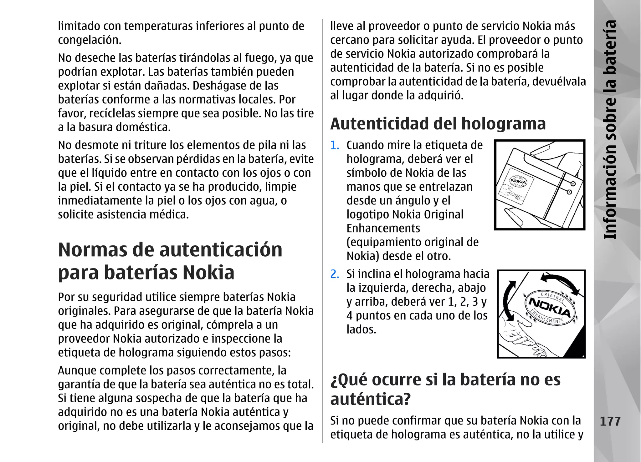 limitado con temperaturas inferiores al punto de         lleve al proveedor o punto de servicio Nokia más




                                                                                                               Información sobre la batería
congelación.                                             cercano para solicitar ayuda. El proveedor o punto
No deseche las baterías tirándolas al fuego, ya que      de servicio Nokia autorizado comprobará la
podrían explotar. Las baterías también pueden            autenticidad de la batería. Si no es posible
explotar si están dañadas. Deshágase de las              comprobar la autenticidad de la batería, devuélvala
baterías conforme a las normativas locales. Por          al lugar donde la adquirió.
favor, recíclelas siempre que sea posible. No las tire
a la basura doméstica.                                   Autenticidad del holograma
No desmote ni triture los elementos de pila ni las       1. Cuando mire la etiqueta de
baterías. Si se observan pérdidas en la batería, evite      holograma, deberá ver el
que el líquido entre en contacto con los ojos o con         símbolo de Nokia de las
la piel. Si el contacto ya se ha producido, limpie          manos que se entrelazan
inmediatamente la piel o los ojos con agua, o               desde un ángulo y el
solicite asistencia médica.                                 logotipo Nokia Original
                                                            Enhancements
                                                            (equipamiento original de
Normas de autenticación                                     Nokia) desde el otro.
para baterías Nokia                                      2. Si inclina el holograma hacia
                                                            la izquierda, derecha, abajo
Por su seguridad utilice siempre baterías Nokia             y arriba, deberá ver 1, 2, 3 y
originales. Para asegurarse de que la batería Nokia         4 puntos en cada uno de los
que ha adquirido es original, cómprela a un                 lados.
proveedor Nokia autorizado e inspeccione la
etiqueta de holograma siguiendo estos pasos:
Aunque complete los pasos correctamente, la
garantía de que la batería sea auténtica no es total.    ¿Qué ocurre si la batería no es
Si tiene alguna sospecha de que la batería que ha        auténtica?
adquirido no es una batería Nokia auténtica y
original, no debe utilizarla y le aconsejamos que la     Si no puede confirmar que su batería Nokia con la        177
                                                         etiqueta de holograma es auténtica, no la utilice y
 