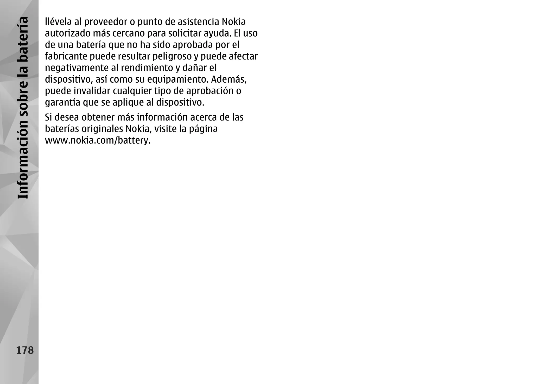 Información sobre la batería   llévela al proveedor o punto de asistencia Nokia
                               autorizado más cercano para solicitar ayuda. El uso
                               de una batería que no ha sido aprobada por el
                               fabricante puede resultar peligroso y puede afectar
                               negativamente al rendimiento y dañar el
                               dispositivo, así como su equipamiento. Además,
                               puede invalidar cualquier tipo de aprobación o
                               garantía que se aplique al dispositivo.
                               Si desea obtener más información acerca de las
                               baterías originales Nokia, visite la página
                               www.nokia.com/battery.




     178
 