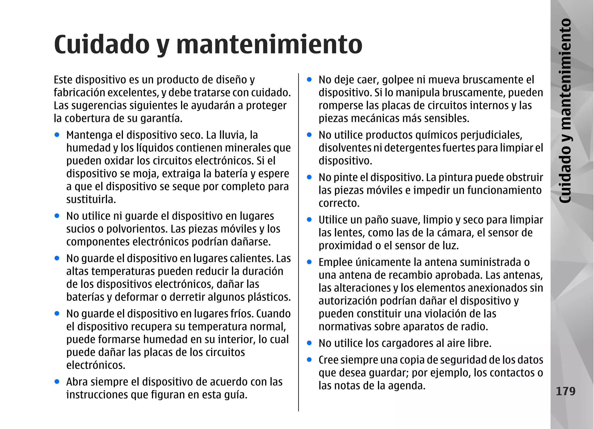 Cuidado y mantenimiento
Cuidado y mantenimiento
Este dispositivo es un producto de diseño y            ● No deje caer, golpee ni mueva bruscamente el
fabricación excelentes, y debe tratarse con cuidado.     dispositivo. Si lo manipula bruscamente, pueden
Las sugerencias siguientes le ayudarán a proteger        romperse las placas de circuitos internos y las
la cobertura de su garantía.                             piezas mecánicas más sensibles.
● Mantenga el dispositivo seco. La lluvia, la          ● No utilice productos químicos perjudiciales,
  humedad y los líquidos contienen minerales que         disolventes ni detergentes fuertes para limpiar el
  pueden oxidar los circuitos electrónicos. Si el        dispositivo.
  dispositivo se moja, extraiga la batería y espere    ● No pinte el dispositivo. La pintura puede obstruir
  a que el dispositivo se seque por completo para        las piezas móviles e impedir un funcionamiento
  sustituirla.                                           correcto.
● No utilice ni guarde el dispositivo en lugares       ● Utilice un paño suave, limpio y seco para limpiar
  sucios o polvorientos. Las piezas móviles y los        las lentes, como las de la cámara, el sensor de
  componentes electrónicos podrían dañarse.              proximidad o el sensor de luz.
● No guarde el dispositivo en lugares calientes. Las   ● Emplee únicamente la antena suministrada o
  altas temperaturas pueden reducir la duración          una antena de recambio aprobada. Las antenas,
  de los dispositivos electrónicos, dañar las            las alteraciones y los elementos anexionados sin
  baterías y deformar o derretir algunos plásticos.      autorización podrían dañar el dispositivo y
● No guarde el dispositivo en lugares fríos. Cuando      pueden constituir una violación de las
  el dispositivo recupera su temperatura normal,         normativas sobre aparatos de radio.
  puede formarse humedad en su interior, lo cual       ● No utilice los cargadores al aire libre.
  puede dañar las placas de los circuitos
  electrónicos.                                        ● Cree siempre una copia de seguridad de los datos
                                                         que desea guardar; por ejemplo, los contactos o
● Abra siempre el dispositivo de acuerdo con las         las notas de la agenda.
  instrucciones que figuran en esta guía.                                                                       179
 