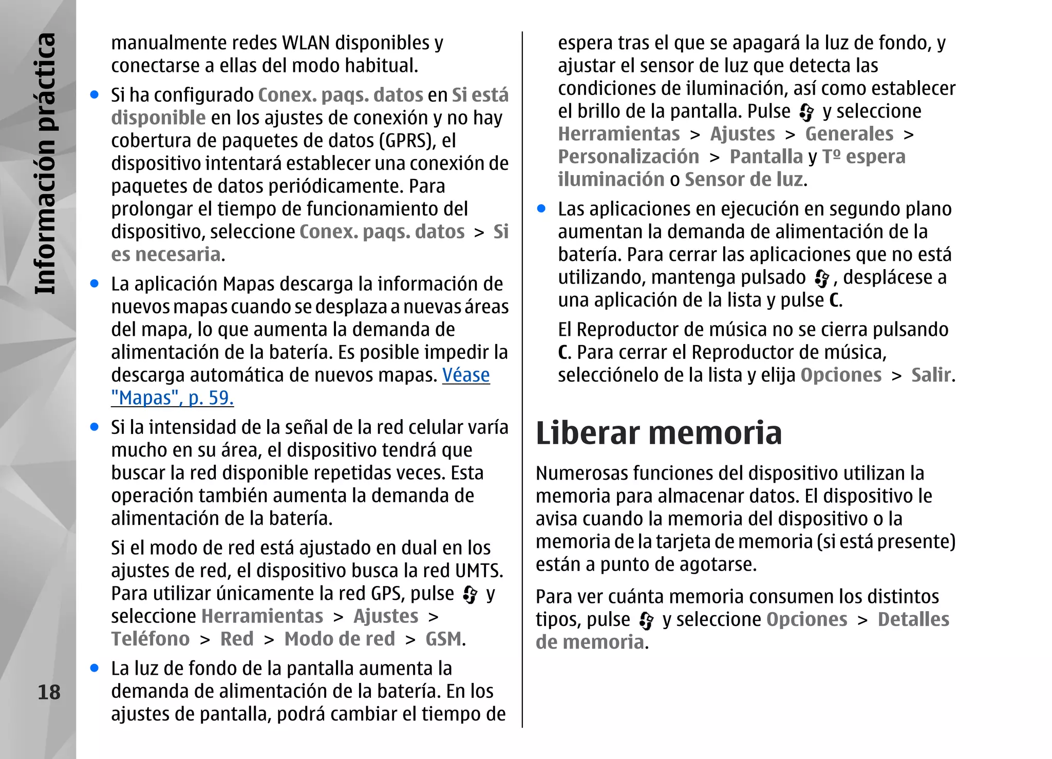 Información práctica     manualmente redes WLAN disponibles y                     espera tras el que se apagará la luz de fondo, y
                         conectarse a ellas del modo habitual.                    ajustar el sensor de luz que detecta las
                       ● Si ha configurado Conex. paqs. datos en Si está          condiciones de iluminación, así como establecer
                         disponible en los ajustes de conexión y no hay           el brillo de la pantalla. Pulse  y seleccione
                         cobertura de paquetes de datos (GPRS), el                Herramientas > Ajustes > Generales >
                         dispositivo intentará establecer una conexión de         Personalización > Pantalla y Tº espera
                         paquetes de datos periódicamente. Para                   iluminación o Sensor de luz.
                         prolongar el tiempo de funcionamiento del              ● Las aplicaciones en ejecución en segundo plano
                         dispositivo, seleccione Conex. paqs. datos > Si          aumentan la demanda de alimentación de la
                         es necesaria.                                            batería. Para cerrar las aplicaciones que no está
                       ● La aplicación Mapas descarga la información de           utilizando, mantenga pulsado , desplácese a
                         nuevos mapas cuando se desplaza a nuevas áreas           una aplicación de la lista y pulse C.
                         del mapa, lo que aumenta la demanda de                   El Reproductor de música no se cierra pulsando
                         alimentación de la batería. Es posible impedir la        C. Para cerrar el Reproductor de música,
                         descarga automática de nuevos mapas. Véase               selecciónelo de la lista y elija Opciones > Salir.
                         "Mapas", p. 59.
                       ● Si la intensidad de la señal de la red celular varía
                         mucho en su área, el dispositivo tendrá que
                                                                                Liberar memoria
                         buscar la red disponible repetidas veces. Esta         Numerosas funciones del dispositivo utilizan la
                         operación también aumenta la demanda de                memoria para almacenar datos. El dispositivo le
                         alimentación de la batería.                            avisa cuando la memoria del dispositivo o la
                         Si el modo de red está ajustado en dual en los         memoria de la tarjeta de memoria (si está presente)
                         ajustes de red, el dispositivo busca la red UMTS.      están a punto de agotarse.
                         Para utilizar únicamente la red GPS, pulse     y       Para ver cuánta memoria consumen los distintos
                         seleccione Herramientas > Ajustes >                    tipos, pulse   y seleccione Opciones > Detalles
                         Teléfono > Red > Modo de red > GSM.                    de memoria.
                       ● La luz de fondo de la pantalla aumenta la
      18                 demanda de alimentación de la batería. En los
                         ajustes de pantalla, podrá cambiar el tiempo de
 